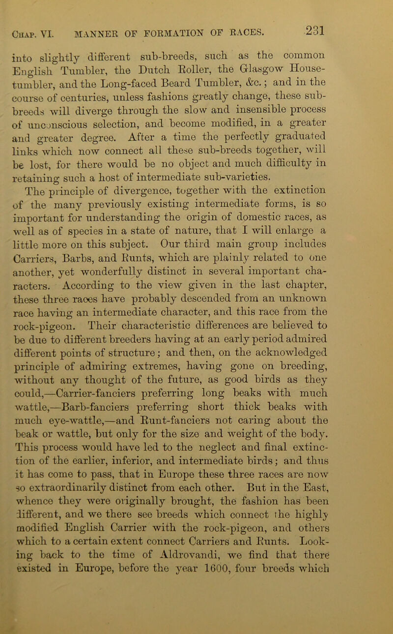 into slightly different sub-breeds, such as the common English Tumbler, the Dutch Roller, the Glasgow House- tumbler, and the Long-faced Beard Tumbler, &c.; and in the course of centuries, unless fashions greatly change, these sub- breeds will diverge through the slow and insensible process of unconscious selection, and become modified, in a greater and greater degree. After a time the perfectly graduated links which now connect all these sub-breeds together, will be lost, for there would be no object and much difficulty in retaining such a host of intermediate sub-varieties. The principle of divergence, together with the extinction of the many previously existing intermediate forms, is so important for understanding the origin of domestic races, as well as of species in a state of nature, that I will enlarge a little more on this subject. Our third main group includes Carriers, Barbs, and Runts, which are plainly related to one another, yet wonderfully distinct in several important cha- racters. According to the view given in the last chapter, these three raoes have probably descended from an unknown race having an intermediate character, and this race from the rock-pigeon. Their characteristic differences are believed to be due to different breeders having at an early period admired different points of structure; and then, on the acknowledged principle of admiring extremes, having gone on breeding, without any thought of the future, as good birds as they could,—Carrier-fanciers preferring long beaks with much wattle,—Barb-fanciers preferring short thick beaks with much eye-wattle,—and Runt-fanciers not caring about the beak or wattle, but only for the size and weight of the body. This process would have led to the neglect and final extinc- tion of the earlier, inferior, and intermediate birds; and thus it has come to pass, that in Europe these three races are now so extraordinarily distinct from each other. But in the East, whence they were originally brought, the fashion has been different, and we there see breeds which connect the highly modified English Carrier with the rock-pigeon, and others which to a certain extent connect Carriers and Runts. Look- ing back to the time of Aldrovandi, we find that there existed in Europe, before the year 1600, four breeds which