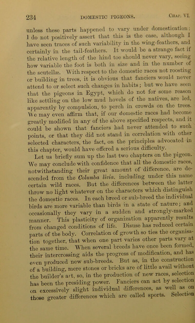 unless these parts happened to vary under domestication: 1 do not positively assert that this is the case, although I have seen traces of such variability in the wing-feathers, and certainly in the tail-feathers. It would be a strange fact if the relative length of the hind toe should never vary, seeing how variable the foot is both in size and in the number of the scutellse. With respect to the domestic races not roosting or building in trees, it is obvious that fanciers would never attend to or select such changes in habits; but we have seen that the pigeons in Egypt, which do not for some reason like settling on the low mud hovels of the natives, aie led, apparently by compulsion, to perch in crowds on the trees. We may even affirm that, if our domestic races had become greatly modified in any of the above specified respects, and iu could be shown that fanciers had never attended to such points, or that they did not stand in correlation with other selected characters, the fact, on the principles advocated in this chapter, would have offered a serious difficulty. Let us briefly sum up the last two chapters on the pigeon. We may conclude with confidence that all the domestic races, notwithstanding their great amount of difference, are de- scended from the Columbct livia. including under this name certain wild races. But the differences between the latter throw no light whatever on the characters which distinguish the domestic races. In each breed or sub-breed the individual birds are more variable than birds in a state of nature, and occasionally they vary in a sudden and strongly-marked manner. This plasticity of organization apparently results from changed conditions of life. Disuse has reduced certain parts of the body. Correlation of growth so ties the organisa- tion together, that when one part varies other parts vary at the same time. When several breeds have once been formed, their intercrossing aids the progress of modification, and has even produced new sub-breeds. But as, in the construction of a building, mere stones or bricks are of little avail without the builder’s ai t, so, in the production of new races, selection has been the presiding power. Fanciers can act by selection on excessively slight individual differences, as well as on those greater differences which are called sports, belection