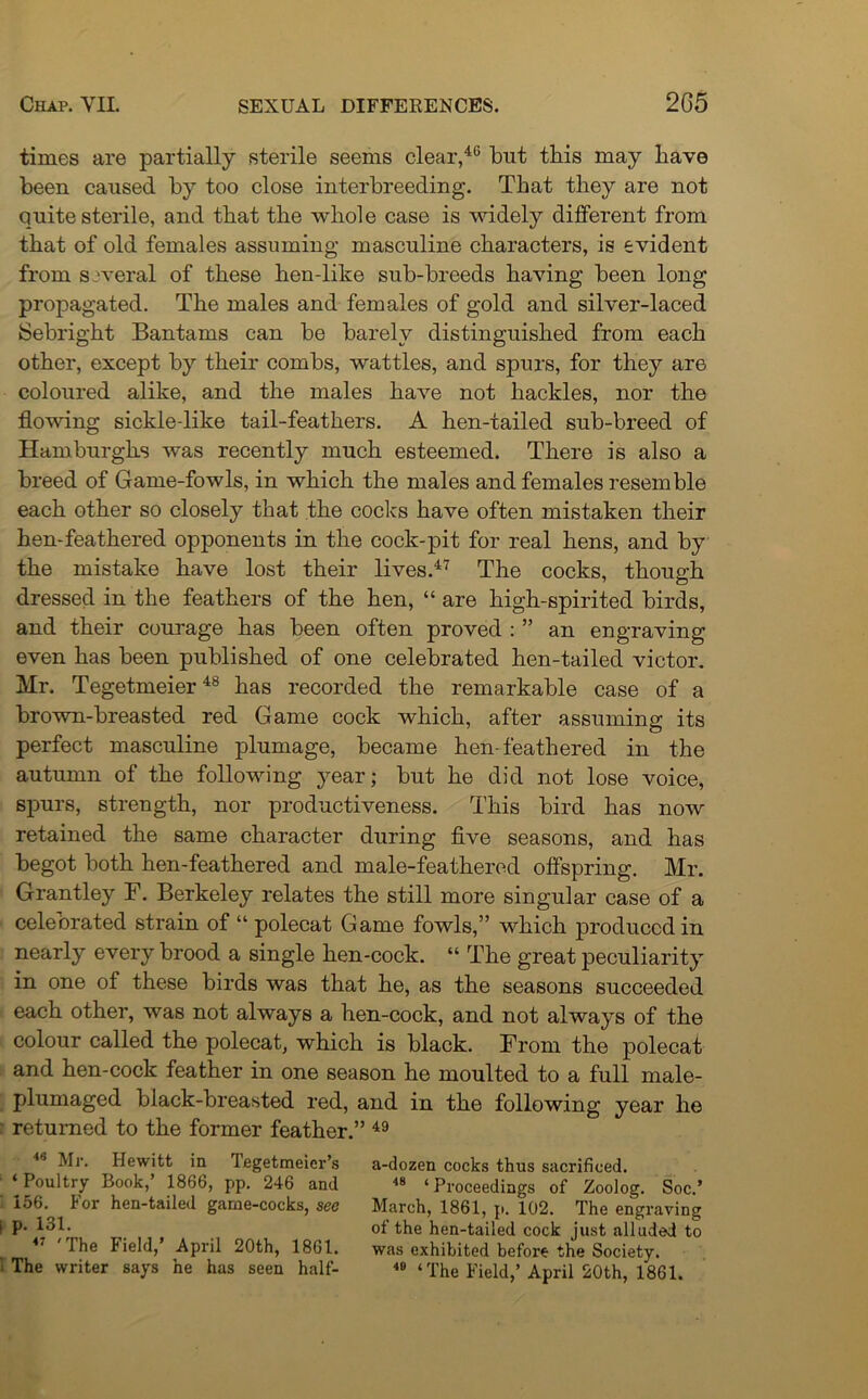times are partially sterile seems clear,46 but this may have been caused by too close interbreeding. That they are not quite sterile, and that the whole case is widely different from that of old females assuming masculine characters, is evident from several of these hen-like sub-breeds having been long propagated. The males and females of gold and silver-laced Sebright Bantams can be barely distinguished from each other, except by their combs, wattles, and spurs, for they are coloured alike, and the males have not hackles, nor the flowing sickle-like tail-feathers. A hen-tailed sub-breed of Hamburghs was recently much esteemed. There is also a breed of Game-fowls, in which the males and females resemble each other so closely that the cocks have often mistaken their hen-feathered opponents in the cock-pit for real hens, and by the mistake have lost their lives.47 The cocks, though dressed in the feathers of the hen, “ are high-spirited birds, and their courage has been often proved : ” an engraving even has been published of one celebrated hen-tailed victor. Mr. Tegetmeier48 has recorded the remarkable case of a brown-breasted red Game cock which, after assuming its perfect masculine plumage, became hen-feathered in the autumn of the following year; but he did not lose voice, spurs, strength, nor productiveness. This bird has now retained the same character during five seasons, and has begot both hen-feathered and male-feathered offspring. Mr. Grantley F. Berkeley relates the still more singular case of a celebrated strain of “ polecat Game fowls,” which produced in nearly every brood a single hen-cock. “ The great peculiarity in one of these birds was that he, as the seasons succeeded each other, was not always a hen-cock, and not always of the colour called the polecat, which is black. From the polecat and hen-cock feather in one season he moulted to a full male- plumaged black-breasted red, and in the following year he returned to the former feather.” 49 46 Mr. Hewitt in Tegetmeicr’s a-dozen cocks thus sacrificed. ‘Poultry Book,’ 1866, pp. 246 and 8 ‘Proceedings of Zoolog. Soc.’ 156. For hen-tailed game-cocks, see March, 1861, p. 102. The engraving i P- 13L _ of the hen-tailed cock just alluded to Ihe I ield, April 20th, 1861. was exhibited before the Society. : The writer says he has seen half- « ‘ The Field,’April 20th, 1861.