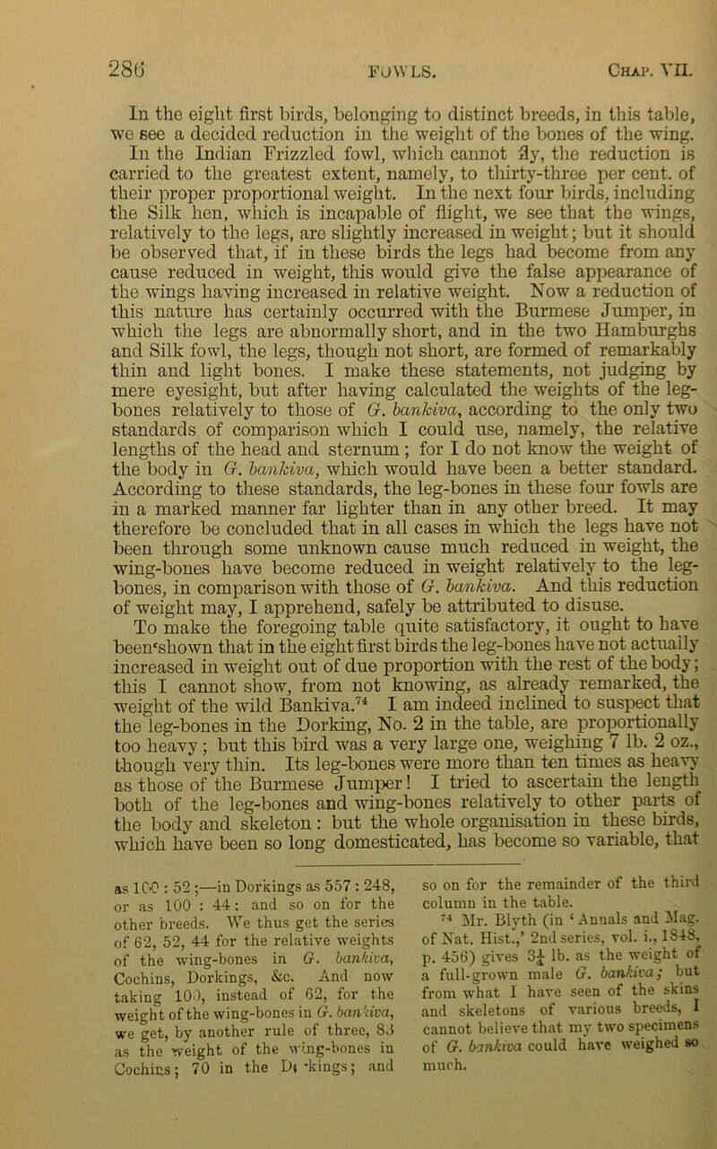 In the eight first birds, belonging to distinct breeds, in this table, we see a decided reduction in the weight of the bones of the wing. In the Indian Frizzled fowl, which cannot fly, the reduction is carried to the greatest extent, namely, to thirty-three per cent, of their proper proportional weight. In the next four birds, including the Silk hen, which is incapable of flight, we see that the wings, relatively to the legs, are slightly increased in weight; but it should be observed that, if in these birds the legs had become from any cause reduced in weight, this would give the false appearance of the wings having increased in relative weight. Now a reduction of this nature has certainly occurred with the Burmese Jumper, in which the legs are abnormally short, and in the two Hamburghs and Silk fowl, the legs, though not short, are formed of remarkably thin and light bones. I make these statements, not judging by mere eyesight, but after having calculated the weights of the leg- bones relatively to those of G. bankiva, according to the only two standards of comparison which I could use, namely, the relative lengths of the head and sternum ; for I do not know the weight of the body in G. bankiva, which would have been a better standard. According to these standards, the leg-bones in these four fowls are in a marked manner far lighter than in any other breed. It may therefore be concluded that in all cases in which the legs have not been through some unknown cause much reduced in weight, the wing-bones have become reduced in weight relatively to the leg- bones, in comparison with those of G. bankiva. And this reduction of weight may, I apprehend, safely be attributed to disuse. To make the foregoing table quite satisfactory, it ought to have beenfshown that in the eight first birds the leg-bones have not actually increased in weight out of due proportion with the rest of the body; this I cannot show, from not knowing, as already remarked, the weight of the wild Bankiva.74 I am indeed inclined to suspect that the leg-bones in the Dorking, No. 2 in the table, are proportionally too heavy; but this bird was a very large one, weighing 7 lb. 2 oz., though very thin. Its leg-bones were more than ten times as heavy as those of the Burmese Jumper! I tried to ascertain the length both of the leg-bones and wing-bones relatively to other parts of the body and skeleton : but the whole organisation in these birds, which have been so long domesticated, has become so variable, that so on for the remainder of the third column in the table. 74 Mr. Blyth (in ‘Annals and Mag. of Nat. Hist.,’ 2nd series, vol. i., 1848, p. 456) gives 3£ lb. as the weight of a full-grown male G. bankiva,- but from what I have seen of the skins and skeletons of various breeds, I cannot believe that my two specimens of G. bankiva could have weighed so much. as ICO : 52 ;—in Dorkings as 557 : 248, or as 100 : 44: and so on for the other breeds. We thus get the seriers of 62, 52, 44 for the relative weights of the wing-bones in G. bankiva, Cochins, Dorkings, &c. And now taking 100, instead of 62, for the weight of the wing-bones in G. ban'dva, we get, by another rule of three, 83 as the weight of the wing-bones in Cochins: 70 in the D«-kings; and