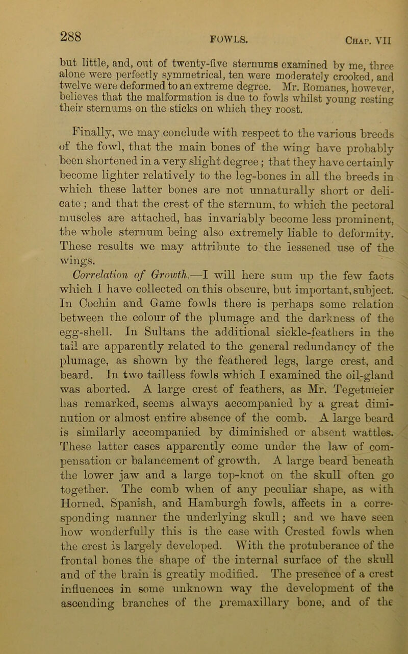 but little, and, out of twenty-five sternums examined by me, three alone were perfectly symmetrical, ten were moderately crooked, and twelve were deformed to an extreme degree. Mr. Romanes, however, believes that the malformation is due to fowls whilst young resting their sternums on the sticks on which they roost. Finally, we may conclude with respect to the various breeds of the fowl, that the main bones of the wing have probably been shortened in a very slight degree; that they have certainly become lighter relatively to the log-bones in all the breeds in which these latter bones are not unnaturally short or deli- cate ; and that the crest of the sternum, to which the pectoral muscles are attached, has invariably become less prominent, the whole sternum being also extremely liable to deformity. These results we may attribute to the lessened use of the wings. Correlation of Growth.—I will here sum up the few facts which 1 have collected on this obscure, but important, subject. In Cochin and Game fowls there is perhaps some relation between the colour of the plumage and the darkness of the egg-shell. In Sultans the additional sickle-feathers in the tail are apparently related to the general redundancy of the plumage, as shown by the feathered legs, large crest, and beard. In two tailless fowls which I examined the oil-gland was aborted. A large crest of feathers, as Mr. Tegetmeier has remarked, seems always accompanied by a great dimi- nution or almost entire absence of the comb. A large beard is similarly accompanied by diminished or absent wattles. These latter cases apparently come under the law of com- pensation or balancement of growth. A large beard beneath the lower jaw and a large top-knot on the skull often go together. The comb when of any peculiar shape, as with Horned, Spanish, and Hamburgh fowls, affects in a corre- sponding manner the underlying skull; and we have seen how wonderfully this is the case with Crested fowls when the crest is largely developed. With the protuberance of the frontal bones the shape of the internal surface of the skull and of the brain is greatly modified. The presence of a crest influences in some unknown way the development of the ascending branches of the premaxillary bone, and of the