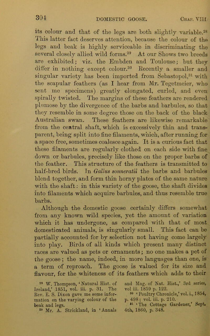 301 its colour and tliat of the legs are both slightly variable.28 This latter fact deserves attention, because the colour of the legs and beak is highly serviceable in discriminating the several closely allied wild forms.29 At our Shows two breeds are exhibited; viz. the Embden and Toulouse; but they differ in nothing except colour.30 Recently a smaller and singular variety has been imported from Sebastopol,31 with the scapular feathers (as I hear from Mr. Tegetmeier, who sent me specimens) greatly elongated, curled, and even spirally twisted. The margins of these feathers are rendered plumose by the divergence of the barbs and barbules, so that they resemble in some degree those on the back of the black Australian swan. These feathers are likewise remarkable from the central shaft, which is excessively thin and trans- parent, being split into fine filaments, which, after running for a space free, sometimes coalesce again. It is a curious fact that these filaments are regularly clothed on each side with fine- down or barbules, precisely like those on the proper barbs of the feather. This structure of the feathers is transmitted to half-bred birds. In Gallus sonneratii the barbs and barbules blend together, and form thin horny plates of the same nature with the shaft: in this variety of the goose, the shaft divides into filaments which acquire barbules, and thus resemble true barbs. Although the domestic goose certainly differs somewhat from any known wild species, yet the amount of variation which it has undergone, as compared with that of most domesticated animals, is singularly small. This fact can be partially accounted for by selection not having come largely into play. Birds of all kinds which present many distinct races are valued as pets or ornaments; no one makes a pet of the goose; the name, indeed, in more languages than one, is a term of reproach. The goose is valued for its size and flavour, for the whiteness of its feathers which adds to their 28 W. Thompson, 1 Natural Hist, of and Mag. of Nat. Hist.,’ 3rd series, Ireland,’ 1851, vol. iii. p. 31. The vol iii. 1859 p. 122. Rev. E. S. Dixon gave me some infor- 30 ‘ Poultry Chronicle,’ vol. i., 1854, mation on the varying colour of the p. 498; vol. iii. p. 210. beak and legs. 31 ‘The Cottage Gardener,’ Sept, 28 Mr. A. Strickland, in ‘ Annals 4th, 1860, p. 348.