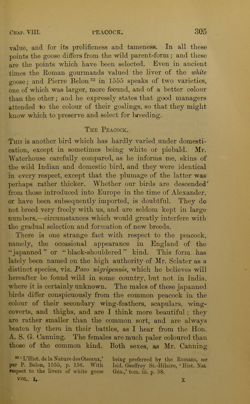 value, and for its prolificness and tameness. In all these points the goose differs from the wild parent-form; and these are the points which have been selected. Even in ancient times the Roman gourmands valued the liver of the white goose; and Pierre Belon32 in 1555 speaks of two varieties, one of which was larger, more fecund, and of a better colour than the other; and he expressly states that good managers attended to the colour of their goslings, so that they might know which to preserve and select for breeding. The Peacock. This is another bird which has hardly varied under domesti- cation, except in sometimes being white or piebald. Mr. Waterhouse carefully compared, as he informs me, skins of the wild Indian and domestic bird, and they were identical in every respect, except that the plumage of the latter was perhaps rather thicker. Whether our birds are descended' from those introduced into Europe in the time of Alexander, or have been subsequently imported, is doubtful. They do not breed very freely with us, and are seldom kept in large numbers,—circumstances which would greatly interfere with the gradual selection and formation of new breeds. There is one strange fact with respect to the peacock, namely, the occasional appearance in England of the “japanned” or “black-shouldered” kind. This form has lately been named on the high authority of Mr. Sclater as a distinct species, viz. Pavo nigripennis, which he believes will hereafter be found wild in some country, but not in India, where it is certainly unknown. The males of these japanned birds differ conspicuously from the common peacock in the colour of their secondary wing-feathers, scapulars, wing- coverts, and thighs, and are I think more beautiful; they are rather smaller than the common sort, and are always beaten by them in their battles, as I hear from the Hon. A. S. G. Canning. The females are much paler coloured than those of the common kind. Both sexes, as Mr. Canning 32 ‘ L’Hist. de la Nature desOiseaux,’ being preferred by the Romans, sec par P. Belon, 1555, p. 156. With Isid. Geoffroy St.-Hilaire, ‘ Hist. Nat respect to the livers of white geese Gen.,’ tom. iii. p. 58. VOL. I. X