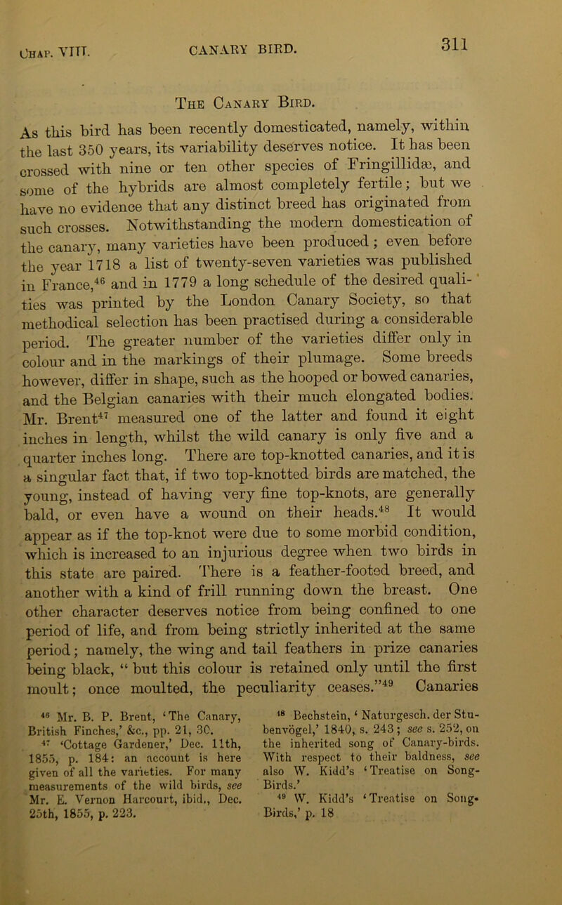 The Canary Bird. As tliis bird lias been recently domesticated, namely, within the last 350 years, its variability deserves notice. It has been crossed with nine or ten other species of Fringillidai, and some of the hybrids are almost completely fertile; but we have no evidence that any distinct breed has originated fiom such crosses. Notwithstanding the modern domestication of the canary, many varieties have been produced; even before the year 1718 a list of twenty-seven varieties was published in France,46 and in 1779 a long schedule of the desired quali- ties was printed by the London Canary Society, so that methodical selection has been practised during a considerable period. The greater number of the varieties differ only in colour and in the markings of their plumage. Some breeds however, differ in shape, such as the hooped or bowed canaries, and the Belgian canaries with their much elongated bodies. Mr. Brent47 measured one of the latter and found it eight inches in length, whilst the wild canary is only five and a quarter inches long. There are top-knotted canaries, and it is a singular fact that, if two top-knotted birds are matched, the young, instead of having very fine top-knots, are generally bald, or even have a wound on their heads.48 It would appear as if the top-knot were due to some morbid condition, which is increased to an injurious degree when two birds in this state are paired. There is a feather-footed breed, and another with a kind of frill running down the breast. One other character deserves notice from being confined to one period of life, and from being strictly inherited at the same period; namely, the wing and tail feathers in prize canaries being black, “ but this colour is retained only until the first moult; once moulted, the peculiarity ceases.”49 Canaries 48 Mr. B. P. Brent, ‘The Canary, 18 Bechstein, ‘ Naturgesch. der Stu- British Finches,’ &c., pp. 21, 30. ' benvogel,’ 1840, s. 243; see s. 252, on 47 ‘Cottage Gardener,’ Dec. 11th, the inherited song of Canary-birds. 1855, p. 184: an account is here With respect to their baldness, see given of all the varieties. For many also W. Kidd’s ‘Treatise on Song- measurements of the wild birds, see Birds.’ Mr. E. Vernon Harcourt, ibid., Dec. 49 W. Kidd’s ‘Treatise on Song. 25th, 1855, p. 223. Birds,’ p. 18