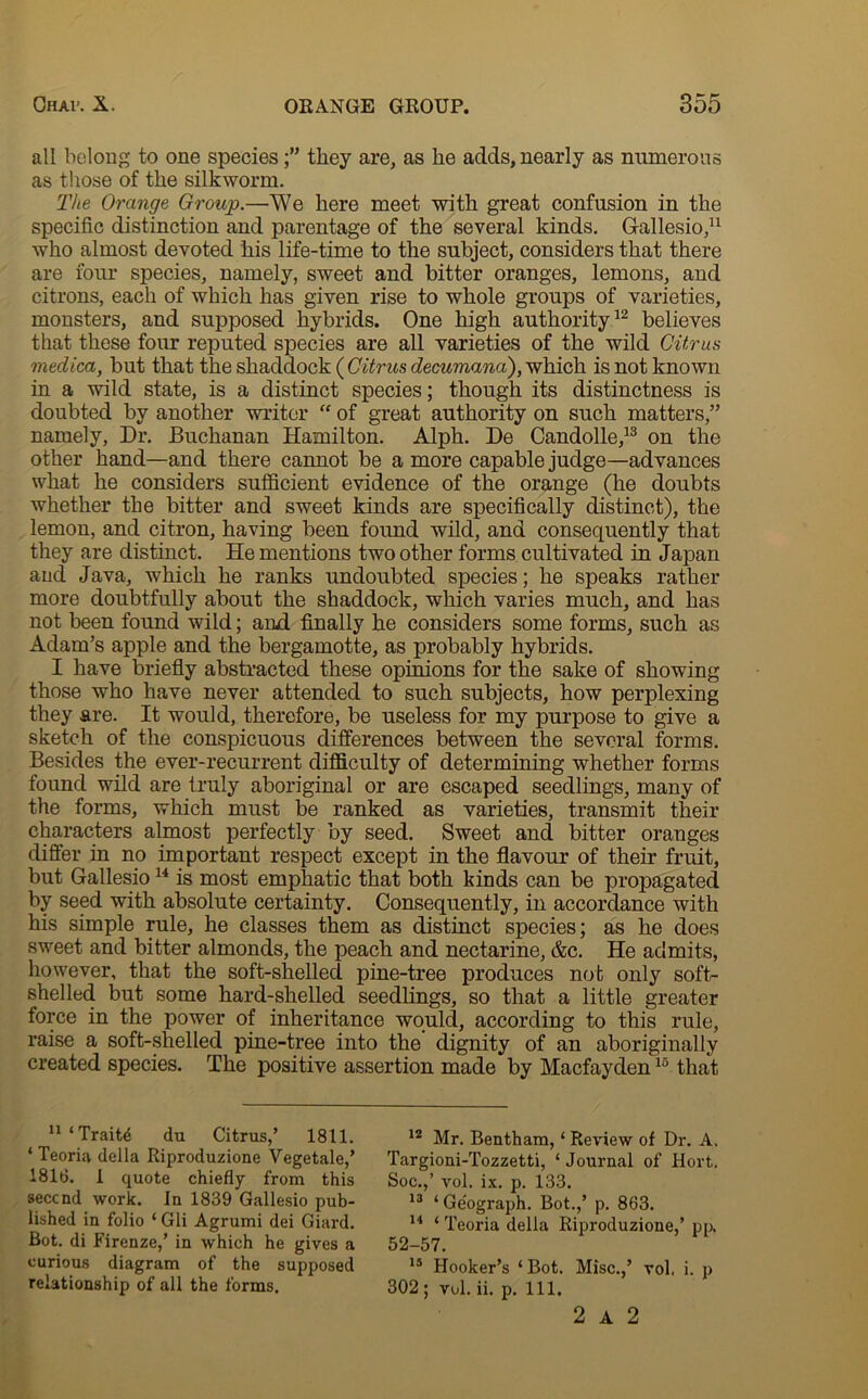 all belong to one speciesthey are, as he adds, nearly as numerous as those of the silkworm. The Orange Group.—We here meet with great confusion in the specific distinction and parentage of the several kinds. Gallesio,11 who almost devoted his life-time to the subject, considers that there are four species, namely, sweet and bitter oranges, lemons, and citrons, each of which has given rise to whole groups of varieties, monsters, and supposed hybrids. One high authority12 believes that these four reputed species are all varieties of the wild Citrus medica, but that the shaddock ( Citrus decumana), which is not known in a wild state, is a distinct species; though its distinctness is doubted by another writer “ of great authority on such matters,” namely, Dr. Buchanan Hamilton. Alph. De Candolle,13 on the other hand—and there cannot be a more capable judge—advances what he considers sufficient evidence of the orange (he doubts whether the bitter and sweet kinds are specifically distinct), the lemon, and citron, having been found wild, and consequently that they are distinct. He mentions two other forms cultivated in Japan and Java, which he ranks undoubted species; he speaks rather more doubtfully about the shaddock, which varies much, and has not been found wild; and finally he considers some forms, such as Adam’s apple and the bergamotte, as probably hybrids. I have briefly abstracted these opinions for the sake of showing those who have never attended to such subjects, how perplexing they are. It would, therefore, be useless for my purpose to give a sketch of the conspicuous differences between the several forms. Besides the ever-recurrent difficulty of determining whether forms found wild are truly aboriginal or are escaped seedlings, many of the forms, which must be ranked as varieties, transmit their characters almost perfectly by seed. Sweet and bitter oranges differ in no important respect except in the flavour of their fruit, but Gallesio14 is most emphatic that both kinds can be propagated by seed with absolute certainty. Consequently, in accordance with his simple rule, he classes them as distinct species; as he does sweet and bitter almonds, the peach and nectarine, &c. He admits, however, that the soft-shelled pine-tree produces not only soft- shelled but some hard-shelled seedlings, so that a little greater force in the power of inheritance would, according to this rule, raise a soft-shelled pine-tree into the dignity of an aboriginally created species. The positive assertion made by Macfayden15 that 11 ‘Traits du Citrus,’ 1811. * Teoria della Riproduzione Vegetale,’ 1816. 1 quote chiefly from this seccnd work. In 1839 Gallesio pub- lished in folio ‘ Gli Agrumi dei Giard. Bot. di Firenze,’ in which he gives a curious diagram of the supposed relationship of all the forms. 12 Mr. Bentham, ‘ Review of Dr. A, Targioni-Tozzetti, ‘ Journal of Hort, Soc.,’ vol. ix. p. 133. 13 ‘ Geograph. Bot.,’ p. 863. 14 ‘ Teoria della Riproduzione,’ pp. 52-57. 15 Hooker’s ‘Bot. Misc.,’ vol, i. p 302 ; vol. ii. p. 111. 2 A 2