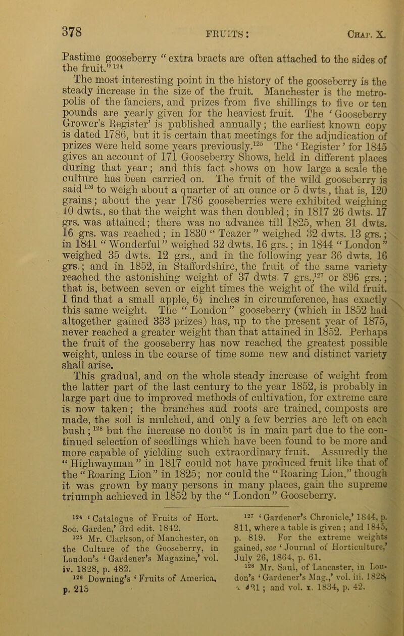 Pastime gooseberry “ extra bracts are often attached to the sides of the fruit.”124 The most interesting point in the history of the gooseberry is the steady increase in the size of the fruit. Manchester is the metro- polis of the fanciers, and prizes from five shillings to five or ten pounds are yearly given for the heaviest fruit. The ‘ Gooseberry Grower's Register’ is published annually; the earliest known copy is dated 1786, but it is certain that meetings for the adjudication of prizes were held some years previously.125 The ‘ Register ’ for 1845 gives an account of 171 Gooseberry Shows, held in different places during that year; and this fact shows on how large a scale the culture has been carried on. The fruit of the wild gooseberry is said1-6 to weigh about a quarter of an ounce or 5 dwts., that is, 120 grains; about the year 1786 gooseberries were exhibited weighing 10 dwts., so that the weight was then doubled; in 1817 26 dwts. 17 grs. was attained; there was no advance till 1825, when 31 dwts. 16 grs. was reached ; in 1830 “ Teazel* ” weighed 32 dwts. 13 grs.; in 1841 “ Wonderful” weighed 32 dwts. 16 grs.; in 1844 ‘‘London” weighed 35 dwts. 12 grs., and in the following year 36 dwts. 16 grs.; and in 1852, in Staffordshire, the fruit of the same variety reached the astonishing weight of 37 dwts. 7 grs.,127 or 896 grs.; that is, between seven or eight times the weight of the wild fruit. I find that a small apple, 6i inches in circumference, has exactly this same weight. The “ London” gooseberry (which in 1852 had altogether gained 333 prizes) has, up to the present year of 1875, never reached a greater weight than that attained in 1852. Perhaps the fruit of the gooseberry has now reached the greatest possible weight, unless in the course of time some new and distinct variety shall arise. This gradual, and on the whole steady increase of weight from the latter part of the last century to the year 1852, is probably in large part due to improved methods of cultivation, for extreme care is now taken; the branches and roots are trained, composts are made, the soil is mulched, and only a few berries are left on each bush ;128 but the increase no doubt is in main part due to the con- tinued selection of seedlings which have been found to be more and more capable of yielding such extraordinary fruit. Assuredly the “ Highwayman ” in 1817 could not have produced fruit like that of the “Roaring Lion” in 1825; nor could the “Roaring Lion,” though it was grown by many persons in many places, gain the supreme triumph achieved in 1852 by the “ London ” Gooseberry. 124 ‘ Catalogue of Fruits of Hort. Soc. Garden,’ 3rd edit. 1842. 125 Mr. Clarkson, of Manchester, on the Culture of the Gooseberry, in Loudon’s ‘ Gardener’s Magazine,’ vol. iv. 1828, p. 482. 128 Downing’s ‘ Fruits of America, p. 213 127 ‘ Gardener’s Chronicle,’ 1844, p. 811, where a table is given; and 1845, p. 819. For the extreme weights gained, see ‘ Journal of Horticulture,’ July 26, 1864, p. 61. 128 Mr. Saul, of Lancaster, in Lou- don’s ‘Gardener’s Mag.,’ vol. iii. 1828, ■*. ^21 ; and vol. i. 1834, p. 42.