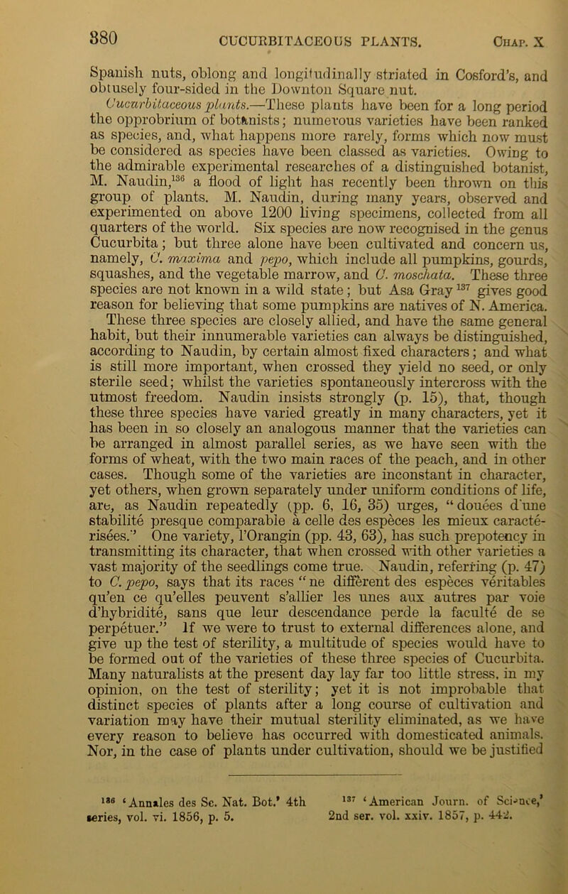 880 Spanish nuts, oblong and longitudinally striated in Cosford’s, and obtusely four-sided in the Downton Square nut. Cucurbitaceous plants.—These plauts have been for a long period the opprobrium of botanists; numerous varieties have been ranked as species, and, what happens more rarely, forms which now must be considered as species have been classed as varieties. Owing to the admirable experimental researches of a distinguished botanist, M. Naudin,136 a flood of light has recently been thrown on this group of plants. M.. Naudin, during many years, observed and experimented on above 1200 living specimens, collected from all quarters of the world. Six species are now recognised in the genus Cucurbita; but three alone have been cultivated and concern us, namely, C. maxima and pepo, which include all pumpkins, gourds, squashes, and the vegetable marrow, and 0. moschata. These three species are not known in a wild state ; but Asa Gray137 gives good reason for believing that some pumpkins are natives of N. America. These three species are closely allied, and have the same general habit, but their innumerable varieties can always be distinguished, according to Naudin, by certain almost fixed characters; and what is still more important, when crossed they yield no seed, or only sterile seed; whilst the varieties spontaneously intercross with the utmost freedom. Naudin insists strongly (p. 15), that, though these three species have varied greatly in many characters, yet it has been in so closely an analogous manner that the varieties can be arranged in almost parallel series, as we have seen with the forms of wheat, with the two main races of the peach, and in other cases. Though some of the varieties are inconstant in character, yet others, when grown separately under uniform conditions of life, are, as Naudin repeatedly (,pp. 6, 16, 35) urges, “douees dune stability presque comparable a celle des especes les mieux caracte- risees.'’ One variety, l’Orangin (pp. 43, 63), has such prepotency in transmitting its character, that when crossed with other varieties a vast majority of the seedlings come true. Naudin, referring (p. 47) to C. pepo, says that its races “ ne different des especes veritables qu’en ce qu’elles peuvent s’allier les unes aux autres par voie d’hybridite, sans que leur descendance perde la faculte de se perpetuer.” If we were to trust to external differences alone, and give up the test of sterility, a multitude of species would have to be formed out of the varieties of these three species of Cucurbita. Many naturalists at the present day lay far too little stress, in my opinion, on the test of sterility; yet it is not improbable that distinct species of plants after a long course of cultivation and variation may have their mutual sterility eliminated, as we have every reason to believe has occurred with domesticated animals. Nor, in the case of plants under cultivation, should we be justified 138 ‘Annxles des Sc. Nat. Bot.’ 4th 137 ‘American Journ. of Science,’ •cries, vol. vi. 1856, p. 5. 2nd ser. vol. xxiv. 1857, p. 442.