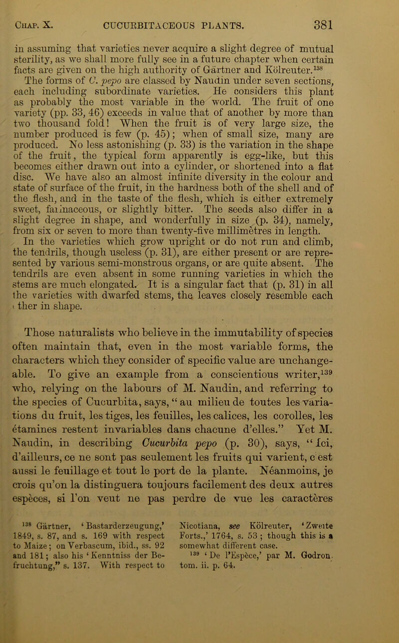 in assuming that varieties never acquire a slight degree of mutual sterility, as we shall more fully see in a future chapter when certain facts are given on the high authority of Gartner and Kolreuter.138 The forms of C. pepo are classed by Naudin under seven sections, each including subordinate varieties. He considers this plant as probably the most variable in the world. The fruit of one variety (pp. 33, 46) exceeds in value that of another by more than two thousand fold! When the fruit is of very large size, the number produced is few (p. 45); when of small size, many are produced. No less astonishing (p. 33) is the variation in the shape of the fruit, the typical form apparently is egg-like, but this becomes either drawn out into a cylinder, or shortened into a flat disc. We have also an almost infinite diversity in the colour and state of surface of the fruit, in the hardness both of the shell and of the flesh, and in the taste of the flesh, which is either extremely sweet, farinaceous, or slightly bitter. The seeds also differ in a slight degree in shape, and wonderfully in size (p. 34), namely, from six or seven to more than twenty-five millimetres in length. In the varieties which grow upright or do not run and climb, the tendrils, though useless (p. 31), are either present or are repre- sented by various semi-monstrous organs, or are quite absent. The tendrils are even absent in some running varieties in which the stems are much elongated. It is a singular fact that (p. 31) in all the varieties with dwarfed stems, the leaves closely resemble each (ther in shape. Those naturalists who believe in the immutability of species often maintain that, even in the most variable forms, the characters which they consider of specific value are unchange- able. To give an examjfle from a conscientious writer,139 who, relying on the labours of M. Naudin, and referring to the species of Cucurbita, says, “ au milieu de toutes les varia- tions du fruit, les tiges, les feuilles, les calices, les corolles, les famines restent invariables dans chacune d’elles.” Yet M. Naudin, in describing Cucurbita pepo (p. 30), says, “ Ici, d’ailleurs, ce ne sont pas seulement les fruits qui varient, c est aussi le feuillage et. tout le port de la plante. Neanmoins, je crois qu’on la distinguera toujours facilement des deux autres especes, si l’on veut ne pas perdre de vue les caracteres 138 Gartner, 1 Bastarderzeugung,’ 1849, s. 87, and s. 169 with respect to Maize; onVerbascum, ibid., ss. 92 and 181; also his ‘ Kenntniss der Be- Nicotiana, see Kolreuter, ‘Zweite Forts.,’ 1764, s. 53 ; though this is a somewhat different case. 138 ‘De l’Espbce,’ par M. Godron.