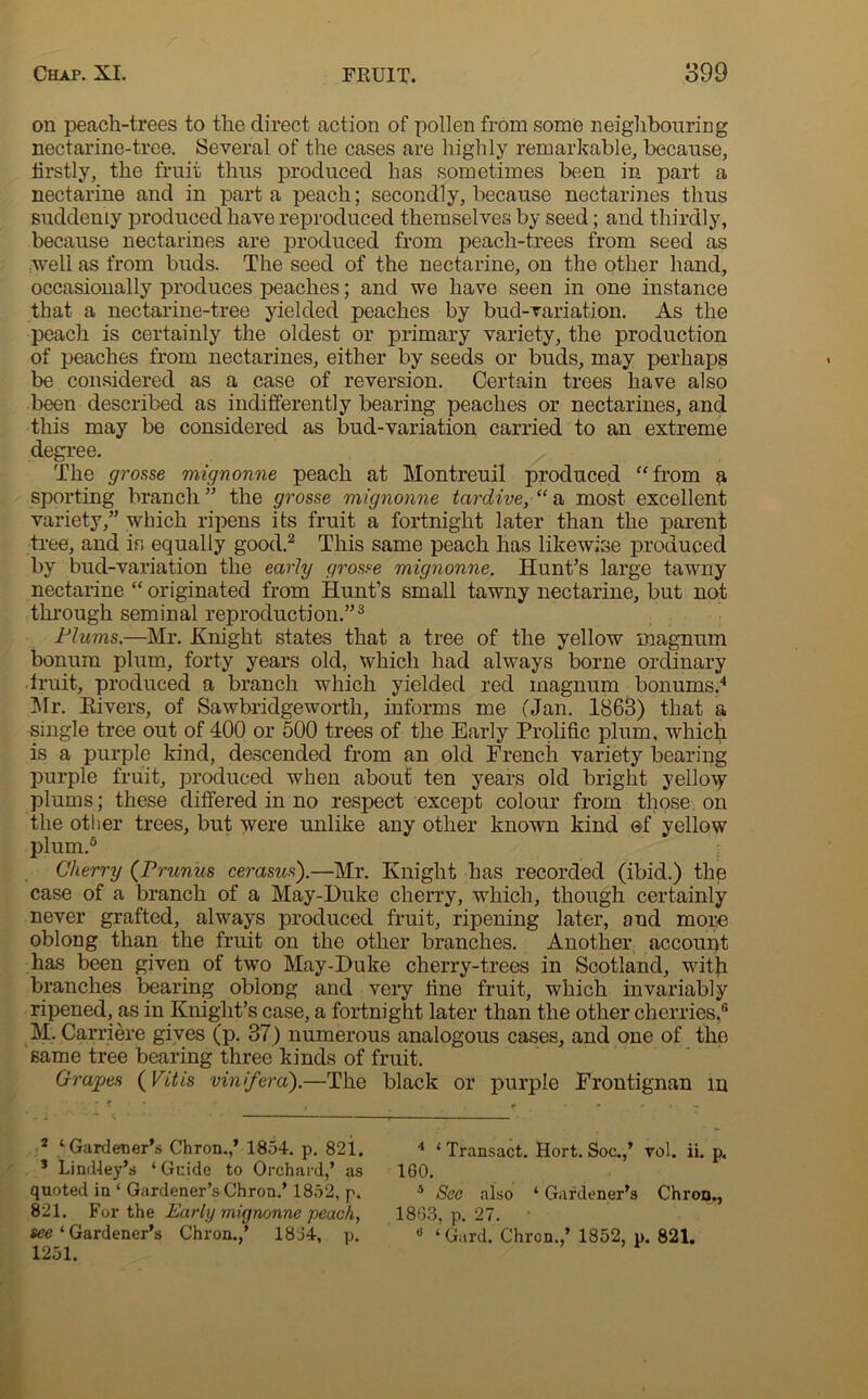 on peach-trees to the direct action of pollen from some neighbouring nectarine-tree. Several of the cases are highly remarkable, because, firstly, the fruit thus produced has sometimes been in part a nectarine and in part a peach; secondly, because nectarines thus suddenly produced have reproduced themselves by seed; and thirdly, because nectarines are produced from peach-trees from seed as well as from buds. The seed of the nectarine, on the other hand, occasionally produces peaches; and we have seen in one instance that a nectarine-tree yielded peaches by bud-variation. As the peach is certainly the oldest or primary variety, the production of peaches from nectarines, either by seeds or buds, may perhaps be considered as a case of reversion. Certain trees have also been described as indifferently bearing peaches or nectarines, and this may be considered as bud-variation carried to an extreme degree. The grouse mignonne peach at Montreuil produced “from a sporting branch” the grosse mignonne tardive/1 a most excellent variety,” which ripens its fruit a fortnight later than the parent tree, and is equally good.2 This same peach has likewise produced by bud-variation the early grosse mignonne. Hunt’s large tawny nectarine “ originated from Hunt’s small tawny nectarine, but not through seminal reproduction.”3 Plums.—Mr. Knight states that a tree of the yellow magnum bonum plum, forty years old, which had always borne ordinary fruit, produced a branch wdiich yielded red magnum bonums.4 Mr. Eivers, of Sawbridgeworth, informs me (Jan. 1863) that a single tree out of 400 or 500 trees of the Early Prolific plum, which is a purple kind, descended from an old French variety bearing purple fruit, produced when about ten years old bright yello\y plums; these differed in no respect except colour from those on the other trees, but were unlike any other known kind ©f yellow plum.5 Cherry (Prunus cerastes).—Mr. Knight has recorded (ibid.) the case of a branch of a May-l)uke cherry, which, though certainly never grafted, always produced fruit, ripening later, and more oblong than the fruit on the other branches. Another account has been given of two May-Duke cherry-trees in Scotland, wfith branches bearing oblong and very fine fruit, which invariably ripened, as in Knight’s case, a fortnight later than the other cherries,s M. Carriere gives (p. 37) numerous analogous cases, and one of the same tree bearing three kinds of fruit. Grapes (Vitis vinifera).—The black or purple Frontignan m 2 ‘Gardener’s Chron.,’ 1854. p. 821. 3 Lindley’s ‘Guide to Orchard,’ as quoted in ‘ Gardener’s Chron.’ 1852, p. 821. For the Early mignonne peach, ree ‘ Gardener’s Chron.,’ 1834, p. 1251. 4 ‘ Transact. Hort. Soc.,’ rol. ii. p. 160. 5 See also ‘ Gardener’s Chron., 1863, p. 27. 0 ‘ Gard. Chron.,’ 1852, p. 821.