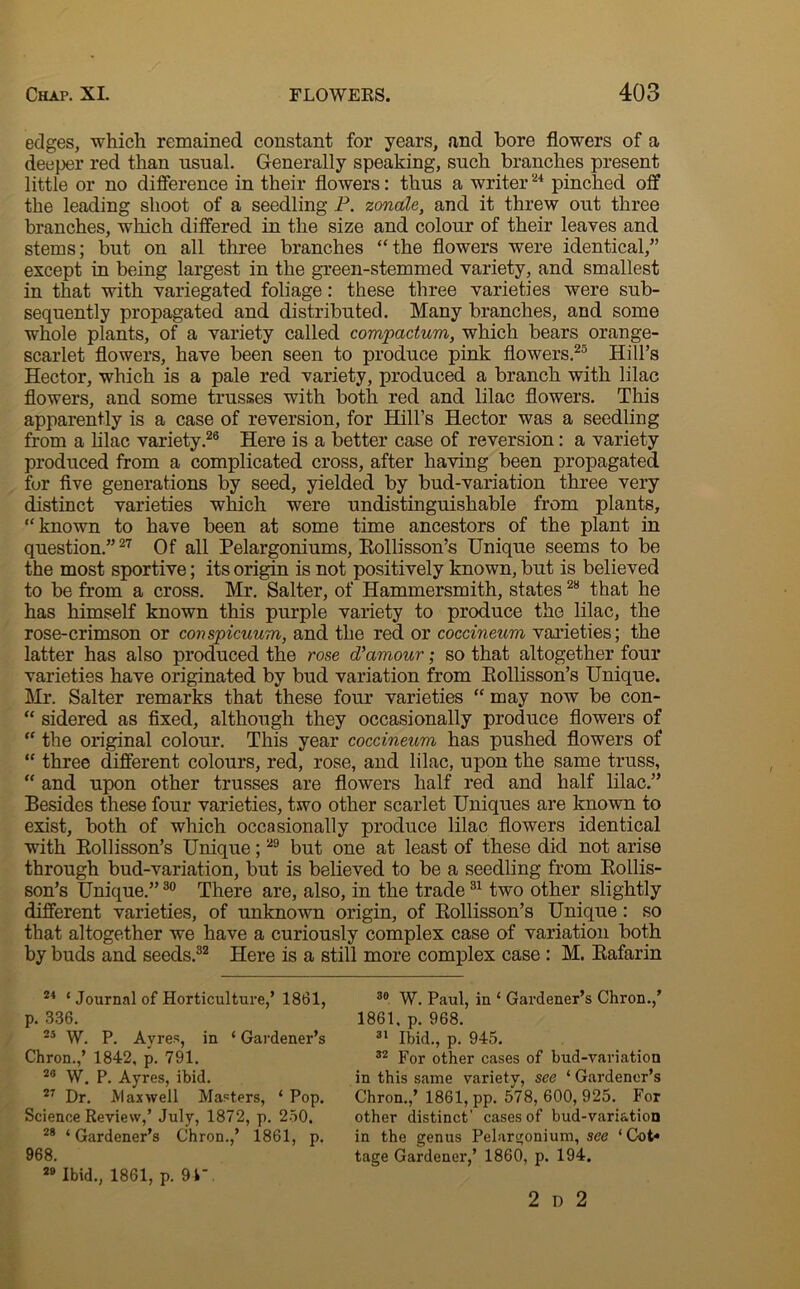 edges, which remained constant for years, and bore flowers of a deeper red than usual. Generally speaking, such branches present little or no difference in their flowers: thus a writer24 pinched off the leading shoot of a seedling P. zonale, and it threw out three branches, which differed in the size and colour of their leaves and stems; but on all three branches ‘‘the flowers were identical,” except in being largest in the green-stemmed variety, and smallest in that with variegated foliage: these three varieties were sub- sequently propagated and distributed. Many branches, and some whole plants, of a variety called compadum, which bears orange- scarlet flowers, have been seen to produce pink flowers.25 Hill’s Hector, which is a pale red variety, produced a branch with lilac flowers, and some trusses with both red and lilac flowers. This apparently is a case of reversion, for Hill’s Hector was a seedling from a lilac variety.26 Here is a better case of reversion: a variety produced from a complicated cross, after having been propagated for five generations by seed, yielded by bud-variation three very distinct varieties which were undistinguishable from plants, “known to have been at some time ancestors of the plant in question.”27 Of all Pelargoniums, Rollisson’s Unique seems to be the most sportive; its origin is not positively known, but is believed to be from a cross. Mr. Salter, of Hammersmith, states28 that he has himself known this purple variety to produce the lilac, the rose-crimson or conspicuum, and the red or coccineum varieties; the latter has also produced the rose d’amour; so that altogether four varieties have originated by bud variation from Eollisson’s Unique. Mr. Salter remarks that these four varieties “ may now be con- “ sidered as fixed, although they occasionally produce flowers of “ the original colour. This year coccineum has pushed flowers of “ three different colours, red, rose, and lilac, upon the same truss, “ and upon other trusses are flowers half red and half lilac.” Besides these four varieties, two other scarlet Uniques are known to exist, both of which occasionally produce lilac flowers identical with Bollisson’s Unique;29 but one at least of these did not arise through bud-variation, but is believed to be a seedling from Bollis- son’s Unique.”30 There are, also, in the trade31 two other slightly different varieties, of unknown origin, of Rollisson’s Unique: so that altogether we have a curiously complex case of variation both by buds and seeds.32 Here is a still more complex case : M. Rafarin 24 ‘ Journal of Horticulture,’ 1861, p. 336. 25 W. P. Ayres, in ‘ Gardener’s Chron.,’ 1842, p. 791. 28 W. P. Ayres, ibid. 27 Dr. Maxwell Masters, ‘ Pop. Science Review,’ July, 1872, p. 250. 28 ‘Gardener’s Chron.,’ 1861, p. 968. 29 Ibid., 1861, p. 94, 30 W. Paul, in ‘ Gardener’s Chron.,’ 1861, p. 968. 31 Ibid., p. 945. 32 For other cases of bud-variation in this same variety, see ‘ Gardener’s Chron.,’ 1861, pp. 578, 600, 925. For other distinct’ cases of bud-variation in the genus Pelargonium, see ‘ Cot* tage Gardener,’ 1860, p. 194. 2 d 2