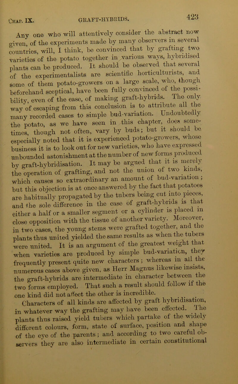 Any one who will attentively consider the abstract now o'iven of the experiments made by many observers in seveial countries, will, I think, be convinced that by grafting two varieties of the potato together in various ways, hybridised plants can be produced. It should be observed that several of the experimentalists are scientific horticulturists, and some of them potato-growers on a large scale, who, though beforehand sceptical, have been fully convinced of the possi- bility, even of the ease, of making graft-hybrids. The on y way of escaping from this conclusion is to attribute all the many recorded cases to simple bud-variation. Undoubtedly the potato, as we have seen in this chapter, does some- times, though not often, vary by buds; but it should be especially noted that it is experienced potato-growers, whose business it is to look out for new varieties, who have expressed unbounded astonishment at the number of new forms produced bv graft-hybridisation. It may be argued that it is merely the operation of grafting, and not the union of two kinds, which causes so extraordinary an amount of bud-variation ; but this objection is at once answered by the fact that potatoes are habitually propagated by the tubers being cut into pieces, and the sole difference in the case of graft-hybrids is t a either a half or a smaller segment or a cylinder is placed m close opposition with the tissue of another variety Moreover, in two cases, the young stems were grafted together, and t le plants thus united yielded the same results as when the tubers were united. It is an argument of the greatest weight that when varieties are produced by simple bud-variation, they frequently present quite new characters ; whereas m ail the numerous cases above given, as Herr Magnus likewise insists, the graft-hybrids are intermediate in character between the two forms employed. That such a result should follow if the one kind did not affect the other is incredible. Characters of all kinds are affected by graft hybridisation, in whatever way the grafting may have been effected. . 1 he plants thus raised yield tubers which partake of the widely different colours, form, state of surface, position and shape of the eye of the parents ; and according to two careful ob- servers thev are also intermediate in certain constitutional