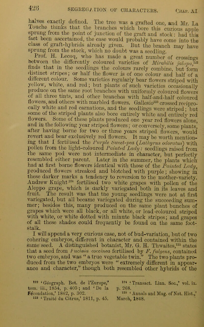 428 halves exactly defined. The tree was a grafted one, and Mr. La louche tliinks that the branches which bore this curious apple -sprung from the point of junction of the graft and stock: had this fact been ascertained, the case would probably have come into the class of graft-hybrids already given. But the branch may have sprung from the stock, which no doubt was a seedling. Pxot. H. Lecoq, who has made a great number of crossings between the differently coloured varieties of Mirabilis jalapa}a finds that in the seedlings the colours rarely combine, but form distinct stripes; or half the flower is of one colour and half of a different colour. Some varieties regularly bear flowers striped with yellow, white, and red; but plants of such varieties occasionally produce on the same root branches with uniformly coloured flowers of all three tints, and other branches with half-and-half coloured flowers, and others with marbled flowers. Gallesio123 crossed recipro- cally white and red carnations, and the seedlings were striped; but some ot the striped plants also bore entirely white and entirely red flowers. Some ot these plants produced one year red flowers alone, and in the following year striped flowers; or conversely, some plants] after having borne for two or three years striped flowers, would revert and bear exclusively red flowers. It may be worth mention- ing that I fertilised the Fur pie Fweet-pea (Lathyrus odorutus) with pollen from the light-coloured Painted Lady: seedlings raised from the same pod were not intermediate in character, but perfectly resembled either parent. Later in the summer, the plants which had at first borne flowers identical with those of the Painted Lady, produced flowers streaked and blotched with purple; showing in these darker marks a tendency to reversion to the mother-variety. Andrew Knight124 fertilised two white grapes with pollen of the Aleppo grape, which is darkly variegated both in its leaves and fruit. The result was that tne young seedlings were not at first variegated, but all became variegated during the succeeding sum- mer; besides this, many produced on the same plant bunches of grapes which were all black, or all white, or lead-coloured striped with white, or white dotted with minute black stripes; and grapes of all these shades could frequently be found on the same foot- stalk. I will append a very curious case, not of bud-variation, but of two cohering embryos, different in character and contained within the Same seed. A distinguished botanist, Mr. Gf. H. Thwaites,125 states that a seed from Fuchsia, coccinea fertilised by F.fulgens, contained two embryos, and was “ a true vegetable twin.” The two plants pro- duced from the two embryos were “ extremely different in appear- ance and character,” though both resembled other hybrids of the 122 ‘ Gdograph. Bot. de l’Europe,’ tom. iii., 1854, p. 405 ; and ‘ De la Fecondation,’ 1862, p. 302. 123 ‘ Traite du Citrus,’ 1811, p. 45. 124 ‘ Transact. Linn. Soc.,’ vol. ix. p. 268. 125 ‘ Annals and Mag. of Nat. Hist.,’ March, 1848.