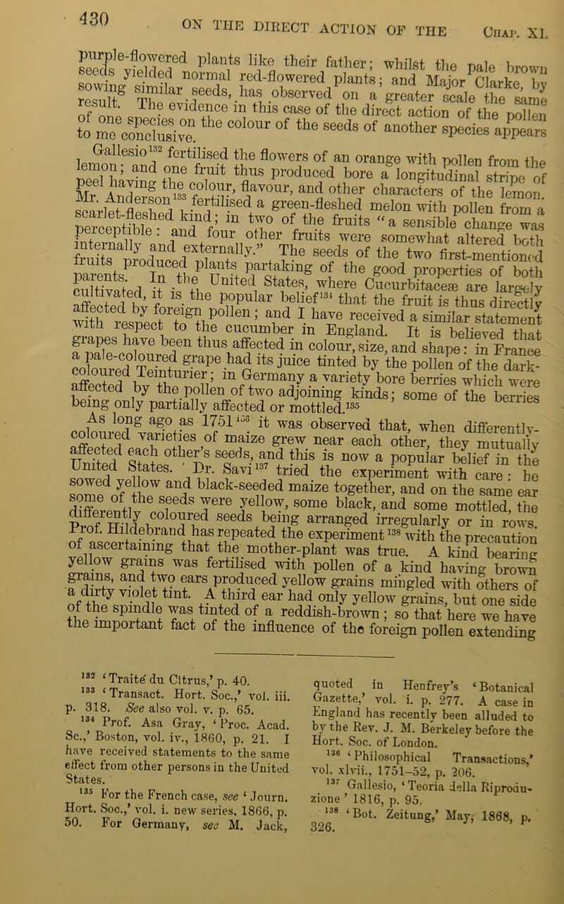 purple-flowered plants like their father- whilst +bp 1 seeds yielded normal red-flowered plants;and MMor^larkeT result^ SCilar.rds’ ha1 .<*•“*« a’^oater Se to rs,:the coiour of the ^ °f — yoMs Gallesio™ fertilised the flowers of an orange with pollen from the lemon; and one fruit thus produced bore a Iongitudina? s r ne ef gfrAnSon>» fertmsedaT0Ur’ “fl °?? cl,arac^rs of the lemon. interna,ly and Klfitad parents InCeH,eP nt?t Har“inS °[ ‘he good properties of both 4 u- V i . e United States, where Cucurbitacese are lare^-lv f 1S-the p°pular bell'efm that the fruit is thus directly with resnec^tJf+Ipo len ’ and \ liave received a similar statement uitn 1 aspect to the cucumber m England. It is believed that grapes have been thus affected in colour, size, and shape: in France co oureCd° S ltS JldCe tinted by the polle* of the dai'k- affected bv tbP ’ in Germa»y a variety bore berries which were anected by the pollen of two adjoining kinds: some of the berries being only partially affected or mottled.135 ag.° as 1751 1 ^ was observed that, when diflferently- nmw i vaneties of maize grew near each other, they mutually affected each other s seeds, and this is now a popular belief in the United States. Dr. Savi137 tried the experiment with care- he sZedofetb°pW«an? b ack'Se^ed maize together, and on the same ear of ,the s.eeds Yere yellow, some black, and some mottled, the Pm? ttu f iCOl°^ried seeds beillg arranged in-egularly or in rows Piof. Hildebrand has repeated the experiment138 with the precaution of ascertaining that the mother-plant was true. A kind bearimr yellow grains was fertilised with pollen of a kind having brown giains, and two ears produced yellow grains mingled with others of a/tody violet tint. A third ear had only yellow grains but one side of the spindle was tinted of a reddish-brown ; so that here we have the important fact of the influence of the foreign pollen extending 132 ‘Traite du Citrus,’ p. 40. 133 ‘ Transact. Hort. Soc.,’ vol. iii. p. 318. See also vol. v. p. 65. 134 Prof. Asa Gray, ‘ Proc. Acad. Sc.,’ Boston, vol. iv., 1860, p. 21. I have received statements to the same effect from other persons in the United States. 135 For the French case, see * Journ. Hort. Soc.,’ vol. i. new series, 1866, p. 50. For Germany, see M. Jack, quoted in Henfrey’s ‘Botanical Gazette, vol. i. p. 277. A case in England has recently been alluded to by the Rev. J. M. Berkeley before the Hort. Soc. of London. ise ( Philosophical Transactions,’ vol. xlvii., 1751-52, p. 206. 13, Gallesio, ‘ Teoria della Riproau- zione ’ 1816, p. 95. 138 ‘ Bot. Zeitung,’ May, 1868, p.