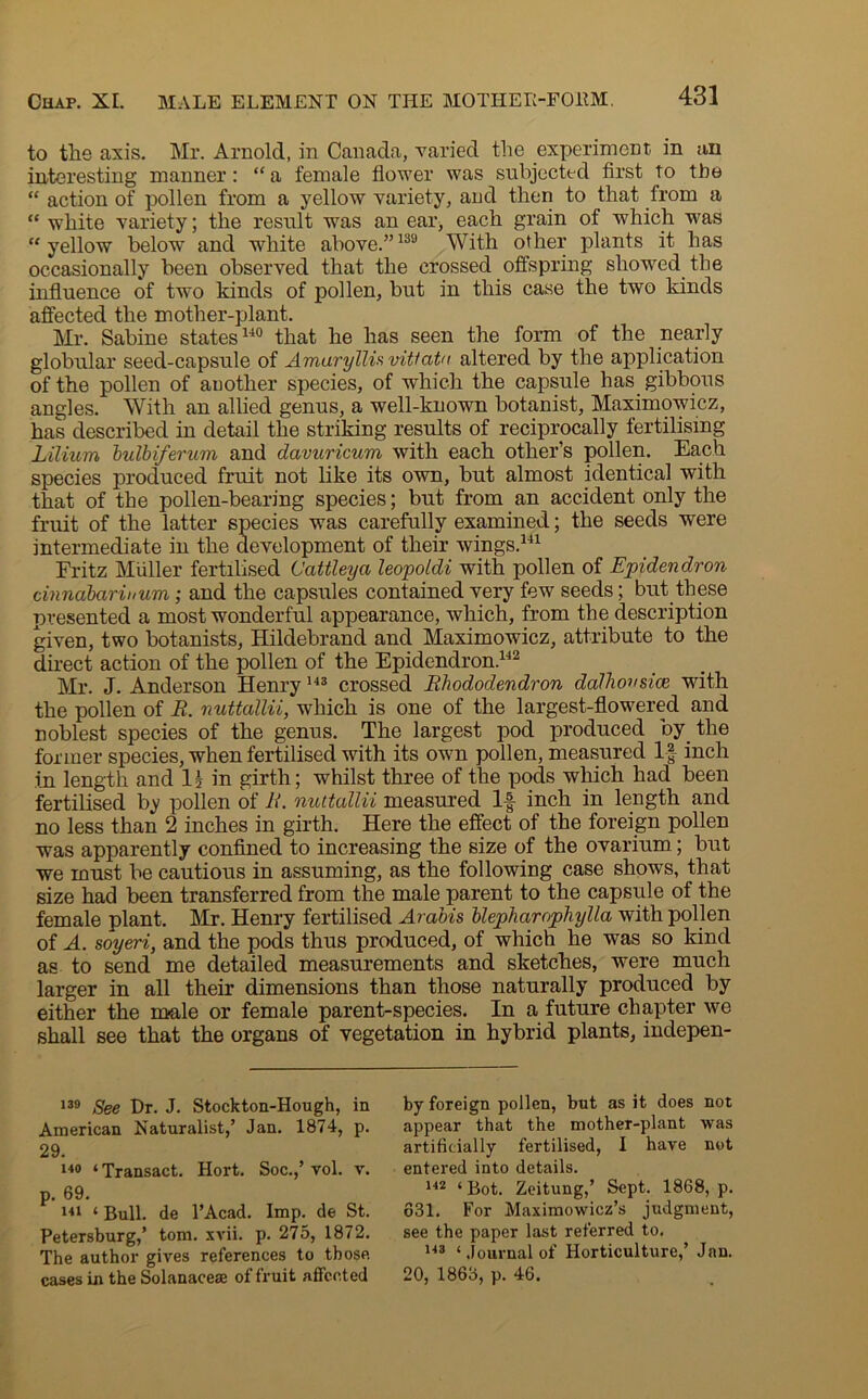 to the axis. Mr. Arnold, in Canada, varied the experiment in an interesting manner: “ a female flower was subjected first to the “ action of pollen from a yellow variety, and then to that from a “ white variety; the result was an ear, each grain of which was “yellow below and white above.”139 With other plants it has occasionally been observed that the crossed offspring showed the influence of two kinds of pollen, but in this case the two kinds affected the mother-plant. Mr. Sabine states140 that he has seen the form of the nearly globular seed-capsule of Amaryllis vitiate altered by the application of the pollen of another species, of which the capsule has gibbous angles. With an allied genus, a well-known botanist, Maximowicz, has described in detail the striking results of reciprocally fertilising Lilium bulbiferum and davuricum with each other’s pollen. Each species produced fruit not like its own, but almost identical with that of the pollen-bearing species; but from an accident only the fruit of the latter species was carefully examined; the seeds were intermediate in the development of their wings.141 Fritz Muller fertilised Cattleya leopoldi with pollen of Epidendron cinnabarinum; and the capsules contained very few seeds; but these presented a most wonderful appearance, which, from the description given, two botanists, Hildebrand and Maximowicz, attribute to the direct action of the pollen of the Epidendron.142 Mr. J. Anderson Henry143 crossed Rhododendron dalhovsice with the pollen of R. nuttallii, which is one of the largest-flowered and noblest species of the genus. The largest pod produced by the former species, when fertilised with its own pollen, measured If inch in length and 1? in girth; whilst three of the pods which had been fertilised by pollen of R. nuttallii measured If inch in length and no less than 2 inches in girth. Here the effect of the foreign pollen was apparently confined to increasing the size of the ovarium; but we must be cautious in assuming, as the following case shows, that size had been transferred from the male parent to the capsule of the female plant. Mr. Henry fertilised Arabis blepharophylla with pollen of A. soyeri, and the pods thus produced, of which he was so kind as to send me detailed measurements and sketches, were much larger in all their dimensions than those naturally produced by either the male or female parent-species. In a future chapter we shall see that the organs of vegetation in hybrid plants, indepen- 139 See Dr. J. Stockton-Hough, in American Naturalist,’ Jan. 1874, p. 29. 140 ‘ Transact. Hort. Soc.,’ vol. v. p. 69. 141 ‘ Bull, de l’Acad. Imp. de St. Petersburg,’ tom. xvii. p. 275, 1872. The author gives references to those cases in the Solanaceae of fruit affected by foreign pollen, but as it does not appear that the mother-plant was artificially fertilised, I have not entered into details. 142 ‘Bot. Zeitung,’ Sept. 1868, p. 631. For Maximowicz’s judgment, see the paper last referred to. 143 ‘ Journal of Horticulture,’ Jan. 20, 1863, p. 46.