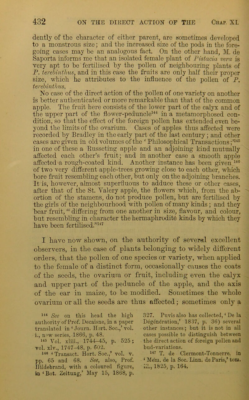 dently of the character of either parent, are sometimes developed to a monstrous size; and the increased size of the pods in the fore- going cases may be an analogous fact. On the other hand, M. de Saporta informs me that an isolated female plant of Pistacia vera is very apt to be fertilised by the pollen of neighbouring plants of P. terebintlius, and in this case the fruits are only half their proper size, which he attributes to the influence of the pollen of P. terebintlius. No case of the direct action of the pollen of one variety on another is better authenticated or more remarkable than that of the common apple. The fruit here consists of the lower part of the calyx and of the upper part of the flower-peduncle144 in a metamorphosed con- dition, so that the effect of the foreign pollen has extended even be- yond the limits of the ovarium. Cases of apples thus affected were recorded by Bradley in the early part of the last century; and other cases are given in old volumes of the ‘Philosophical Transactions;’145 in one of these a Russeting apple and an adjoining kind mutually affected each other’s fruit; and in another case a smooth apple affected a rough-coated kind. Another instance has been given 140 of two very different apple-trees growing close to each other, which bore fruit resembling each other, but only on the adjoining branches. It is, however, almost superfluous to adduce these or other cases, after that of the St. Yalery apple, the flowers which, from the ab- ortion of the stamens, do not produce pollen, but are fertilised by the girls of the neighbourhood with pollen of many kinds ; and they bear fruit, “ differing from one another in size, flavour, and colour, but resembling in character the hermaphrodite kinds by which they have been fertilised.”147 I have now shown, on the authority of several excellent observers, in the case of plants belonging to widely different orders, that the pollen of one species or variety, when applied to the female of a distinct form, occasionally causes the coats of the seeds, the ovarium or fruit, including even the calyx and upper part of the peduncle of the apple, and the axis of the ear in maize, to be modified. Sometimes the whole ovarium or all the seeds are thus affected; sometimes only a 144 See on this head the high authority of Prof. Decaisne, in a paper translated in'Journ. Hart. Soc.,’ vol. i., n>w series, 1866, p. 48. 145 Vol. xliii., 1744-45, p. 525; vol. xlv., 1747-48, p. 602. 148 4 Transact. Hort. Soc.,’ vol. v. pp. 65 and 68. See, also, Prof. in ‘ Bot. Zeitung,’ May 15, 1868, p. 327. Puvis also has collected, * De la D^gdndration,’ 1837, p. 36) several other instances; but it is not in all cases possible to distinguish between the direct action of foreign pollen and bud-variations. 147 T. de Clermont-Tonnerre, in 4 Mem. de la Soc. Linn, de Paris,’ ton),