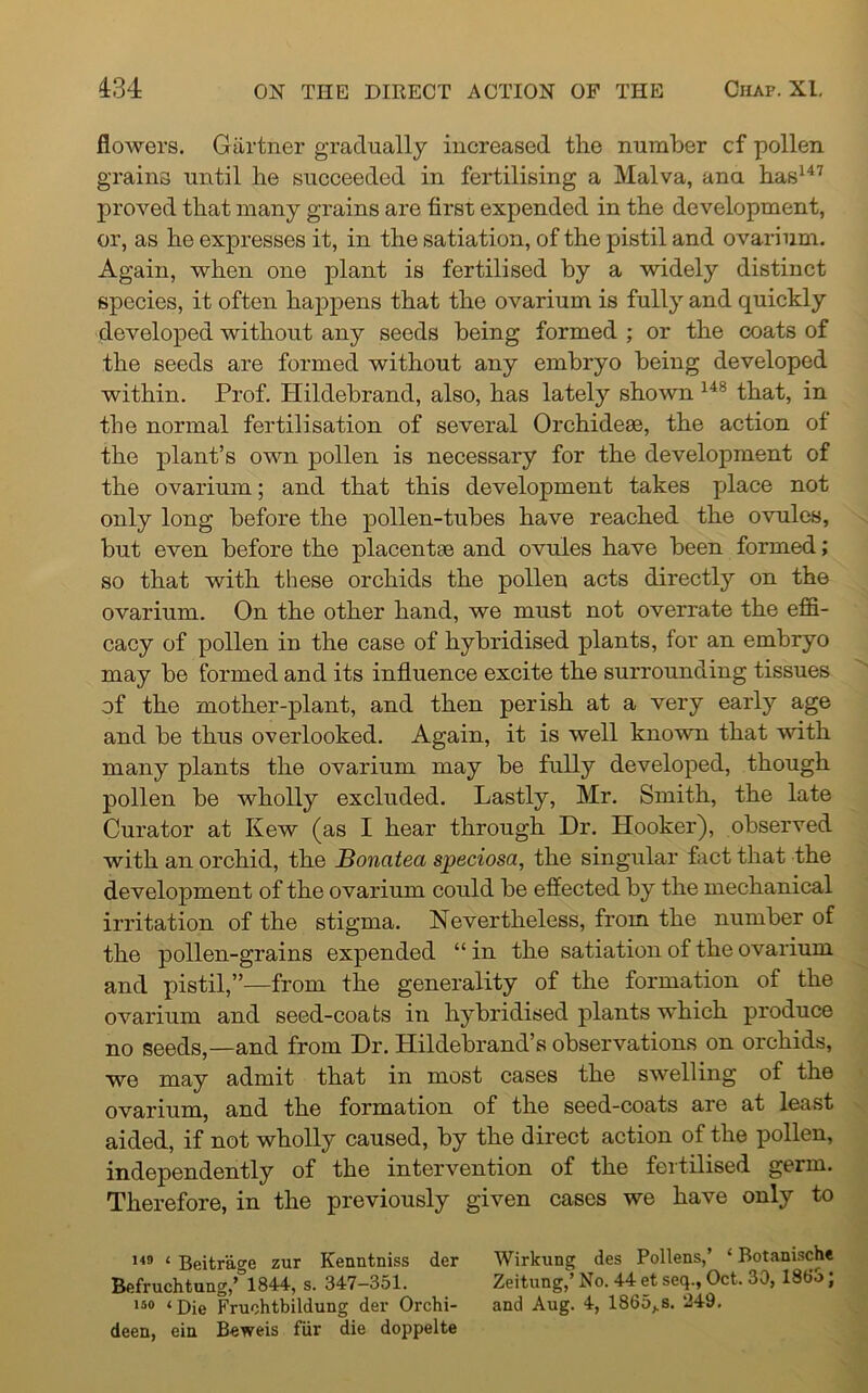 flowers. Gartner gradually increased the number cf pollen grains until he succeeded in fertilising a Malva, ana has147 proved that many grains are first expended in the development, or, as he expresses it, in the satiation, of the pistil and ovarium. Again, when one plant is fertilised by a widely distinct species, it often happens that the ovarium is fully and quickly developed without any seeds being formed ; or the coats of the seeds are formed without any embryo being developed within. Prof. Hildebrand, also, has lately shown 148 that, in the normal fertilisation of several Orchidese, the action of the plant’s own pollen is necessary for the development of the ovarium; and that this development takes place not only long before the pollen-tubes have reached the ovules, but even before the placentae and ovules have been formed; so that with these orchids the pollen acts directly on the ovarium. On the other hand, we must not overrate the effi- cacy of pollen in the case of hybridised plants, for an embryo may be formed and its influence excite the surrounding tissues of the mother-plant, and then perish at a very early age and be thus overlooked. Again, it is well known that with many plants the ovarium may be fully developed, though pollen be wholly excluded. Lastly, Mr. Smith, the late Curator at Kew (as I hear through Dr. Hooker), observed with an orchid, the Boncitea speciosa, the singular fact that the development of the ovarium could be effected by the mechanical irritation of the stigma. Nevertheless, from the number of the pollen-grains expended “ in the satiation of the ovarium and pistil,”—from the generality of the formation of the ovarium and seed-coats in hybridised plants which produce no seeds,—and from Dr. Hildebrand’s observations on orchids, wo may admit that in most cases the swelling of the ovarium, and the formation of the seed-coats are at least aided, if not wholly caused, by the direct action of the pollen, independently of the intervention of the fertilised germ. Therefore, in the previously given cases we have only to 149 1 Beitrage zur Kenntniss der Wirkung des Pollens,’ ‘ Botanische Befruchtung,,;,1844, s. 347-351. Zeitung) No. 44 et seq.f Oct. 30, I860; iso <j)ie Fruohtbildung der Orchi- and Aug. 4, 1865,.s. ‘249. deen, ein Beweis fur die doppelte