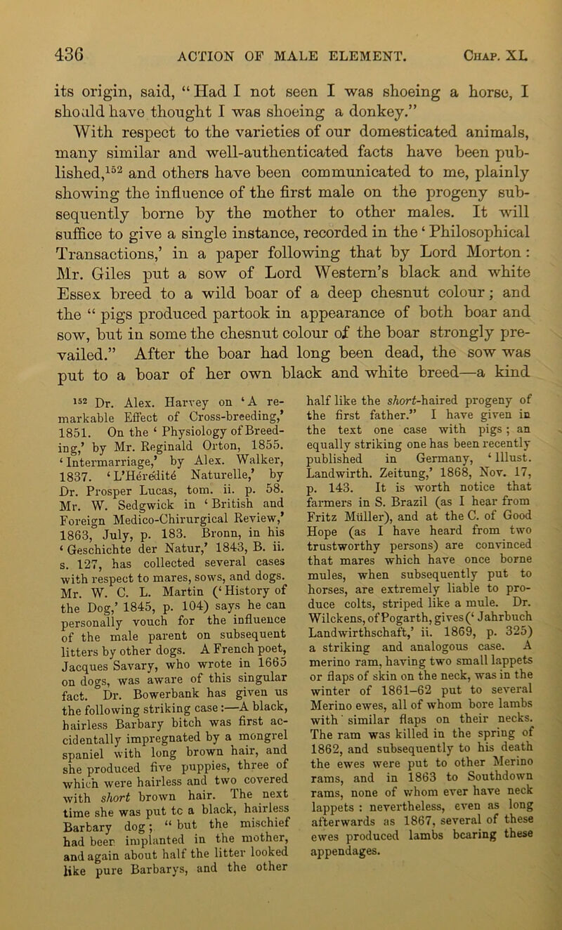 its origin, said, “ Had I not seen I was shoeing a horse, I should have thought I was shoeing a donkey.” With respect to the varieties of our domesticated animals, many similar and well-authenticated facts have been pub- lished,152 and others have been communicated to me, plainly showing the influence of the first male on the progeny sub- sequently borne by the mother to other males. It will suffice to give a single instance, recorded in the ‘ Philosophical Transactions,’ in a paper following that by Lord Morton : Mr. Giles put a sow of Lord Western’s black and white Essex breed to a wild boar of a deep chesnut colour; and the “ pigs produced partook in appearance of both boar and sow, but in some the chesnut colour of the boar strongly pre- vailed.” After the boar had long been dead, the sow was put to a boar of her own black and white breed—a kind 152 Dr. Alex. Harvey on ‘A re- markable Effect of Cross-breeding,’ 1851. On the ‘ Physiology of Breed- ing,’ by Mr. Reginald Orton, 1855. ‘Intermarriage,’ by Alex. Walker, 1837. ‘ L’Heredit6 Naturelle,’ by Dr. Prosper Lucas, tom. ii. p. 58. Mr. W. Sedgwick in ‘British and Foreign Medico-Chirurgical Review,’ 1863, July, p. 183. Bronn, in his ‘ Geschichte der Natur,’ 1843, B. ii. s. 127, has collected several cases with respect to mares, sows, and dogs. Mr. W. C. L. Martin (‘ History of the Dog,’ 1845, p. 104) says he can personally vouch for the influence of the male parent on subsequent litters by other dogs. A French poet, Jacques Savary, who wrote in 1665 on dogs, was aware of this singular fact. °Dr. Bowerbank has given us the following striking case:—A black, hairless Barbary bitch was first ac- cidentally impregnated by a mongiel spaniel with long brown hair, and she produced five puppies, three of which were hairless and two covered with short brown hair. The next time she was put tc a black, haiiless Barbary dog \ tL but the mischief had beer implanted in the mother, and again about half the litter looked like pure Barbarys, and the other half like the sAorf-haired progeny of the first father.” I have given in the text one case with pigs; an equally striking one has been recently published in Germany, ‘ lllust. Landwirth. Zeitung,’ 1868, Nov. 17, p. 143. It is worth notice that farmers in S. Brazil (as I hear from Fritz Muller), and at the C. of Good Hope (as I have heard from two trustworthy persons) are convinced that mares which have once borne mules, when subsequently put to horses, are extremely liable to pro- duce colts, striped like a mule. Dr. Wilckens, of Pogarth, gives(‘ Jahrbuch Landwirthschaft,’ ii. 1869, p. 325) a striking and analogous case. A merino ram, having two small lappets or flaps of skin on the neck, was in the winter of 1861—62 put to several Merino ewes, all of whom bore lambs with' similar flaps on their necks. The ram was killed in the spring of 1862, and subsequently to his death the ewes were put to other Merino rams, and in 1863 to Southdown rams, none of whom ever have neck lappets : nevertheless, even as long afterwards as 1867, several of these ewes produced lambs bearing these appendages.
