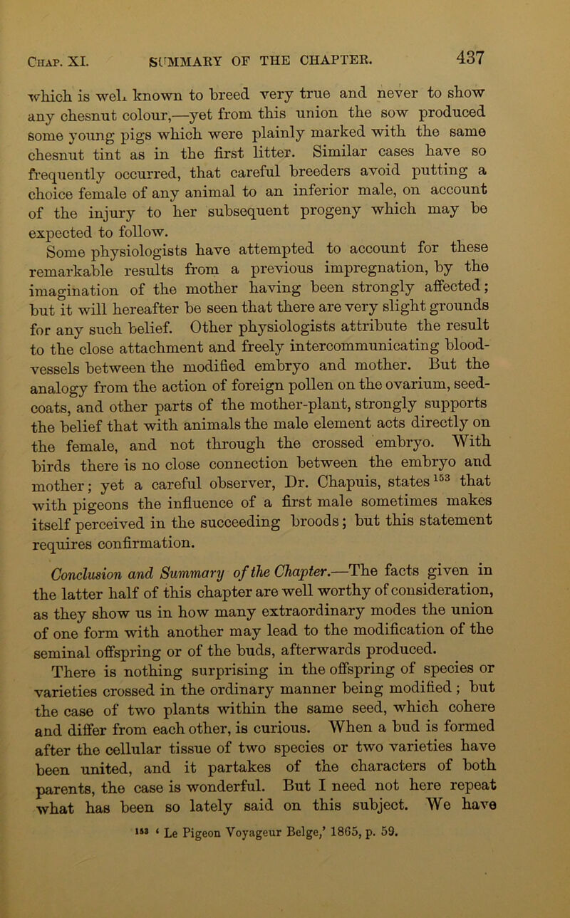 which is web known to breed very true and never to show any chesnut colour,—yet from this union the sow produced some young pigs which were plainly marked with the same chesnut tint as in the first litter. Similar cases have so frequently occurred, that careful breeders avoid putting a choice female of any animal to an inferior male, on account of the injury to her subsequent progeny which may be expected to follow. Some physiologists have attempted to account for these remarkable results from a previous impregnation, by the imagination of the mother having been strongly affected; but it will hereafter be seen that there are very slight grounds for any such belief. Other physiologists attribute the result to the close attachment and freely intercommunicating blood- vessels between the modified embryo and mother. But the analogy from the action of foreign pollen on the ovarium, seed- coats, and other parts of the mother-plant, strongly supports the belief that with animals the male element acts directly on the female, and not through the crossed embryo. With birds there is no close connection between the embryo and mother; yet a careful observer, Dr. Chapuis, states153 that with pigeons the influence of a first male sometimes makes itself perceived in the succeeding broods 5 but this statement requires confirmation. Conclusion and Summary of the Chapter.—The facts given in the latter half of this chapter are well worthy of consideration, as they show us in how many extraordinary modes the union of one form with another may lead to the modification of the seminal offspring or of the buds, afterwards produced. There is nothing surprising in the offspring of species or varieties crossed in the ordinary manner being modified; but the case of two plants within the same seed, which cohere and differ from each other, is curious. When a bud is formed after the cellular tissue of two species or two varieties have been united, and it partakes of the characters of both parents, the case is wonderful. But I need not here repeat what has been so lately said on this subject. We have 153 t Le pigeon Voyageur Beige/ 18G5, p. 59.