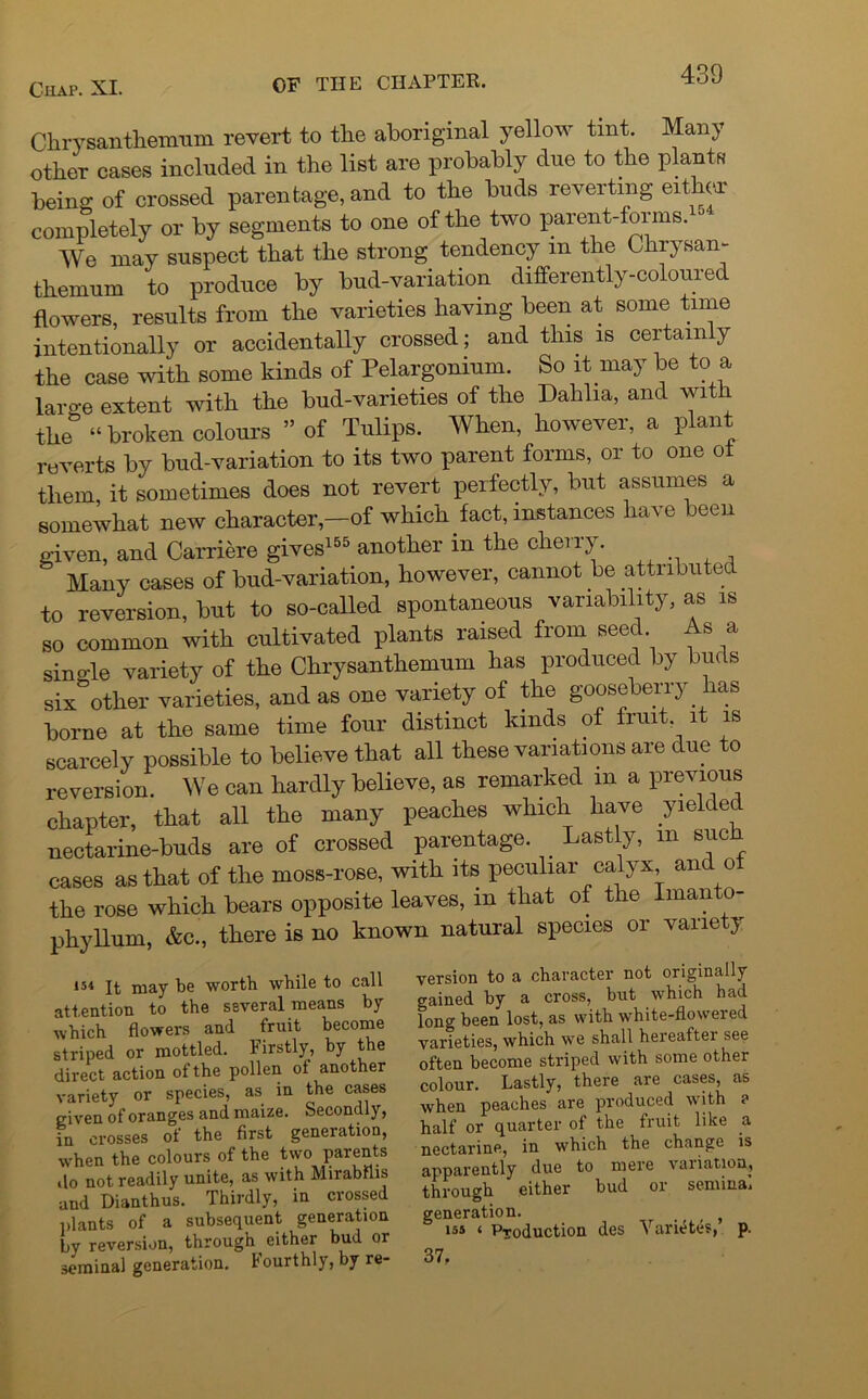 Chrysanthemum revert to the aboriginal yellow tint. Many other eases included in the list are probably due to the plants beino- of crossed parentage, and to the buds reverting either completely or by segments to one of the two parent-forms.^ We may suspect that the strong tendency m the Chrysan- themum to produce by bud-variation differently-coloured flowers, results from the varieties having been at some time intentionally or accidentally crossed; and this is certainly the case with some kinds of Pelargonium. So it may be to a large extent with the bud-varieties of the Dahlia, and with the° “ broken colours ” of Tulips. When, however, a plant reverts by bud-variation to its two parent forms, or to one ot them it sometimes does not revert perfectly, but assumes a somewhat new characterof which fact, instances have been given, and Carriere gives155 another m the cherry. Many cases of bud-variation, however, cannot be attributed to reversion, but to so-called spontaneous variability, as is so common with cultivated plants raised from seed. As a sino-le variety of the Chrysanthemum has produced by buds six other varieties, and as one variety of the gooseberry has borne at the same time four distinct lands of fruit it is scarcely possible to believe that all these variations are due to reversion. We can hardly believe, as remarked m a previous chapter, that all the many peaches which have yielded nectarine-buds are of crossed parentage. Lastly, in such cases as that of the moss-rose, with its peculiar calyx and of the rose which bears opposite leaves, m that of the Imanto- phyllum, &c., there is no known natural species or variety 154 It may be worth while to call attention to the several means by which flowers and fruit become striped or mottled. Firstly, by the direct action of the pollen ot another variety or species, as in the cases given of oranges and maize. Secondly, in crosses of the first generation, when the colours of the two parents do not readily unite, as with Mirabflis and Dianthus. Thirdly, in crossed plants of a subsequent generation by reversion, through either bud or seminal generation. Fourthly, by re- version to a character not originally gained by a cross, but which had long been lost, as with white-flowered varieties, which we shall hereatter see often become striped with some other colour. Lastly, there are cases, as when peaches are produced with ? half or quarter of the fruit like a nectarine, in which the change is apparently due to mere variation, through either bud or semina. generation. > ( is* 1 Production des Variates, p. 37.