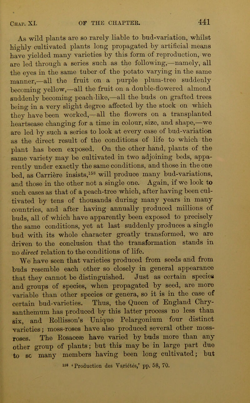 As wild plants are so rarely liable to bud-variation, whilst highly cultivated plants long propagated by artificial means have yielded many varieties by this form of reproduction, we are led through a series such as the following,—namely, all the eyes in the same tuber of the potato varying in the same manner,—all the fruit on a purple plum-tree suddenly becoming yellow,—all the fruit on a double-flowered almond suddenly becoming peach-like,—all the buds on grafted trees being in a very slight degree affected by the stock on which they have been worked,—all the flowers on a transplanted heartsease changing for a time in colour, size, and shape,—we are led by such a series to look at every case of bud-variation as the direct result of the conditions of life to which the plant has been exposed. On the other hand, plants of the same variety may be cultivated in two adjoining beds, appa- rently under exactly the same conditions, and those in the one bed, as Carriere insists,158 will produce many bud-variations, and those in the other not a single one. Again, if we look to such cases as that of a peach-tree which, after having been cul- tivated by tens of thousands during many years in many countries, and after having annually produced millions of buds, all of which have apparently been exposed to precisely the same conditions, yet at last suddenly produces a single bud with its whole character greatly transformed, we are driven to the conclusion that the transformation stands in no direct relation to the conditions of life. We have seen that varieties produced from seeds and from buds resemble each other so closely in general appearance that they cannot be distinguished. Just as certain species and groups of species, when propagated by seed, are more variable than other species or genera, so it is in the case of certain bud-varieties. Thus, the Queen of England Chry- santhemum has produced by this latter process no less than six, and Rollisson’s Unique Pelargonium four distinct varieties; moss-roses have also produced several other moss- roses. The Rosaceae have varied by buds more than any other group of plants; but this may be in large part due to sc many members having been long cultivated; but us ‘Production des YaridWs,’ pp. 58, 70.