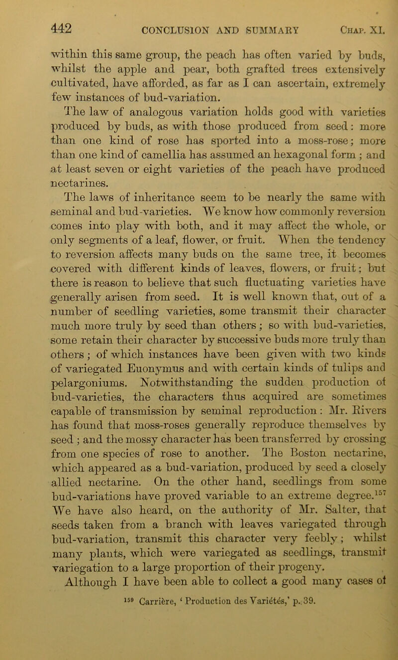 within this same group, the peach has often varied by buds, whilst the apple and pear, both grafted trees extensively cultivated, have afforded, as far as I can ascertain, extremely few instances of bud-variation. The law of analogous variation holds good with varieties produced by buds, as with those produced from seed: more than one kind of rose has sported into a moss-rose; more than one kind of camellia has assumed an hexagonal form ; and at least seven or eight varieties of the peach have produced nectarines. The laws of inheritance seem to be nearly the same with seminal and bud-varieties. We know how commonly reversion comes into play with both, and it may affect the whole, or only segments of a leaf, flower, or fruit. When the tendency to reversion affects many buds on the same tree, it becomes covered with different kinds of leaves, flowers, or fruit; but there is reason to believe that such fluctuating varieties have generally arisen from seed. It is well known that, out of a number of seedling varieties, some transmit their character much more truly by seed than others ; so with bud-varieties, some retain their character by successive buds more truly than others ; of which instances have been given with two kinds of variegated Euonymus and with certain kinds of tulips and pelargoniums. Notwithstanding the sudden production ot bud-varieties, the characters thus acquired are sometimes capable of transmission by seminal reproduction: Mr. Eivers has found that moss-roses generally reproduce themselves by seed ; and the mossy character has been transferred by crossing from one species of rose to another. The Boston nectarine, which appeared as a bud-variation, produced by seed a closely allied nectarine. On the other hand, seedlings from some bud-variations have proved variable to an extreme degree.157 We have also heard, on the authority of Mr. Salter, that seeds taken from a branch with leaves variegated through bud-variation, transmit this character very feebly; whilst many plants, which were variegated as seedlings, transmit variegation to a large proportion of their progeny. Although I have been able to collect a good many cases ol 159 Carrifere, ‘ Production des Varies,’ p.,39.