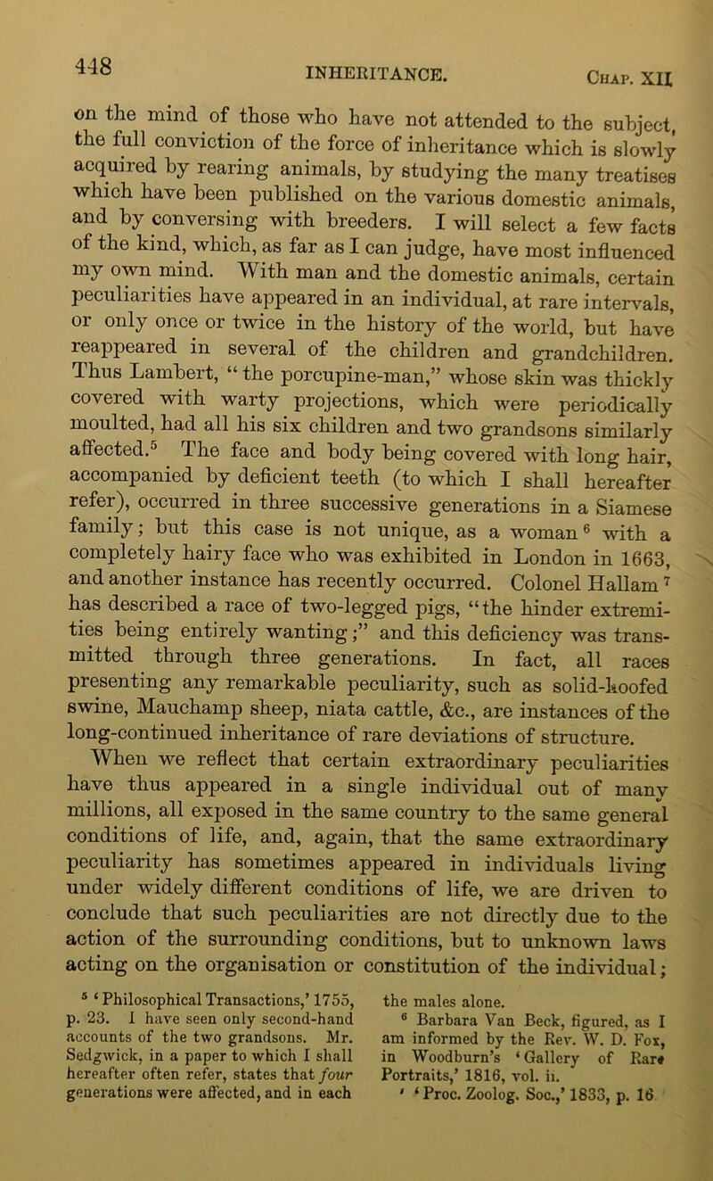 Chap. XU on the mind of those who have not attended to the subject, the full conviction of the force of inheritance which is slowly acquired by rearing animals, by studying the many treatises which have been published on the various domestic animals, and by conversing with breeders. I will select a few facts of the kind, which, as far as I can judge, have most influenced my own mind. AV ith man and the domestic animals, certain peculiarities have appeared in an individual, at rare intervals, or only once or twice in the history of the world, but have leappeaied in several of the children and grandchildren. Thus Lambert, “ the porcupine-man,” whose skin was thickly covered with warty projections, which were periodically moulted, had all his six children and two grandsons similarly affected.5 The face and body being covered with long hair, accompanied by deficient teeth (to which I shall hereafter refer), occurred in three successive generations in a Siamese family; but this case is not unique, as a woman6 with a completely hairy face who was exhibited in London in 1663, and another instance has recently occurred. Colonel Hallam7 has described a race of two-legged pigs, “the hinder extremi- ties being entirely wantingand this deficiency was trans- mitted through three generations. In fact, all races presenting any remarkable peculiarity, such as solid-hoofed swine, Mauchamp sheep, niata cattle, &c., are instances of the long-continued inheritance of rare deviations of structure. When we reflect that certain extraordinary peculiarities have thus appeared in a single individual out of many millions, all exposed in the same country to the same general conditions of life, and, again, that the same extraordinary peculiarity has sometimes appeared in individuals living under widely different conditions of life, we are driven to conclude that such peculiarities are not directly due to the action of the surrounding conditions, but to unknown laws acting on the organisation or constitution of the individual; 5 £ Philosophical Transactions,’ 1755, the males alone, p. 23. I have seen only second-hand 6 Barbara Van Beck, figured, as I accounts of the two grandsons. Mr. am informed by the Rev. W. D. Fox, Sedgwick, in a paper to which I shall in Woodburn’s * Gallery of Ear* hereafter often refer, states that/our Portraits,’ 1816, vol. ii. generations were affected, and in each ' ‘ Proc. Zoolog. Soc.,’1833, p. 16