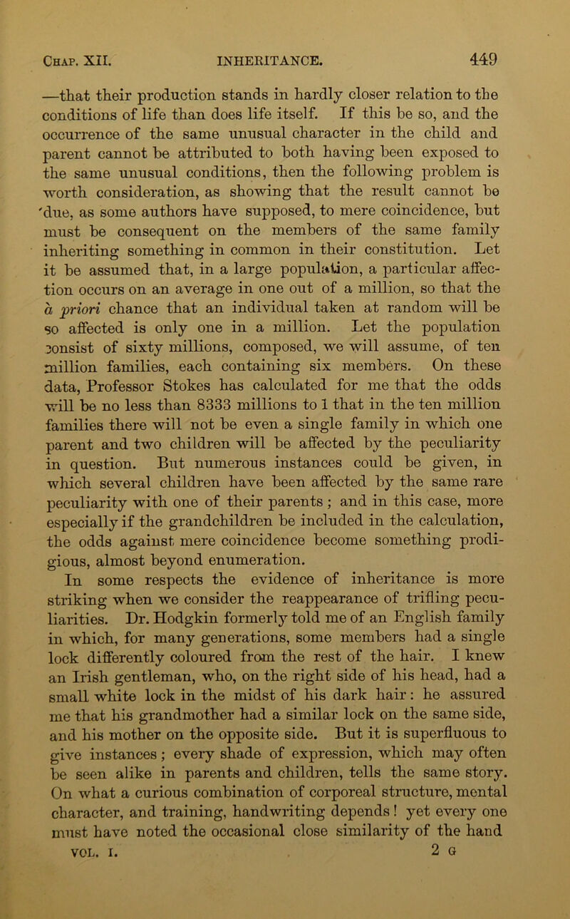 —that their production stands in hardly closer relation to the conditions of life than does life itself. If this be so, and the occurrence of the same unusual character in the child and parent cannot be attributed to both having been exposed to the same unusual conditions, then the following problem is worth consideration, as showing that the result cannot be 'due, as some authors have supposed, to mere coincidence, but must be consequent on the members of the same family inheriting something in common in their constitution. Let it be assumed that, in a large population, a particular affec- tion occurs on an average in one out of a million, so that the a priori chance that an individual taken at random will be so affected is only one in a million. Let the population consist of sixty millions, composed, we will assume, of ten million families, each containing six members. On these data, Professor Stokes has calculated for me that the odds will be no less than 8333 millions to 1 that in the ten million families there will not be even a single family in which one parent and two children will be affected by the peculiarity in question. But numerous instances could be given, in which several children have been affected by the same rare peculiarity with one of their parents; and in this case, more especially if the grandchildren be included in the calculation, the odds against mere coincidence become something prodi- gious, almost beyond enumeration. In some respects the evidence of inheritance is more striking when we consider the reappearance of trifling pecu- liarities. Dr. Hodgkin formerly told me of an English family in which, for many generations, some members had a single lock differently coloured from the rest of the hair. I knew an Irish gentleman, who, on the right side of his head, had a small white lock in the midst of his dark hair: he assured me that his grandmother had a similar lock on the same side, and his mother on the opposite side. But it is superfluous to give instances; every shade of expression, which may often be seen alike in parents and children, tells the same story. On what a curious combination of corporeal structure, mental character, and training, handwriting depends ! yet every one must have noted the occasional close similarity of the hand VOL. i. 2 G