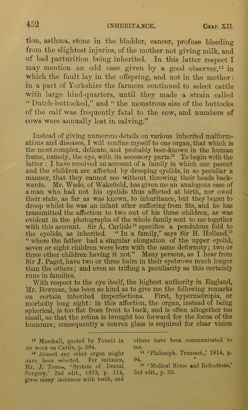 tion, asthma, stone in the bladder, cancer, profuse bleeding from the slightest injuries, of the mother not giving milk, and of bad parturition being inherited. In this latter respect I may mention an odd case given by a good observer,12 in which the fault lay in the offspring, and not in the mother: in a part of Yorkshire the farmers continued to select cattle with large hind-quarters, until they made a strain called “ Dutch-buttocked,” and “ the monstrous size of the buttocks of the calf was frequently fatal to the cow, and numbers of cows were annually lost in calving.” Instead of giving numerous details on various inherited malform- ations and diseases, I will confine myself to one organ, that which is the most complex, delicate, and probably best-known in the human frame, namely, the eye, with its accessory parts.13 To begin with the latter : I have received an account of a family in which one parent and the children are affected by drooping eyelids, in so peculiar a manner, that they cannot see without throwing their heads back- wards. Mr. Wade, of Wakefield, has given me an analogous case of a man who had not his eyelids thus affected at birth, nor owed their state, as far as was known, to inheritance, but they began to droop whilst he was an infant after suffering from fits, and he has transmitted the affection to two out of his three children, as was evident in the photographs of the whole family sent to me together with this account. Sir A. Carlisle14 specifies a pendulous fold to the eyelids, as inherited. “ In a family,” says Sir H. Holland,15 “ where the father had a singular elongation of the upper eyelid, seven or eight children were born with the same deformity; two or three other children having it not.” Many persons, as I hear from Sir J. Paget, have two or three hairs in their eyebrows much longer than the others; and even so trifling a peculiarity as this certainly runs in families. With respect to the eye itself, the highest authority in England, Mr. Bowman, has been so kind as to give me the following remarks on certain inherited imperfections. First, hypermetropia, or morbidly long sight: in this affection, the organ, instead of being spherical, is too flat from front to back, and is often altogether too small, so that the retina is brought too forward for the focus of the humours; consequently a convex glass is required for clear vision 12 Marshall, quoted by Youatt in .iis work on Cattle, p. 284. 13 Almost any other organ might nave been selected. For instance, Mr. J: Tomtk, ‘System of Dental Surgery,’ 2nd edit., 1873, p. 114, gives many instances with teeth, and others have been communicated to me. 14 ‘Philosoph. Transact.,’ 1814, p. 94. 15 ‘ Medical Notes and Reflections,' 3rd edit., p. 33.