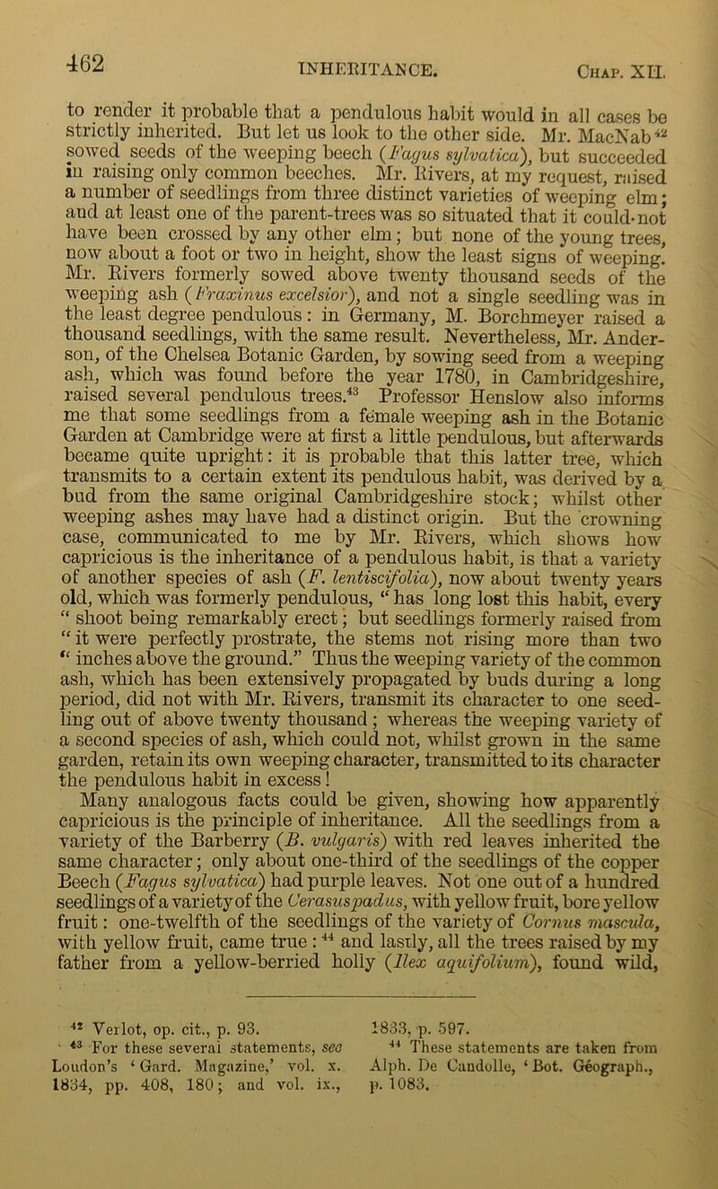 to render it probable that a pendulous habit would in all cases be strictly inherited. But let us look to the other side. Mr. MacNab42 sowed seeds of the weeping beech (Fayus sylvatica), but succeeded iu raising only common beeches. Mr. Rivers, at my request, raised a number of seedlings from three distinct varieties of weeping elm; and at least one of the parent-trees was so situated that it could-not have been crossed by any other elm; but none of the young trees, now about a foot or two in height, show the least signs of weeping! Mr. Rivers formerly sowed above twenty thousand seeds of the weeping ash (Fraxinus excelsior), and not a single seedling was in the least degree pendulous: in Germany, M. Borclimeyer raised a thousand seedlings, with the same result. Nevertheless, Mr. Ander- son, of the Chelsea Botanic Garden, by sowing seed from a weeping ash, which was found before the year 1780, in Cambridgeshire, raised several pendulous trees.43 Professor Henslow also informs me that some seedlings from a female weeping ash in the Botanic Garden at Cambridge were at first a little pendulous, but afterwards became quite upright: it is probable that this latter tree, which transmits to a certain extent its pendulous habit, was derived by a bud from the same original Cambridgeshire stock; whilst other weeping ashes may have had a distinct origin. But the crowning case, communicated to me by Mr. Rivers, which shows how- capricious is the inheritance of a pendulous habit, is that a variety of another species of ash (F. lentiscifolia), now about twenty years old, which was formerly pendulous, “ has long lost this habit, every “ shoot being remarkably erect; but seedlings formerly raised from “ it were perfectly prostrate, the stems not rising more than two “ inches above the ground.” Thus the weeping variety of the common ash, which has been extensively propagated by buds during a long period, did not with Mr. Rivers, transmit its character to one seed- ling out of above twenty thousand ; whereas the weeping variety of a second species of ash, which could not, whilst grown in the same garden, retain its own weeping character, transmitted to its character the pendulous habit in excess! Many analogous facts could be given, showing how apparently capricious is the principle of inheritance. All the seedlings from a variety of the Barberry (B. vulyaris) with red leaves inherited the same character; only about one-third of the seedlings of the copper Beech (Fagus sylvatica) had purple leaves. Not one out of a hundred seedlings of a variety of the C'erasuspadus, with yellow fruit, bore yellow fruit: one-twelfth of the seedlings of the variety of Cornus mascvla, with yellow fruit, came true :44 and lastly, all the trees raised by my father from a yellow-berried holly (Ilex aquifolium), found wild, 4i Verlot, op. cit., p. 93. ■ 43 For these several statements, see Loudon’s ‘ Gard. Magazine,’ vol. x. 1834, pp. 408, 180; and vol. ix., 1833, p. 597. 44 These statements are taken from Alph. De Candolle, 4 Bot. Geograph., p. 1083.