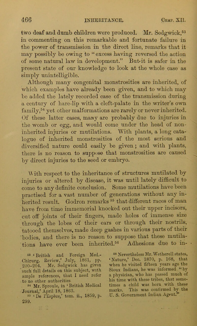 two deaf and dumb children were produced. Mr. Sedgwick,53 in commenting on this remarkable and fortunate failure in the power of transmission in the direct line, remarks that it may possibly be owing to “ excess having reversed the action of some natural law in development.” But* it is safer in the present state of our knowledge to look at the whole case as simply unintelligible. Although many congenital monstrosities are inherited, of which examples have already been given, and to which may be added the lately recorded case of the transmission during a century of hare-lip with a cleft-palate in the writer’s own family,54 yet other malformations are rarely or never inherited. Of these latter cases, many are probably due to injuries in the womb or egg, and would come under the head of non- inherited injuries or mutilations. With plants, a long cata- logue of inherited monstrosities of the most serious and diversified nature could easily be given; and with plants, there is no reason to suppose that monstrosities are caused by direct injuries to the seed or embryo. W ith respect to the inheritance of structures mutilated by injuries or altered by disease, it was until lately difficult to come to any definite conclusion. Some mutilations have been practised for a vast number of generations without any in- herited result. Godron remarks 55 that different races of man have from time immemorial knocked out their upper incisors, cut off joints of their fingers, made holes of immense size through the lobes of their ears or through their nostrils, tatooed themselves, made deep gashes in various parts of their bodies, and there is no reason to suppose that these mutila- tions have ever been inherited.56 Adhesions due to in- • 53 ‘ British and Foreign Med.- Chirurg. Review,’ July, 1861, pp. 200-204. Mr. Sedgwick has given ’ such full details on this subject, with ample references, that I need refer to no other authorities 54 Mr. Sproule, in ‘ British Medical Journal,’ April 18, 1863. 55 ‘ De l’Espbce,’ tom. ii., 1859, p. 299. 56 Nevertheless Mr. Wetherell states, ‘Nature,’ Dec. 1870, p. 168, that when he visited fifteen years ago the Sioux Indians, he was informed “ by a physician, who has passed much of his time with these tribes, that some- times a child was born with these marks. This was confirmed by the U. S. Government Indian Agent.”