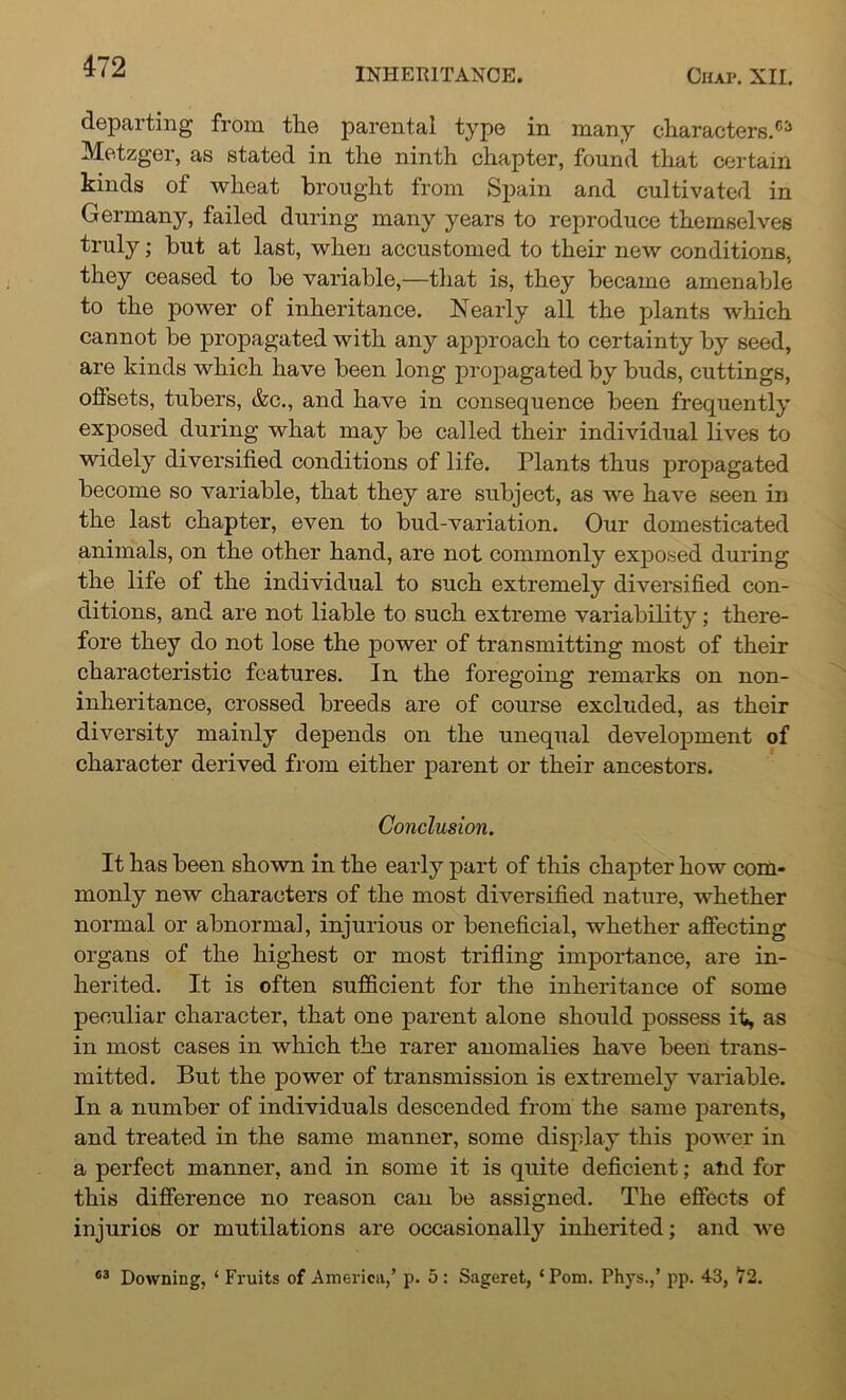 INHERITANCE. Chap. XII. departing from the parental type in many characters.** Metzger, as stated in the ninth chapter, found that certain kinds of wheat brought from Spain and cultivated in Germany, failed during many years to reproduce themselves truly; but at last, when accustomed to their new conditions, they ceased to be variable,—that is, they became amenable to the power of inheritance. Nearly all the plants which cannot be propagated with any approach to certainty by seed, are kinds which have been long propagated by buds, cuttings, offsets, tubers, &c., and have in consequence been frequently exposed during what may be called their individual lives to widely diversified conditions of life. Plants thus propagated become so variable, that they are subject, as we have seen in the last chapter, even to bud-variation. Our domesticated animals, on the other hand, are not commonly exposed during the life of the individual to such extremely diversified con- ditions, and are not liable to such extreme variability; there- fore they do not lose the power of transmitting most of their characteristic features. In the foregoing remarks on non- inheritance, crossed breeds are of course excluded, as their diversity mainly depends on the unequal development of character derived from either parent or their ancestors. Conclusion. It has been shown in the early part of this chapter how com- monly new characters of the most diversified nature, whether normal or abnormal, injurious or beneficial, whether affecting organs of the highest or most trifling importance, are in- herited. It is often sufficient for the inheritance of some peculiar character, that one parent alone should possess it, as in most cases in which the rarer anomalies have been trans- mitted. But the power of transmission is extremely variable. In a number of individuals descended from the same parents, and treated in the same manner, some display this power in a perfect manner, and in some it is quite deficient; and for this difference no reason can be assigned. The effects of injurios or mutilations are occasionally inherited; and we 03 Downing, ‘ Fruits of America,’ p. 5 : Sageret, ‘Pom. Phys.,’ pp. 43, ht2.