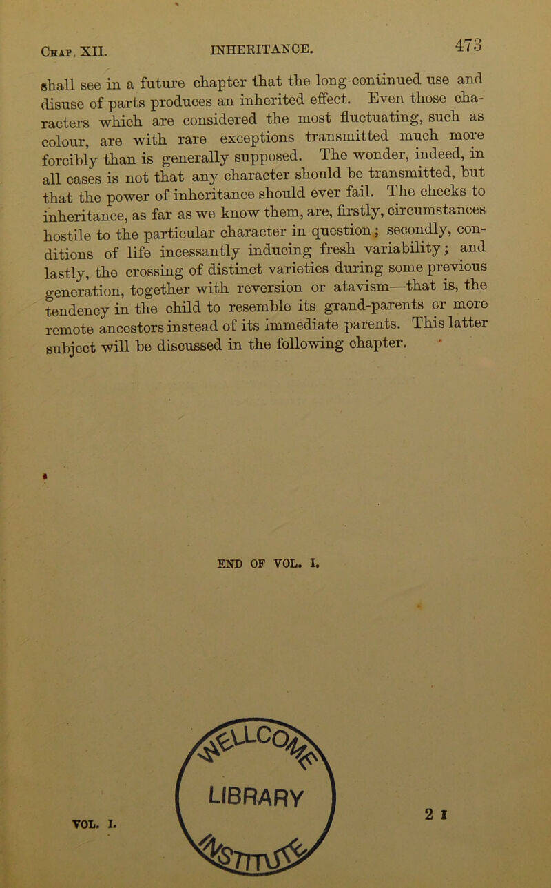 shall see in a future chapter that the long-continued use and disuse of parts produces an inherited effect. Even those cha- racters which are considered the most fluctuating, such as colour, are with rare exceptions transmitted much more forcibly than is generally supposed. The wonder, indeed, in all cases is not that any character should be transmitted, but that the power of inheritance should ever fail. The checks to inheritance, as far as we know them, are, firstly, circumstances hostile to the particular character in question; secondly, con- ditions of life incessantly inducing fresh variability ; and lastly, the crossing of distinct varieties during some previous o-eneration, together with reversion or atavism—that is, the tendency in the child to resemble its grand-parents or more remote ancestors instead of its immediate parents. This latter subject will be discussed in the following chapter. END OF VOL. I.