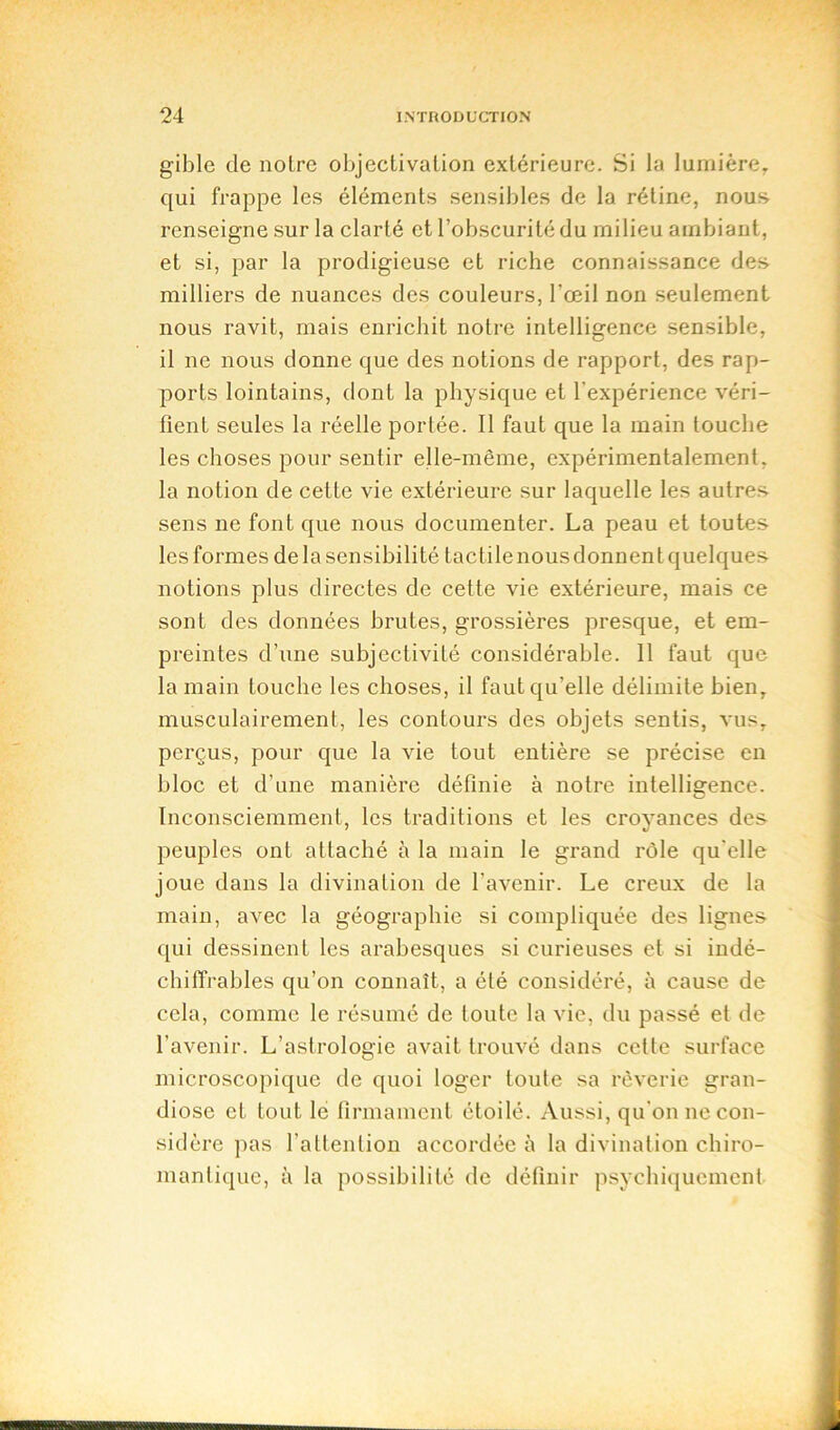 gible de noire objectivation extérieure. Si la lumière, qui frappe les éléments sensibles de la rétine, nous renseigne sur la clarté et l’obscurité du milieu ambiant, et si, par la prodigieuse et riche connaissance des milliers de nuances des couleurs, l'œil non seulement nous ravit, mais enrichit notre intelligence sensible, il ne nous donne que des notions de rapport, des rap- ports lointains, dont la physique et l'expérience véri- fient seules la réelle portée. Il faut que la main touche les choses pour sentir elle-même, expérimentalement, la notion de cette vie extérieure sur laquelle les autres sens ne font que nous documenter. La peau et toutes les formes de la sensibilité tactile nous donnent quelques notions plus directes de cette vie extérieure, mais ce sont des données brutes, grossières presque, et em- preintes d’une subjectivité considérable. 11 faut que la main touche les choses, il faut qu’elle délimite bien, musculairement, les contours des objets sentis, vus, perçus, pour que la vie tout entière se précise en bloc et d’une manière définie à notre intelligence. Inconsciemment, les traditions et les croyances des peuples ont attaché à la main le grand rôle qu elle joue dans la divination de l'avenir. Le creux de la main, avec la géographie si compliquée des lignes qui dessinent les arabesques si curieuses et si indé- chiffrables qu’on connaît, a été considéré, à cause de cela, comme le résumé de toute la vie, du passé et de l’avenir. L’astrologie avait trouvé dans cette surface microscopique de quoi loger toute sa rêverie gran- diose et tout le firmament étoilé. Aussi, qu’on ne con- sidère pas l’attention accordée à la divination chiro- mantique, à la possibilité de définir psychiquement