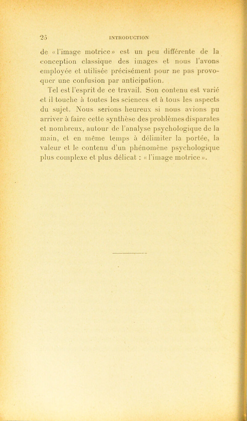 de «l’image motrice» est un peu différente de la conception classique des images et nous l'avons employée et uLilisée précisément pour ne pas provo- quer une confusion par anticipation. Tel est l’esprit de ce travail. Son contenu est varié et il touche à toutes les sciences et à tous les aspects du sujet. Nous serions heureux si nous avions pu arriver à faire cette synthèse des problèmes disparates et nombreux, autour de l’analyse psychologique de la main, et en même temps à délimiter la portée, la valeur et le contenu d'un phénomène psychologique plus complexe et plus délicat : « l’image motrice ».