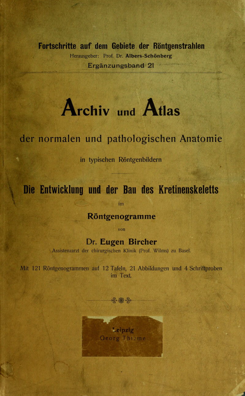 Fortschritte auf dem Gebiete der Röntgenstrahlen Herausgeber: Prof. Dr. Albers-Schönberg Ergänzungsband 21 ^ Archiv und Atlas der normalen und pathologischen Anatomie in typischen Röntgenbildern Die Entwicklung und der Bau des Kretinenskeletts im Röntgenogramme von Dr. Eugen Bircher .Assistenzarzt der chirurgischen Klinik (Prof. Wilms) zu Basel. Mit 121 Röntgenogrammen auf 12 Tafeln, 21 Abbildungen und 4 Schriftproben im Text.