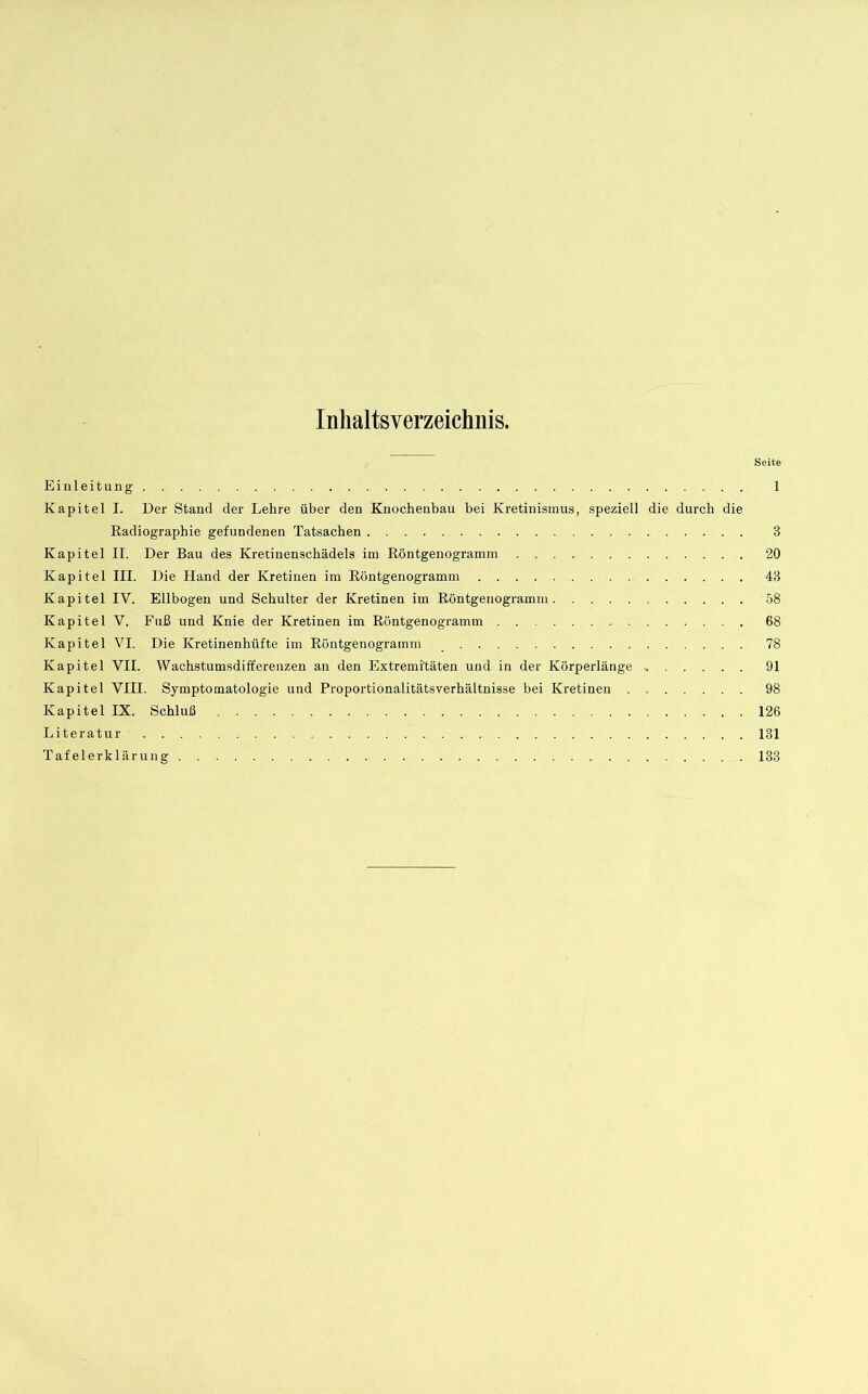 Inhaltsverzeichnis. Seite Einleitung 1 Kapitel I. Der Stand der Lehre über den Knochenbau bei Kretinismus, speziell die durch die Radiographie gefundenen Tatsachen 3 Kapitel II. Der Bau des Kretiuenschädels im Röntgenogramm 20 Kapitel III. Die Hand der Kretinen im Röntgenogramm 43 Kapitel IV. Ellbogen und Schulter der Kretinen im Röntgenogramm 58 Kapitel V. Fuß und Knie der Kretinen im Röntgenogramm 68 Kapitel VI. Die Kretinenhüfte im Röntgenogramm 78 Kapitel VII. Wachstumsdifferenzen an den Extremitäten und in der Körperlänge 91 Kapitel VIII. Symptomatologie und Proportionalitätsverhältnisse bei Kretinen 98 Kapitel IX. Schluß 126 Literatur 131 Tafel erklärung 133