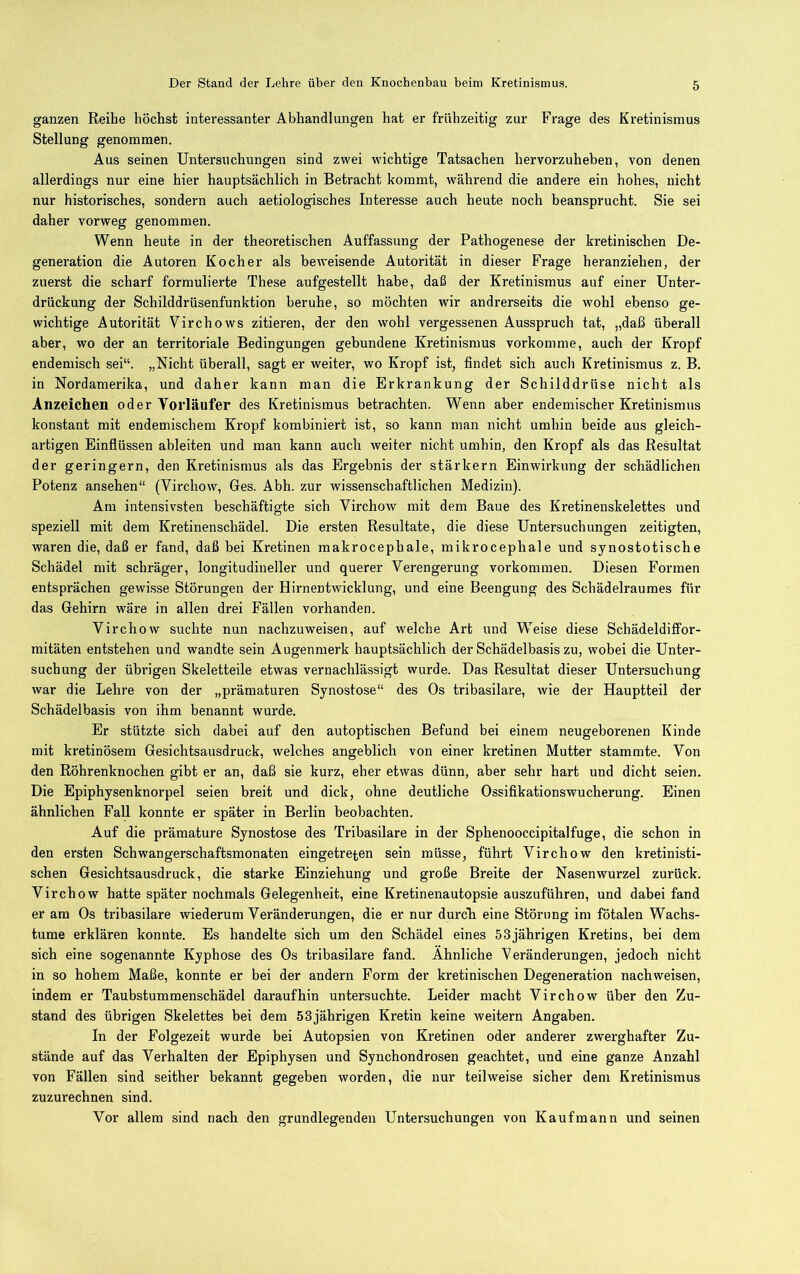 ganzen Reihe höchst interessanter Abhandlungen hat er frühzeitig zur Frage des Kretinismus Stellung genommen. Aus seinen Untersuchungen sind zwei wichtige Tatsachen hervorzuheben, von denen allerdings nur eine hier hauptsächlich in Betracht kommt, während die andere ein hohes, nicht nur historisches, sondern auch aetiologisches Interesse auch heute noch beansprucht. Sie sei daher vorweg genommen. Wenn heute in der theoretischen Auffassung der Pathogenese der kretinischen De- generation die Autoren Kocher als beweisende Autorität in dieser Frage heranziehen, der zuerst die scharf formulierte These aufgestellt habe, daß der Kretinismus auf einer Unter- drückung der Schilddrüsenfunktion beruhe, so möchten wir andrerseits die wohl ebenso ge- wichtige Autorität Virchows zitieren, der den wohl vergessenen Ausspruch tat, „daß überall aber, wo der an territoriale Bedingungen gebundene Kretinismus vorkomme, auch der Kropf endemisch sei“. „Nicht überall, sagt er weiter, wo Kropf ist, findet sich auch Kretinismus z. B. in Nordamerika, und daher kann man die Erkrankung der Schilddrüse nicht als Anzeichen oder Yorläufer des Kretinismus betrachten. Wenn aber endemischer Kretinismus konstant mit endemischem Kropf kombiniert ist, so kann man nicht umhin beide aus gleich- artigen Einflüssen ableiten und man kann auch weiter nicht umhin, den Kropf als das Resultat der geringem, den Kretinismus als das Ergebnis der stärkern Einwirkung der schädlichen Potenz ansehen“ (Virchow, Ges. Abh. zur wissenschaftlichen Medizin). Am intensivsten beschäftigte sich Virchow mit dem Baue des Kretinenskelettes und speziell mit dem Kretinenschädel. Die ersten Resultate, die diese Untersuchungen zeitigten, waren die, daß er fand, daß bei Kretinen makrocepbale, mikrocepbale und synostotische Schädel mit schräger, longitudineller und querer Verengerung Vorkommen. Diesen Formen entsprächen gewisse Störungen der Hirnentwicklung, und eine Beengung des Schädelraumes für das Gehirn wäre in allen drei Fällen vorhanden. Virchow suchte nun nachzuweisen, auf welche Art und Weise diese Schädeldififor- mitäten entstehen und wandte sein Augenmerk hauptsächlich der Schädelbasis zu, wobei die Unter- suchung der übrigen Skeletteile etwas vernachlässigt wurde. Das Resultat dieser Untersuchung war die Lehre von der „prämaturen Synostose“ des Os tribasilare, wie der Hauptteil der Schädelbasis von ihm benannt wurde. Er stützte sich dabei auf den autoptischen Befund bei einem neugeborenen Kinde mit kretinösem Gesichtsausdruck, welches angeblich von einer kretinen Mutter stammte. Von den Röhrenknochen gibt er an, daß sie kurz, eher etwas dünn, aber sehr hart und dicht seien. Die Epiphysenknorpel seien breit und dick, ohne deutliche Ossifikationswucherung. Einen ähnlichen Fall konnte er später in Berlin beobachten. Auf die prämature Synostose des Tribasilare in der Sphenooccipitalfuge, die schon in den ersten Schwangerschaftsmonaten eingetreten sein müsse, führt Virchow den kretinisti- schen Gesichtsausdruck, die starke Einziehung und große Breite der Nasenwurzel zurück. Virchow hatte später nochmals Gelegenheit, eine Kretinenautopsie auszuführen, und dahei fand er am Os tribasilare wiederum Veränderungen, die er nur durch eine Störung im fötalen Wachs- tume erklären konnte. Es handelte sich um den Schädel eines 53jährigen Kretins, bei dem sich eine sogenannte Kyphose des Os tribasilare fand. Ähnliche Veränderungen, jedoch nicht in so hohem Maße, konnte er bei der andern Form der kretinischen Degeneration nachweisen, indem er Taubstummenschädel daraufhin untersuchte. Leider macht Virchow über den Zu- stand des übrigen Skelettes bei dem 53jährigen Kretin keine weitern Angaben. In der Folgezeit wurde bei Autopsien von Kretinen oder anderer zwerghafter Zu- stände auf das Verhalten der Epiphysen und Synchondrosen geachtet, und eine ganze Anzahl von Fällen sind seither bekannt gegeben worden, die nur teilweise sicher dem Kretinismus zuzurechnen sind. Vor allem sind nach den grundlegenden Untersuchungen von Kaufmann und seinen