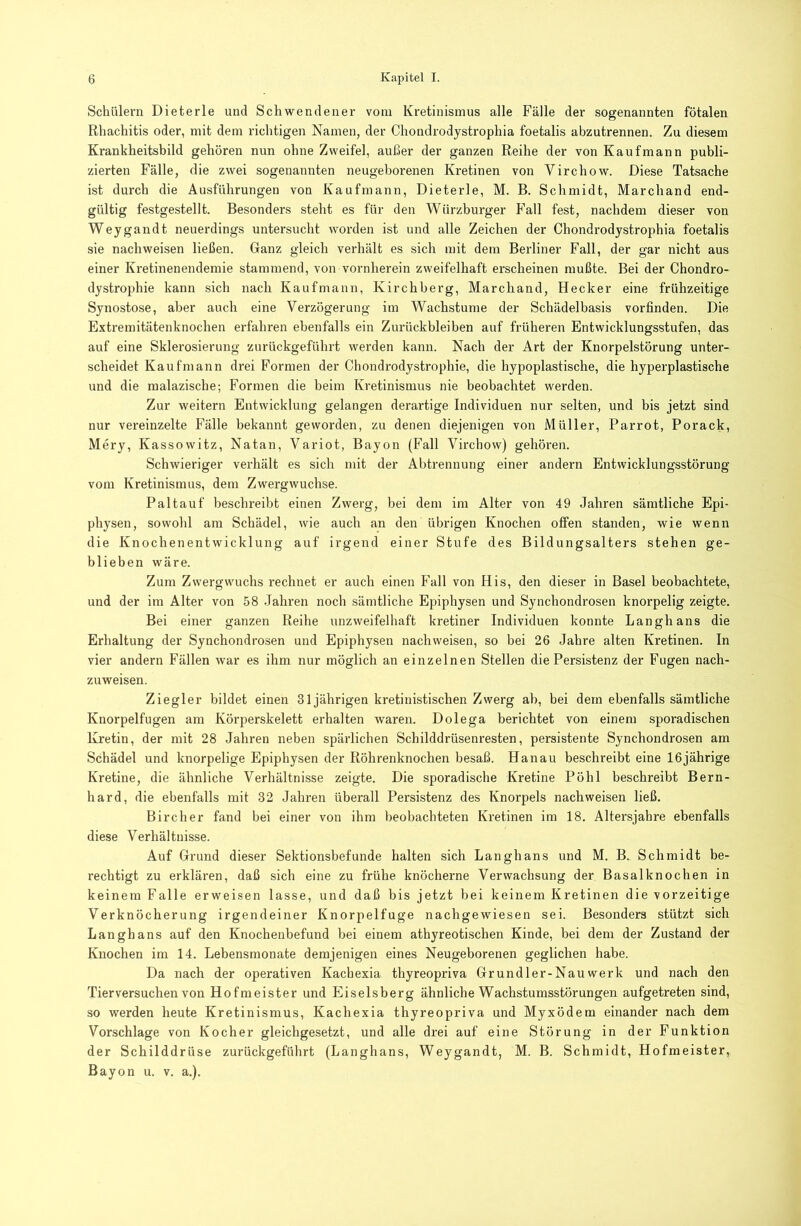 Schülern Dieterle und Schwendener vom Kretinismus alle Fälle der sogenannten fötalen Rhachitis oder, mit dem richtigen Namen, der Chondrodystrophia foetalis abzutrennen. Zu diesem Krankheitsbild gehören nun ohne Zweifel, außer der ganzen Reihe der von Kaufmann publi- zierten Fälle, die zwei sogenannten neugeborenen Kretinen von Virchow. Diese Tatsache ist durch die Ausführungen von Kaufmann, Dieterle, M. B. Schmidt, Marchand end- gültig festgestellt. Besonders steht es für den Würzburger P^all fest, nachdem dieser von Weygandt neuerdings untersucht worden ist und alle Zeichen der Chondrodystrophia foetalis sie nachweisen ließen. Ganz gleich verhält es sich mit dem Berliner Fall, der gar nicht aus einer Kretinenendemie stammend, von vornherein zweifelhaft erscheinen mußte. Bei der Chondro- dystroiAiie kann sich nach Kaufmann, Kirchberg, Marchand, Hecker eine frühzeitige Synostose, aber auch eine Verzögerung im Wachstume der Schädelbasis vorfinden. Die Extremitätenknochen erfahren ebenfalls ein Zurückbleiben auf früheren Entwicklungsstufen, das auf eine Sklerosierung zurückgeführt werden kann. Nach der Art der Knorpelstörung unter- scheidet Kaufmann drei Formen der Chondrodystrophie, die hypoplastische, die hyperplastische und die malazische; Formen die beim Kretinismus nie beobachtet werden. Zur weitern Entwicklung gelangen derartige Individuen nur selten, und bis jetzt sind nur vereinzelte Fälle bekannt geworden, zu denen diejenigen von Müller, Parrot, Porack, Mery, Kassowitz, Natan, Variot, Bayon (Fall Virchow) gehören. Schwieriger verhält es sich mit der Abtrennung einer andern Entwicklungsstörung vom Kretinismus, dem Zwergwuchse. Paltauf beschreibt einen Zwerg, bei dem im Alter von 49 Jahren sämtliche Epi- physen, sowohl am Schädel, wie auch an den übrigen Knochen offen standen, wie wenn die Knochenentwicklung auf irgend einer Stufe des Bildungsalters stehen ge- blieben wäre. Zum Zwergwuchs rechnet er auch einen Fall von His, den dieser in Basel beobachtete, und der im Alter von 58 Jahren noch sämtliche Epiphysen und Synchondrosen knorpelig zeigte. Bei einer ganzen Reihe unzweifelhaft kretiner Individuen konnte Langhans die Erhaltung der Synchondrosen und Epiphysen nachweisen, so bei 26 Jahre alten Kretinen. In vier andern Fällen war es ihm nur möglich an einzelnen Stellen die Persistenz der Fugen nach- zuweisen. Ziegler bildet einen 31jährigen kretinistischen Zwerg ab, bei dem ebenfalls sämtliche Knorpelfugen am Körperskelett erhalten waren. Dolega berichtet von einem sporadischen Kretin, der mit 28 Jahren neben spärlichen Schilddrüsenresten, persistente Synchondrosen am Schädel und knorpelige Epiphysen der Röhrenknochen besaß. Hanau beschreibt eine 16jährige Kretine, die ähnliche Verhältnisse zeigte. Die sporadische Kretine Pöhl beschreibt Bern- hard, die ebenfalls mit 32 Jahren überall Persistenz des Knorpels nachweisen ließ. Bircher fand bei einer von ihm beobachteten Kretinen im 18. Altersjahre ebenfalls diese Verhältnisse. Auf Grund dieser Sektionsbefunde halten sich Langhans und M. B. Schmidt be- rechtigt zu erklären, daß sich eine zu frühe knöcherne Verwachsung der Basalknochen in keinem Falle erweisen lasse, und daß bis jetzt bei keinem Kretinen die vorzeitige Verknöcherung irgendeiner Knorpelfuge nachgewiesen sei. Besonders stützt sich Langhans auf den Knochenbefund bei einem athyreotischen Kinde, bei dem der Zustand der Knochen im 14. Lebensmonate demjenigen eines Neugeborenen geglichen habe. Da nach der operativen Kachexia thyreopriva Grundler-Nauwerk und nach den Tierversuchen von Hofmeister und Eiseisberg ähnliche Wachstumsstörungen aufgetreten sind, so werden heute Kretinismus, Kachexia thyreopriva und Myxödem einander nach dem Vorschläge von Kocher gleichgesetzt, und alle drei auf eine Störung in der Funktion der Schilddrüse zurückgeführt (Langhans, Weygandt, M. B. Schmidt, Hofmeister, Bayon u. v. a.).