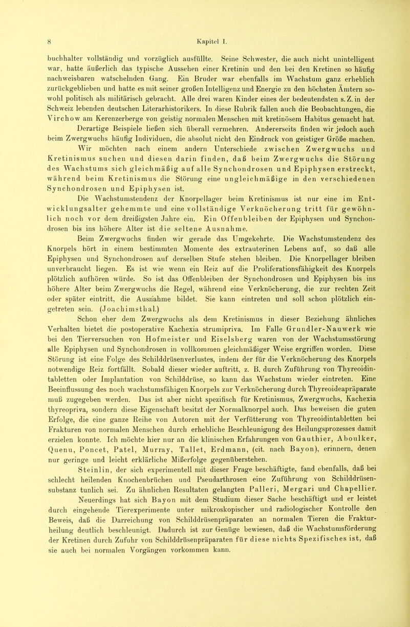 buclihalter vollständig und vorzüglich ausfüllte. Seine Schwester, die auch nicht unintelligent war, hatte äußerlich das typische Aussehen einer Kretinin und den bei den Kretinen so häufig nachweisbaren watschelnden Gang. Ein Bruder war ebenfalls im Wachstum ganz erheblich zurückgeblieben und hatte es mit seiner großen Intelligenz und Energie zu den höchsten Ämtern so- wohl politisch als militärisch gebracht. Alle drei waren Kinder eines der bedeutendsten s. Z. in der Schweiz lebenden deutschen Literarhistorikers. In diese Rubrik fallen auch die Beobachtungen, die Virchow am Kerenzerberge von geistig normalen Menschen mit kretinösem Habitus gemacht hat. Derartige Beispiele ließen sich überall vermehren. Andererseits finden wir jedoch auch beim Zwergwuchs häufig Individuen, die absolut nicht den Eindruck von geistiger Größe machen. Wir möchten nach einem andern Unterschiede zwischen Zwergwuchs und Kretinismus suchen und diesen darin finden, daß beim Zwergwuchs die Störung des Wachstums sich gleichmäßig auf alle Synchondrosen und Epiphysen erstreckt, während beim Kretinismus die Störung eine ungleichmäßige in den verschiedenen Sy nchondrosen und Epiphysen ist. Die Wachstumstendenz der Knorpellager beim Kretinismus ist nur eine im Ent- wicklungsalter gehemmte und eine vollständige Verknöcherung tritt für gewöhn- lich noch vor dem dreißigsten Jahre ein. Ein Offenbleiben der Epiphysen und Synchon- drosen bis ins höhere Alter ist die seltene Ausnahme. Beim Zwergwuchs finden wir gerade das Umgekehrte. Die Wachstumstendenz des Knorpels hört in einem bestimmten Momente des extrauterinen Lebens auf, so daß alle Epiphysen und Synchondrosen auf derselben Stufe stehen bleiben. Die Knorpellager bleiben unverbraucht liegen. Es ist wie wenn ein Reiz auf die Proliferationsfähigkeit des Knorpels plötzlich aufhören würde. So ist das Offenbleiben der Synchondrosen und Epiphysen bis ins höhere Alter beim Zwergwuchs die Regel, während eine Verknöcherung, die zur rechten Zeit oder später eintritt, die Ausnahme bildet. Sie kann eintreten und soll schon plötzlich ein- getreten sein. (Joachimsthal.) Schon eher dem Zwergwuchs als dem Kretinismus in dieser Beziehung ähnliches Verhalten bietet die postoperative Kachexia strumipriva. Im Falle Grundler-Nauwerk wie bei den Tierversuchen von Hofmeister und Eiseisberg waren von der Wachstumsstörung alle Epiphysen und Synchondrosen in vollkommen gleichmäßiger Weise ergriffen worden. Diese Störung ist eine Folge des Schilddrüsenverlustes, indem der für die Verknöcherung des Knorpels notwendige Reiz fortfällt. Sobald dieser wieder auftritt, z. B. durch Zuführung von Thyreoidin- tabletten oder Implantation von Schilddrüse, so kann das Wachstum wieder eintreten. Eine Beeinflussung des noch wachstumsfähigen Knorpels zur Verknöcherung durch Thyreoideapräparate muß zugegeben werden. Das ist aber nicht spezifisch für Kretinismus, Zwergwuchs, Kachexia thyreopriva, sondern diese Eigenschaft besitzt der Normalknorpel auch. Das beweisen die guten Erfolge, die eine ganze Reihe von Autoren mit der Verfütterung von Thyreoidintabletten bei Frakturen von normalen Menschen durch erhebliche Beschleunigung des Heilungsprozesses damit erzielen konnte. Ich möchte hier nur an die klinischen Erfahrungen von Gauthier, Aboulker, Quenu, Poncet, Patel, Murray, Tallet, Erdmann, (cit. nach Bayon), erinnern, denen nur geringe und leicht erklärliche Mißerfolge gegenüberstehen. Steinlin, der sich experimentell mit dieser Frage beschäftigte, fand ebenfalls, daß bei schlecht heilenden Knochenbrüchen und Pseudarthrosen eine Zuführung von Schilddrüsen- substanz tunlich sei. Zu ähnlichen Resultaten gelangten Palleri, Mergari und Chapellier. Neuerdings hat sich Bayon mit dem Studium dieser Sache beschäftigt und er leistet durch eingehende Tierexperimente unter mikroskopischer und radiologischer Kontrolle den Beweis, daß die Darreichung von Schilddrüsenpräparaten an normalen Tieren die Fraktur- heilung deutlich beschleunigt. Dadurch ist zur Genüge bewiesen, daß die Wachstumsförderung der Kretinen durch Zufuhr von Schilddrüsenpräparaten für diese nichts Spezifisches ist, daß sie auch bei normalen Vorgängen Vorkommen kann.