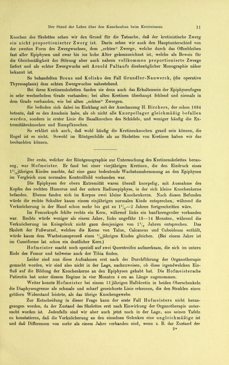 Knochen des Skelettes sehen wir den Grund für die Tatsache, daß der kretinistische Zwerg ein nicht proportionierter Zwerg ist. Darin sehen wir auch den Hauptunterschied von der zweiten Form des Zwergwuchses, dem „echten“ Zwerge, welche durch das Offenbleiben fast aller Epiphysen und zwar bis ins hohe Alter gekennzeichnet ist, welche als Beweis für die Gleichmäßigkeit der Störung aber auch nahezu vollkommen proportionierte Zwerge liefert und als echter Zwergwuchs seit Arnold Paltaufs diesbezüglicher Monographie näher bekannt ist. So behandelten Breus und Kolisko den Fall Grundler-Nauwerck, (die operative Thyreoaplasie) dem echten Zwergwuchse nahestehend. Bei ihren Kretinenskeletten fanden sie denn auch das Erhaltensein der Epiphysenfugen in sehr wechselndem Grade vorhanden; bei alten Kretinen überhaupt fehlend und niemals in dem Grade vorhanden, wie bei alten „echten“ Zwergen. Sie befinden sich dabei im Einklang mit der Anschauung H. Birchers, der schon 1884 betonte, daß es den Anschein habe, als ob nicht alle Knorpellager gleichmäßig befallen werden, sondern in erster Linie die Basalknochen des Schädels, und weniger häufig die Ex- tremitätenknochen und Rumpfknochen. So erklärt sich auch, daß wohl häufig die Kretinenknochen grazil sein können, die Regel ist es nicht. Sowohl im Röntgenbilde als an Skeletten von Kretinen haben wir das beobachten können. Der erste, welcher der Röntgenographie zur Untersuchung des Kretinenskelettes heran- zog, war Hofmeister. Er fand bei einer vierjährigen Kretinen, die den Eindruck eines l^/gjährigen Kindes machte, daß eine ganz bedeutende Wachstumshemmung an den Epiphysen im Vergleich zum normalen Kontrollbild vorhanden war. Die Epiphysen der obern Extremität waren überall knorpelig, mit Ausnahme des Kopfes des rechten Humerus und der untern Radiusepiphyse, in der sich kleine Knochenkerne befanden. Ebenso fanden sich im Korpus zwei kleine Knochenkerne. Nach diesen Befunden würde die rechte Schulter kaum einem einjährigen normalen Kinde entsprechen, während die Verknöcherung in der Hand schon mehr bis gut zu 1^/.^—2 Jahren fortgeschritten wäre. Im Femurkopfe fehlte rechts ein Kern, während links ein hanfkorngroßer vorhanden war. Rechts würde weniger als einem Jahre, links ungefähr 13—14 Monaten, während die Verknöcherung im Kniegelenk nicht ganz demjenigen von l^/g Jahren entsprechen. Das Skelett der Fußwurzel, welches die Kerne von Talus, Calcaneus und Cuboideum enthält, würde kaum dem Wachstumsprozeß eines ^/gjährigen Kindes gleichen. (Bei einem Jahre ist im Cuneiforme lat. schon ein deutlicher Kern.) Hofmeister macht noch speziell auf zwei Querstreifen aufmerksam, die sich im untern Ende des Femur und teilweise auch der Tibia finden. Leider sind nun diese Aufnahmen erst nach der Durchführung der Organotherapie gemacht worden, wir sind also nicht in der Lage, nachzuweisen, ob diese irgendwelchen Ein- fluß auf die Bildung der Knochenkerne an den Epiphysen gehabt hat. Die Hofmeistersche Patientin hat unter diesem Regime in vier Monaten 4 cm an Länge zugenommen. Weiter konnte Hofmeister bei einem 51jährigen Halbkretin in beiden Oberschenkeln die Diaphysengrenze als schmale und scharf gezeichnete Linie erkennen, die den Strahlen einen größern Widerstand leistete, als das übrige Knochengewebe. Zur Entscheidung in dieser Frage kann der erste Fall Hofmeisters nicht heran- gezogen werden, da der Zustand des Skelettes erst nach Einwirkung der Organotherapie unter- sucht worden ist. Jedenfalls sind wir aber auch jetzt noch in der Lage, aus seinen Tafeln zu konstatieren, daß die Verknöcherung an den einzelnen Gelenken eine ungleichmäßige ist und daß Differenzen von mehr als einem Jahre vorhanden sind, wenn z. B. der Zustand der 2*