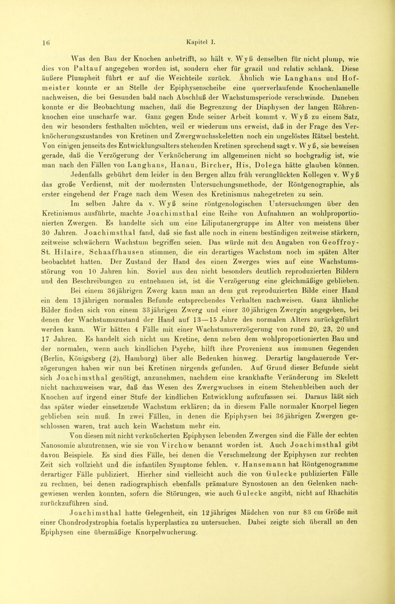 Was den Bau der Knochen anbetrifft, so hält v. Wyß denselben für nicht plump, wie dies von Paltauf angegeben worden ist, sondern eher für grazil und relativ schlank. Diese äußere Plumpheit führt er auf die Weichteile zurück. Ähnlich wie Langhans und Hof- meister konnte er an Stelle der Epiphysenscheibe eine querverlaufende Knochenlamelle nachweisen, die bei Gesunden bald nach Abschluß der Wachstumsperiode verschwinde. Daneben konnte er die Beobachtung machen, daß die Begrenzung der Diaphysen der langen Röhren- knochen eine unscharfe war. Ganz gegen Ende seiner Arbeit kommt v. Wyß zu einem Satz, den wir besonders festhalten möchten, weil er wiederum uns erweist, daß in der Frage des Ver- knöcherungszustandes von Kretinen und Zwergwuchsskeletten noch ein ungelöstes Rätsel besteht. Von einigen jenseits des Entwicklungsalters stehenden Kretinen sprechend sagt v. Wy ß, sie beweisen gerade, daß die Verzögerung der Verknöcherung im allgemeinen nicht so hochgradig ist, wie man nach den Fällen von Langhans, Hanau, Bircher, His, Dolega hätte glauben können. Jedenfalls gebührt dem leider in den Bergen allzu früh verunglückten Kollegen v. Wyß das große Verdienst, mit der modernsten Untersuchungsmethode, der Röntgenographie, als erster eingehend der Frage nach dem Wesen des Kretinismus nahegetreten zu sein. Im selben Jahre da v. Wyß seine röntgenologischen Untersuchungen über den Kretinismus ausführte, machte Joachimsthal eine Reihe von Aufnahmen an wohlproportio- nierten Zwergen. Es handelte sich um eine Liliputanergruppe ira Alter von meistens über 30 Jahren. Joachimsthal fand, daß sie fast alle noch in einem beständigen zeitweise stärkern, zeitweise schwächern Wachstum begriffen seien. Das würde mit den Angaben von Geoffroy- St. Hilaire, Schaaffhausen stimmen, die ein derartiges Wachstum noch im späten Alter beobachtet hatten. Der Zustand der Hand des einen Zwerges wies auf eine Wachstums- störung von 10 Jahren hin. Soviel aus den nicht besonders deutlich reproduzierten Bildern und den Beschreibungen zu entnehmen ist, ist die Verzögerung eine gleichmäßige geblieben. Bei einem 36jährigen Zwerg kann man an dem gut reproduzierten Bilde einer Hand ein dem 13jährigen normalen Befunde entsprechendes Verhalten nachweisen. Ganz ähnliche Bilder finden sich von einem 33jährigen Zwerg und einer 30jährigen Zwergin angegeben, bei denen der Wachstumszustand der Hand auf 13—15 Jahre des normalen Alters zurückgeführt werden kann. Wir hätten 4 Fälle mit einer Wachstumsverzögerung von rund 20, 23, 20 und 17 Jahren. Es handelt sich nicht um Kretine, denn neben dem wohlproportionierten Bau und der normalen, wenn auch kindlichen Psyche, hilft ihre Provenienz aus immunen Gegenden (Berlin, Königsberg (2), Hamburg) über alle Bedenken hinweg. Derartig langdauernde Ver- zögerungen haben wir nun bei Kretinen nirgends gefunden. Auf Grund dieser Befunde sieht sich Joachimsthal genötigt, anzunehmen, nachdem eine krankhafte Veränderung im Skelett nicht nachzuweisen war, daß das Wesen des Zwergwuchses in einem Stehenbleiben auch der Knochen auf irgend einer Stufe der kindlichen Entwicklung aufzufassen sei. Daraus läßt sich das später wieder einsetzende Wachstum erklären; da in diesem Falle normaler Knorpel liegen geblieben sein muß. In zwei Fällen, in denen die Epiphysen bei 36jährigen Zwergen ge- schlossen waren, trat auch kein Wachstum mehr ein. Von diesen mit nicht verknöcherten Epiphysen lebenden Zwergen sind die Fälle der echten Nanosomie abzutrennen, wie sie von Virchow benannt worden ist. Auch Joachimsthal gibt davon Beispiele. Es sind dies Fälle, bei denen die Verschmelzung der Epiphysen zur rechten Zeit sich vollzieht und die infantilen Symptome fehlen, v. Hansemann hat Röntgenogramme derartiger Fälle publiziert. Hierher sind vielleicht auch die von G ul ecke publizierten Fälle zu rechnen, bei denen radiographisch ebenfalls prämature Synostosen an den Gelenken nach- gewiesen werden konnten, sofern die Störungen, wie auch Gulecke angibt, nicht auf Rhachitis zurückzuführen sind. Joachimsthal hatte Gelegenheit, ein 12jähriges Mädchen von nur 83 cm Größe mit einer Chondrodystrophia foetalis hyperplastica zu untersuchen. Dabei zeigte sich überall an den Epiphysen eine übermäßige Knorpelwucherung.