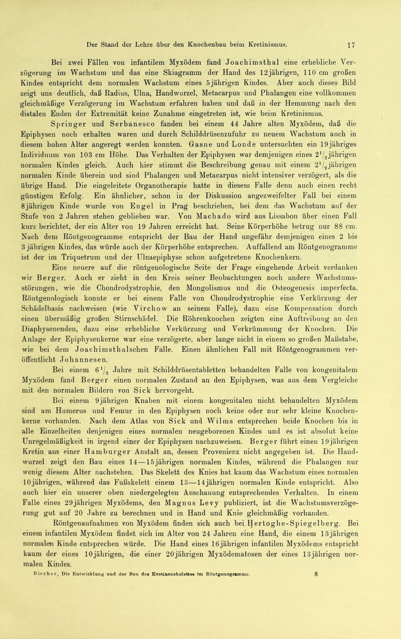 Bei zwei Fällen von infantilem Myxödem fand Joachimsthal eine erhebliche Ver- zögerung im Wachstum und das eine Skiagramm der Hand des 12jährigen, 110 cm großen Kindes entspricht dem normalen Wachstum eines 5jährigen Kindes. Aber auch dieses Bild zeigt uns deutlich, daß Radius, Ulna, Handwurzel, Metacarpus und Phalangen eine vollkommen gleichmäßige Verzögerung im Wachstum erfahren haben und daß in der Hemmung nach den distalen Enden der Extremität keine Zunahme eingetreten ist, wie beim Kretinismus. Springer und Serbanesco fanden bei einem 44 Jahre alten Myxödem, daß die Epiphysen noch erhalten waren und durch Schilddrüsenzufuhr zu neuem Wachstum auch in diesem hohen Alter angeregt werden konnten. Gasne und Londe untersuchten ein lOjähriges Individuum von 103 cm Höhe. Das Verhalten der Epiphysen war demjenigen eines 2'^j^jähr\gen normalen Kindes gleich. Auch hier stimmt die Beschreibung genau mit einem 2^2jährigen normalen Kinde überein und sind Phalangen und Metacarpus nicht intensiver verzögert, als die übrige Hand. Die eingeleitete Organotherapie hatte in diesem Falle denn auch einen recht günstigen Erfolg. Ein ähnlicher, schon in der Diskussion angezweifelter Fall bei einem 8jährigen Kinde wurde von Engel in Prag beschrieben, bei dem das Wachstum auf der Stufe von 2 Jahren stehen geblieben war. Von Machado wird aus Lissabon über einen Pall kurz berichtet, der ein Alter von 19 Jahren erreicht hat. Seine Körperhöhe betrug nur 88 ein. Nach dem Röntgenogramrae entspricht der Bau der Hand ungefähr demjenigen eines 2 bis 3 jährigen Kindes, das würde auch der Körperhöhe entsprechen. Auffallend am Röntgenogramme ist der im Triquetrum und der Ulnaepiphyse schon aufgetretene Knochenkern. Eine neuere auf die röntgenologische Seite der Frage eingehende Arbeit verdanken wir Berger. Auch er zieht in den Kreis seiner Beobachtungen noch andere Wachstums- störungen, wie die Chondrodystrophie, den Mongolismus und die Osteogenesis imperfecta. Röntgenologisch konnte er bei einem Falle von Chondrodystrophie eine Verkürzung der Schädelbasis nachweisen (wie Virchow an seinem Falle), dazu eine Kompensation durch einen übermäßig großen Stirnschädel. Die Röhrenknochen zeigten eine Auftreibung an den Diaphysenenden, dazu eine erhebliche Verkürzung und Verkrümmung der Knochen. Die Anlage der Epiphysenkerne war eine verzögerte, aber lange nicht in einem so großen Maßstabe, wie bei dem Joachimsthalschen Falle. Einen ähnlichen Fall mit Röntgenograramen ver- öffentlicht Johannesen. Bei einem 6^/^ Jahre mit Schilddrüsentabletten behandelten Falle von kongenitalem Myxödem fand Berger einen normalen Zustand an den Epiphysen, was aus dem Vergleiche mit den normalen Bildern von Sick hervorgeht. Bei einem 9jährigen Knaben mit einem kongenitalen nicht behandelten Myxödem sind am Humerus und Femur in den Epiphysen noch keine oder nur sehr kleine Knochen- kerne vorhanden. Nach dem Atlas von Sick und Wilms entsprechen beide Knochen bis in alle Einzelheiten denjenigen eines normalen neugeborenen Kindes und es ist absolut keine Unregelmäßigkeit in irgend einer der Epiphysen nachzuweisen. Berger führt einen 19jährigen Kretin aus einer Hamburger Anstalt an, dessen Provenienz nicht angegeben ist. Die Hand- wurzel zeigt den Bau eines 14—15jährigen normalen Kindes, während die Phalangen nur wenig diesem Alter nachstehen. Das Skelett des Knies hat kaum das Wachstum eines normalen 10jährigen, während das Fußskelett einem 13—14jährigen normalen Kinde entspricht. Also auch hier ein unserer oben niedergelegten Anschauung entsprechendes Verhalten. In einem Falle eines 29jährigen Myxödems, den Magnus Levy publiziert, ist die Wachstumsverzöge- rung gut auf 20 Jahre zu berechnen und in Hand und Knie gleichmäßig vorhanden. Röntgenaufnahmen von Myxödem finden sich auch bei.Hertoghe-Spiegelberg. Bei einem infantilen Myxödem findet sich im Alter von 24 Jahren eine Hand, die einem 13 jährigen normale« Kinde entsprechen würde. Die Hand eines 16jährigen infantilen Myxödems entspricht kaum der eines 10jährigen, die einer 20jährigen Myxödematosen der eines 13jährigen nor- malen Kindes.