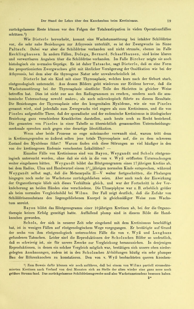 zurückgelassene Reste können vor den Folgen der Totalexstirpation in vielen Operationsfällen schützen.^) Wie Dieterle hervorhebt, kommt eine Wachstumsstörung bei intakter Schilddrüse vor, die sehr nahe Beziehungen zur Athyreosis unterhält, es ist der Zwergwuchs im Sinne Paltaufs. Dabei war aber die Schilddrüse vorhanden und nicht strumös, ebenso im Falle Recklinghausen. In andern Fällen, Dolega, Bernard, Schaaffhausen, sind keine klaren und verwertbaren Angaben über die Schilddrüse vorhanden. Im Falle Bircher zeigte sie auch histologisch ein normales Gepräge. Es ist daher Tatsache, sagt Dieterle, daß es eine Form des proportionierten Zwergwuchses gibt mit ähnlicher Verzögerung der Ossifikation wie bei der Athyreosis, bei dem aber die thyreogene Natur sehr unwahrscheinlich ist. Dieterle hat ein Kind mit einer Thyreoaplasie, welches kurz nach der Geburt starb, röntgenologisch untersucht. Aus dessen Bildern geht wiederum zur Evidenz hervor, daß die Wachstumsstörung bei der Thyreoaplasie sämtliche Teile des Skelettes in gleicher Weise betroffen hat. Dies ist nicht nur aus den Radiogrammen zu ersehen, sondern auch die ana- tomische Untersuchung sowohl makro-, als auch mikroskopisch führte zu diesem Resultate. Die Beziehungen der Thyreoaplasie oder des kongenitalen Myxödems, wie sie von Pineies genannt wird, sind jedenfalls zum Zwergwuchs viel engere als zum Kretinismus, und die von Pineies aufgestellte These, daß der sporadische und der endemische Kretinismus in ätiologischer Beziehung ganz verschiedene Krankheiten darstellen, auch heute noch zu Recht bestehend. Die gesamten von Pineies in einer Tabelle so übersichtlich gesammelten Unterscheidungs- merkmale sprechen auch gegen eine derartige Identifikation. Wenn aber beide Prozesse so enge miteinander verwandt sind, warum tritt denn in Kretinengegenden so äußerst selten jene totale Thyreoaplasie auf, die zu dem schweren Zustand des Myxödems führt? Warum finden sich diese Störungen so viel häufiger in den von der kretinogenen Endemie verschonten Lokalitäten? — Einzelne Fälle von Kretinismus sind von Bayon, Weygandt und Scholz röntgeno- logisch untersucht worden, ohne daß sie sich in die von v. Wyß eröffneten Untersuchungen weiter eingelassen hätten. Weygandt bildet das Rönfgenogramm eines 17jährigen Kretins ab, bei dem Radius, Ulna und Handwurzel einem 3'/2jährigen normalen Kinde entsprechen, während Weygandt selbst sagt, daß die Metacarpalia II—^V weiter fortgeschritten, die Phalangen hingegen noch mehr im Wachstume zurückgeblieben seien. Aber auch nach der Einwirkung der Organotherapie blieb sich dieses Verhältnis gleich, und war der Fortschritt in der Ver- knöcherung an beiden Händen eine verschiedene. Die Ulnaepiphyse war z. B. erheblich größer als beim normalen Vergleichsbild bei Wilms. Der Fall zeigt deutlich, daß die Zufuhr von Schilddrüsensubstanz den liegen gebliebenen Knorpel in gleichmäßiger Weise zum Wachs- tum an reizt. Bayon bildet das Röntgenogramm einer 10jährigen Kretinen ab, bei der die Organo- therapie keinen Erfolg gezeitigt hatte. Auffallend plump sind in diesem Bilde die Hand- knochen geworden. Scholz, der sich in neuerer Zeit sehr eingehend mit dem Kretinismus beschäftigt hat, ist in wenigen Fällen auf röntgenologischem Wege vorgegangen. Er bestätigte auf Grund der sechs von ihm röntgenologisch untersuchten Fälle die von v. Wyß und Langhans gefundenen Tatsachen. Leider sind die Reproduktionen der Scholzschen Bilder so undeutlich, daß es schwierig ist, sie für unsere Zwecke zur Vergleichung heranzuziehen. In denjenigen Reproduktionen, in denen ein solcher Vergleich möglich war, bestätigen sich unsere oben nieder- gelegfen Anschauungen, zudem ist in den Scholzschen Allbildungen häufig ein sehr plumper Bau der Röhrenknochen zu konstatieren. Den von v. Wyß beobachteten queren Knochen- b Zum Beweis dafür können wir noch anführen, daß bei einem von Wilms partiell strumekto- mierten Kretinen nach Verlauf von drei Monaten sich an Stelle der alten wieder eine ganz neue noch größere Struma fand. Das zurückgelassene Schilddrüsengewebe muß also Wachstumstendenz besessen haben.