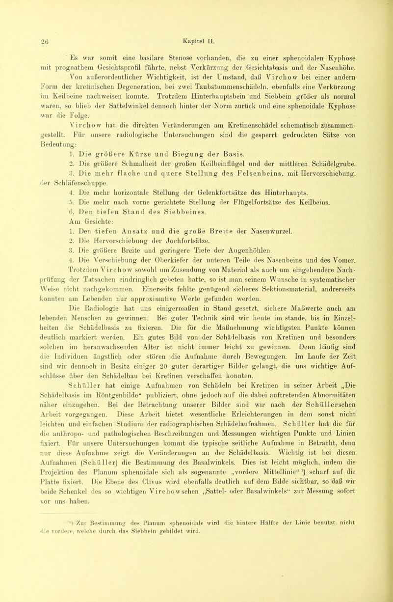 Es war somit eine basilare Stenose vorhanden, die zu einer sphenoidalen Kyphose mit pi'Ognathem Gesichtsprofil führte, nebst Verkürzung der Gesichtsbasis und der Nasenhöhe. Von außerordentlicher Wichtigkeit, ist der Umstand, daß Virchow bei einer andern Form der kretinischen Degeneration, bei zwei Taubstummenschädeln, ebenfalls eine Verkürzung ira Keilbeine nachweisen konnte. Trotzdem Hinterhauptsbein und Siebbein größer als normal waren, so blieb der Sattelwinkel dennoch hinter der Norm zurück und eine sphenoidale Kyphose war die Folge. Virchow hat die direkten Veränderungen am Kretinenschädel schematisch zusammen- gestellt. Für unsere radiologische Untersuchungen sind die gesperrt gedruckten Sätze von Bedeutung: 1. Die größere Kürze und Biegung der Basis. 2. Die größere Schmalheit der großen Keilbeinflügel und der mittleren Schädelgrube. •3. Die mehr flache und quere Stellung des Felsenbeins, mit Hervorschiebung. der Schläfenschuppe. 4. Die mehr horizontale Stellung der Gelenkfortsätze des Hinterhaupts. 5. Die mehr nach vorne gerichtete Stellung der Flügelfoi'tsätze des Keilbeins. 6. Den tiefen Stand des Siebbeines. Am Gesichte: 1. Den tiefen Ansatz und die große Breite der Nasenwurzel. 2. Die Hervorschiebung der Jochfortsätze. 3. Die größere Breite und geringere Tiefe der Augenhöhlen, 4. Die Verschiebung der Oberkiefer der unteren Teile des Nasenbeins und des Vonier. Trotzdem Virchow sowohl um Zusendung von Material als auch um eingehendere Nach- prüfung der Tatsachen eindringlich gebeten hatte, so ist man seinem Wunsche in systematischer Weise nicht nachgekommen. Einerseits fehlte genügend sicheres Sektionsmaterial, andrerseits konnten am Lebenden nur approximative Werte gefunden werden. Die Radiologie hat uns einigermaßen in Stand gesetzt, sichere Maßwerte auch am lebenden Menschen zu gewinnen. Bei guter Technik sind wir heute im stände, bis in Einzel- heiten die Schädelbasis zu fixieren. Die für die Maßnehinung wichtigsten Punkte können deutlich markiert werden. Ein gutes Bild von der Schädelbasis von Kretinen und besonders solchen im heranwachsenden Alter ist nicht immer leicht zu gewinnen. Denn häufig sind die Individuen ängstlich oder stören die Aufnahme durch Bewegungen. Im Laufe der Zeit sind wir dennoch in Besitz einiger 20 guter derartiger Bilder gelangt, die uns wichtige Auf- schlüsse über den Schädelbau bei Kretinen verschaffen konnten. Schüller hat einige Aufnahmen von Schädeln bei Kretinen in seiner Arbeit „Die Schädelbasis im Röntgenbilde“ publiziert, ohne jedoch auf die dabei auftretenden Abnormitäten näher einzugehen. Bei der Betrachtung unserer Bilder sind wir nach der Schüllerschen Arbeit vorgegangen. Diese Arbeit bietet wesentliche Erleichterungen in dem sonst nicht leichten und einfachen Studium der radiographischen Schädelaufnahmen. Schüller hat die für die anthropo- und pathologischen Beschreibungen und Messungen wichtigen Punkte und Linien fixiert. Für unsere Entersuchungen kommt die typische seitliche Aufnahme in Betracht, denn nur diese Aufnahme zeigt die Veränderungen an der Schädelbasis. Wichtig ist bei diesen Aufnahmen (Schüller) die Bestimmung des Basalwinkels. Dies ist leicht möglich, indem die Projektion des Planum sphenoidale sich als sogenannte „vordere Mittellinie“ ’) scharf auf die Platte fixiert. Die Ebene des Clivus wird ebenfalls deutlich auf dem Bilde sichtbar, so daß wir beide Schenkel des so wichtigen Virchowschen „Sattel- oder Basal winkeis“ zur Me.ssung sofort vor uns haben. M Zur Be.stiinmung de.s Planum sphenoidale wird die hintere Hälfte der Linie benutzt, nicht die vordere, welche durch das Siebbein gebildet wird.