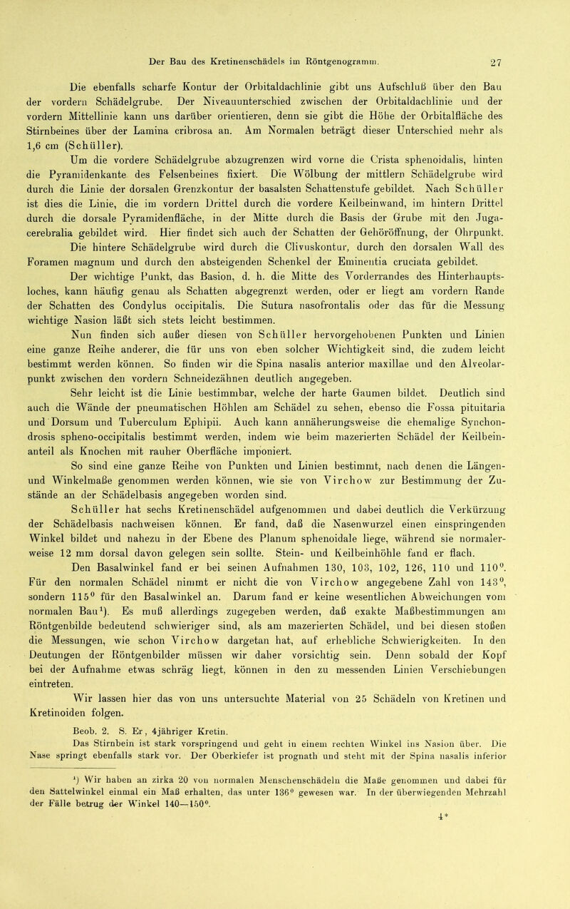 Die ebenfalls scharfe Kontur der Orbitaldachlinie gibt uns Aufschluß über den Bau der vordem Schädelgrube. Der Niveauunterschied zwischen der Orbitaldachlinie und der vordem Mittellinie kann uns darüber orientieren, denn sie gibt die Höhe der Orbitalfläche des Stirnbeines über der Lamina cribrosa an. Am Normalen beträgt dieser Unterschied mehr als 1,6 cm (Schüller). Um die vordere Schädelgrube abzugrenzen wird vorne die Crista sphenoidalis, hinten die Pyramidenkante des Felsenbeines fixiert. Die Wölbung der mittlern Schädelgrube wird durch die Linie der dorsalen Grenzkontur der basalsten Schatteustufe gebildet. Nach Schüller ist dies die Linie, die im vordem Drittel durch die vordere Keilbeinwand, im hintern Drittel durch die dorsale Pyramidenfläche, in der Mitte durch die Basis der Grube mit den Juga- cerebralia gebildet wird. Hier findet sich auch der Schatten der Gehöröffnung, der Ohrpunkt. Die hintere Schädelgrube wird durch die Clivuskontur, durch den dorsalen Wall des Foramen magnum und durch den absteigenden Schenkel der Eminentia cruciata gebildet. Der wichtige Punkt, das Basion, d. h. die Mitte des Vorderrandes des Hinterhaupts- loches, kann häufig genau als Schatten abgegrenzt werden, oder er liegt am vordem Rande der Schatten des Condylus occipitalis. Die Sutura nasofrontalis oder das für die Messung- wichtige Nasion läßt sich stets leicht bestimmen. Nun finden sich außer diesen von Schüller hervorgehobenen Punkten und Linien eine ganze Reihe anderer, die für uns von eben solcher Wichtigkeit sind, die zudem leicht bestimmt werden können. So finden wir die Spina nasalis anterior maxillae und den Alveolar- punkt zwischen den vordem Schneidezähnen deutlich angegeben. Sehr leicht ist die Linie bestimmbar, welche der harte Gaumen bildet. Deutlich sind auch die Wände der pneumatischen Höhlen am Schädel zu sehen, ebenso die Fossa pituitaria und Dorsum und Tuberculum Ephipii. Auch kann annäherungsweise die ehemalige Synchon- drosis spheno-occipitalis bestimmt werden, indem wie beim mazerierten Schädel der Keilbein- anteil als Knochen mit rauher Oberfläche imponiert. So sind eine ganze Reihe von Punkten und Linien bestimmt, nach denen die Längen- und Winkelmaße genommen werden können, wie sie von Virchow zur Bestimmung der Zu- stände an der Schädelbasis angegeben worden sind. Schüller hat sechs Kretinenschädel aufgenommen und dabei deutlich die Verkürzung der Schädelbasis nachweisen können. Er fand, daß die Nasenwurzel einen einspringenden Winkel bildet und nahezu in der Ebene des Planum sphenoidale liege, während sie normaler- weise 12 mm dorsal davon gelegen sein sollte. Stein- und Keilbeinhöhle fand er flach. Den Basalwinkel fand er bei seinen Aufnahmen 130, 103, 102, 126, 110 und 110 Für den normalen Schädel nimmt er nicht die von Virchow angegebene Zahl von 143, sondern 115 für den Basalwinkel an. Darum fand er keine wesentlichen Abweichungen vom normalen Bau^). Es muß allerdings zugegeben werden, daß exakte Maßbestimmungen am Röntgenbilde bedeutend schwieriger sind, als am mazerierten Schädel, und bei diesen stoßen die Messungen, wie schon Virchow dargetan hat, auf erhebliche Schwierigkeiten. In den Deutungen der Röntgenbilder müssen wir daher vorsichtig sein. Denn sobald der Kopf bei der Aufnahme etwas schräg liegt, können in den zu messenden Linien Verschiebungen eintreten. Wir lassen hier das von uns untersuchte Material von 25 Schädeln von Kretinen und Kretinoiden folgen. Beob. 2. S. Er, 4jähriger Kretin. Das Stirnbein ist stark vorspringend und gebt in einem rechten Winkel ins Nasion über. Die Nase springt ebenfalls stark vor. Der Oberkiefer ist prognath und steht mit der Spina nasalis inferior Wir haben an zirka 20 von normalen Menschenschädelu die Maße genommen und dabei für den Sattelwinkel einmal ein Maß erhalten, das unter 136® gewesen war. In der überwiegenden Mehrzahl der Fälle betrug der Winkel 140—150®. 4^