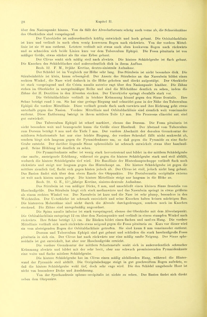 über den Nasionpunkt hinaus. Von da fällt der Alveolarfortsatz schräg nach vorne ab, die Schneidezähne des Oberkiefers sind vorspringend. Der Unterkiefer ist außerordentlich kräftig entwickelt und hoch gebaut. Die Orbitaldachlinie ist kurz und verläuft in nach oben wenig konvexem Bogen nach rückwärts. Von der vordem Mittel- linie ist sie 10 mm entfernt. Letztere verläuft mit etwas nach oben konkavem Bogen nach rückwärts und es schneiden sich beide Linien kurz vor dem Tuberculum Ephipii. Die Fossa pituitaria ist von mäßiger Größe, etwas stärker als für eine Erbse gebaut. Der Clivus senkt sich mäßig steil nach abwärts. Die hintere Schädelgrube ist flach gebaut. Die Knochen des Schädeldaches sind außerordentlich dick in ihrem Aufbau. Beob. 12. F. M., lujähr. Kretine, dextro-sinistrale Aufnahme. Der Schädel ist im Vergleich zur Höhe sehr lang. Das Stirnbein ist nicht besonders dick. Die Stirnbeinhöhle ist klein, kaum erbsengroß. Der Ansatz des Stirnbeins an das Nasenbein bildet einen rechten Winkel, die Nase wird dadurch in die Höhe gehoben und direkt aufgestülpt. Der Oberkiefer ist stark vorspringend und die Crista nasalis anterior ragt über den Nasionpunkt hinüber. Die Zähne stehen im Oberkiefer in unregelmäßiger Reihe und sind die Milchzähne deutlich zu sehen, indem die Zähne der 11. Dentition in den Alveolen stecken. Der Unterkiefer springt ebenfalls stark vor. Die Orbitaldachlinie verläuft in leichter Krümmung hinauf gegen den Sinus frontalis. Ihre Sehne beträgt rund 5 cm. Sie hat eine geringe Biegung und schneidet ganz in der Nähe des Tuberculum Ephipii die vordere Mittellinie. Diese verläuft gerade flach nach vorwärts und ihre Richtung geht etwas unterhalb gegen das Nasion. Vordere Mittellinie und Orbitaldachlinie sind ziemlich weit voneinander entfernt. Diese Entfernung beträgt in ihrem mittlern Teile 1,8 mm. Die Processus clinoidei ant. sind gut entwickelt. Das Tuberculum Ephipii ist scharf markiert, ebenso das Dorsum. Die Fossa pituitaria ist nicht besonders weit und beansprucht kaum die Größe einer Haselnuß. Der Abstand vom Tuberculum zum Dorsum beträgt 8 mm und die Tiefe 7 mm. Der vordere Abschnitt der dorsalen Grenzkontur der mittleren Schattenstufe hat nur eine leichte Biegung, der vordere Schenkel fällt nicht senkrecht ab, sondern biegt sich langsam gegen die Pyramidenkante um, so daß gegen die Pyramide zu eine flache Grube entsteht. Der darüber liegende Sinus sphenoidalis ist schwach entwickelt etwas über haselnuß- groß. Seine Höhlung ist deutlich zu sehen. Die Pyramidenkante selbst ist wenig stark hervortretend und bildet in der mittlern Schädelgrube eine sanfte, ansteigende Erhöhung, während sie gegen die hintere Schädelgrube stark und steil abfällt, wodurch die hintere Schädelgrube tief wird. Die Basallinie der Hinterhauptschuppe verläuft flach nach rückwärts und steigt nur langsam gegen das Hinterhaupt an. Die hintere Schädelgrube ist gegen die mittlere ziemlich tief, flacht sich gegen hinten jedoch ab. Der Clivus ist steil, jedoch nicht lang gebaut. Das Basion findet sich über dem obern Rande des Ohrpunktes. Die Protuberantia occipitalis externa ist weit nach hinten unten gelegt. Die hintere Mittellinie steigt nur langsam in die Höhe an. Beob. 20. G. E, lö'/ajäbrige Kretine, sinistro-dextrale Aufnabme. Das Stirnbein ist von mäßiger Dicke, 8 mm, und umschließt einen kleinen Sinus frontalis von Haselnußgröße. Das Stirnbein biegt sich stark medianwärts und das Nasenbein springt in etwas größerin als einem rechten Winkel vor. Das Nasenbein ist kurz und die Nase ist sehr plump, besonders in den Weichteilen. Der Unterkiefer ist schwach entwickelt und seine Knochen haben keinen mächtigen Bau. Die hintersten Molarzähne sind nicht durch die Alveole durchgedrungen, sondern noch im Knochen steckend. Die Zähne sind unregelmäßig angeordnet. Die Spina nasalis inferior ist stark vorspringend, ebenso der Oberkiefer mit dem Alveolarpunkt. Die Orbitaldachlinie entspringt 12 cm über dem Nasionpunkte und verläuft in einem stumpfen Winkel nach rückwärts. Ihre Sehne beträgt 5,5 cm. Ihr Rücken bildet einen flachen und sanften Hang. Die vordere Mittellinie verläuft sich nach rückwärts etwas neigend gegen die Fossa pituitaria zu. Kurz vor dieser wird sie vom absteigenden Bogen der Orbitaldachlinie getroti'en. Sie sind kaum 8 mm voneinander entfernt. Dorsum und Tuberculum Ephipii sind gut gebaut und schließen die stark haselnußgroße Fossa pituitaria in sich ein. Der Clivus hat nach rückwärts nur eine mäßig sanfte Neigung. Der Sinus sphe- noidalis ist gut entwickelt, hat aber nur Haselnußgröße erreicht. Die vordere Grenzkontur der mittlern Schattenstufe senkt sich in außerordentlich schwacher Krümmung abwärts und bildet mit der sehr breit, aber nur schwach prominierenden Pyramidenkante eine weite und flache mittlere Schädelgrube. Die hintere Schädelgrube hat im Clivus einen mäßig abfallenden Hang, während die Hinter- wand der Pyramide steil abfällt. Die Occipitalschuppe steigt in gut geschweiftem Bogen aufwärts, so daß die hintere Schädelgrube wohl tief, doch sehr enge wird. Die den Schädel umgebende Haut ist nicht von besonderer Dicke und Ausdehnung. Von der Synchondrosis spheno-occipitalis ist nichts zu sehen. Das Basion findet sich direkt neben dem Ohrpunkte.