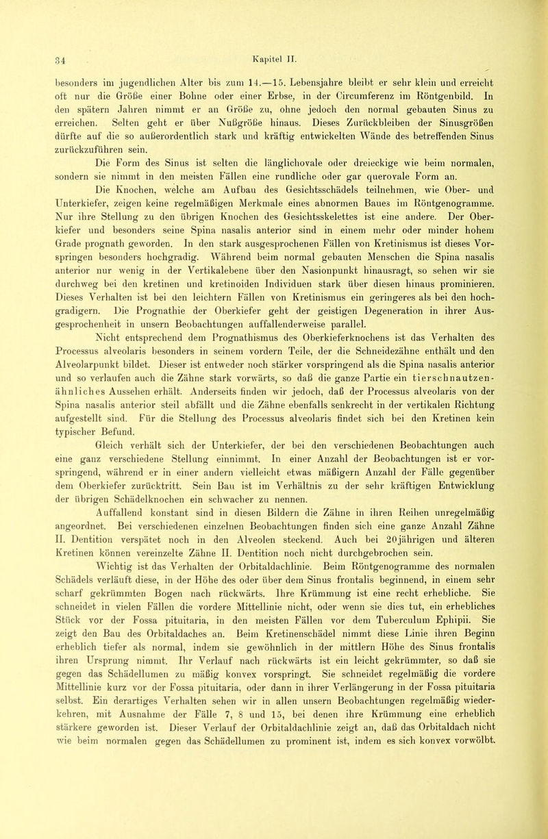 besonders im jugendlichen Alter bis zum 14.—15. Lebensjahre bleibt er sehr klein und erreicht oft nur die Größe einer Bohne oder einer Erbse, in der Circumferenz im Röntgenbild. In den spätem Jahren nimmt er an Größe zu, ohne jedoch den normal gebauten Sinus zu erreichen. Selten geht er über Nußgröße hinaus. Dieses Zurückbleiben der Sinusgrößen dürfte auf die so außerordentlich stark und kräftig entwickelten Wände des betreffenden Sinus zurückzuführen sein. Die Form des Sinus ist selten die länglichovale oder dreieckige wie beim normalen, sondern sie nimmt in den meisten Fällen eine rundliche oder gar querovale Form an. Die Knochen, welche am Aufbau des Gesicbtsschädels teilnehmen, wie Ober- und Unterkiefer, zeigen keine regelmäßigen Merkmale eines abnormen Baues im Röntgenogramme. Nur ihre Stellung zu den übrigen Knochen des Gesichtsskelettes ist eine andere. Der Ober- kiefer und besonders seine Spina nasalis anterior sind in einem mehr oder minder hohem Grade prognath geworden. In den stark ausgesprochenen Fällen von Kretinismus ist dieses Vor- springen besonders hochgradig. Während beim normal gebauten Menschen die Spina nasalis anterior nur wenig in der Vertikalebene über den Nasionpunkt hinausragt, so sehen wir sie durchweg bei den kretinen und kretinoiden Individuen stark über diesen hinaus prominieren. Dieses Verhalten ist bei den leichtern Fällen von Kretinismus ein geringeres als bei den hoch- gradigem. Die Prognathie der Oberkiefer geht der geistigen Degeneration in ihrer Aus- gesprochenheit in unsern Beobachtungen auffallenderweise parallel. Nicht entsprechend dem Proguathismus des Oberkieferknochens ist das Verhalten des Processus alveolaris l)esonders in seinem vordem Teile, der die Schneidezähne enthält und den Alveolarpunkt bildet. Dieser ist entweder noch stärker vorspringend als die Spina nasalis anterior und so verlaufen auch die Zähne stark vorwärts, so daß die ganze Partie ein tierschnautzen- ähnliches Aussehen erhält. Anderseits finden wir jedoch, daß der Processus alveolaris von der Spina nasalis anterior steil abfällt und die Zähne ebenfalls senkrecht in der vertikalen Richtung aufgestellt sind. Für die Stellung des Processus alveolaris findet sich bei den Kretinen kein typischer Befund. Gleich verhält sich der Unterkiefer, der bei den verschiedenen Beobachtungen auch eine ganz verschiedene Stellung einnimmt. In einer Anzahl der Beobachtungen ist er vor- springend, während er in einer andern vielleicht etwas mäßigem Anzahl der Fälle gegenüber dem Oberkiefer zurücktritt. Sein Bau ist im Verhältnis zu der sehr kräftigen Entwicklung der übrigen Schädelknochen ein schwacher zu nennen. Auffallend konstant sind in diesen Bildern die Zähne in ihren Reihen unregelmäßig angeordnet. Bei verschiedenen einzelnen Beobachtungen finden sich eine ganze Anzahl Zähne II. Dentition verspätet noch in den Alveolen steckend. Auch bei 20jährigen und älteren Kretinen können vereinzelte Zähne II. Dentition noch nicht durchgebrochen sein. Wichtig ist das Verhalten der Orbitaldachlinie. Beim Röntgenogramme des normalen Schädels verläuft diese, in der Höhe des oder über dem Sinus frontalis beginnend, in einem sehr scharf gekrümmten Bogen nach rückwärts. Ihre Krümmung ist eine recht erhebliche. Sie schneidet in vielen Fällen die vordere Mittellinie nicht, oder wenn sie dies tut, ein erhebliches Stück vor der Fossa pituitaria, in den meisten Fällen vor dem Tuberculum Ephipii. Sie zeigt den Bau des Orbitaldaches an. Beim Kretinenschädel nimmt diese Linie ihren Beginn erheblich tiefer als normal, indem sie gewöhnlich in der mittlern Höhe des Sinus frontalis ihren Ursprung nimmt. Ihr Verlauf nach rückwärts ist ein leicht gekrümmter, so daß sie gegen das Schädellumen zu mäßig konvex vorspringt. Sie schneidet regelmäßig die vordere Mittellinie kurz vor der Fossa pituitaria, oder dann in ihrer Verlängerung in der Fossa pituitaria selbst. Ein derartiges Verhalten sehen wir in allen unsern Beobachtungen regelmäßig wieder- kehren, mit Ausnahme der Fälle 7, 8 und 15, bei denen ihre Krümmung eine erheblich stärkere geworden ist. Dieser Verlauf der Orbitaldachlinie zeigt an, daß das Orbitaldach nicht wie beim normalen gegen das Schädellumen zu prominent ist, indem es sich konvex vorwölbt.