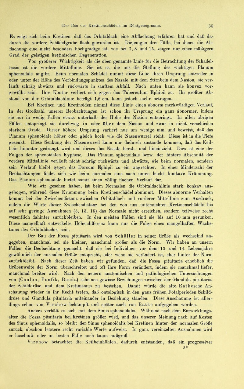 Es zeigt sich beim Kretinen, daß das Orbitaldach eine Abflachung erfahren hat und daß da- durch die vordere Schädelgrube flach geworden ist. Diejenigen drei Fälle, bei denen die Ab- flachung eine nicht besonders hochgradige ist, wie bei 7, 8 und 15, zeigen nur einen mäßigem Grad der geistigen kretinischen Degeneration. Von größerer Wichtigkeit als die oben genannte Linie für die Betrachtung der Schädel- basis ist die vordere Mittellinie. Sie ist es, die uns die Stellung des wichtigen Planum sphenoidale angibt. Beim normalen Schädel nimmt diese Linie ihren Ursprung entweder in oder unter der Höhe des Verbindungspunktes des Nasale mit dem Stirnbein dem Nasion, sie ver- läuft schräg abwärts und rückwärts in sanftem Abfall. Nach unten kann sie konvex vor- gewölbt sein. Ihre Kontur verliert sich gegen das Tuberculum Ephipii zu. Ihr größter Ab- stand von der Orbitaldachlinie beträgt 1,6 cm, kann jedoch mehr betragen. Bei Kretinen und Kretinoiden nimmt diese Linie einen abnorm merkwürdigen Verlauf. In der Großzahl unserer Beobachtungen ist schon ihr Ursprung ein ganz abnormer, indem sie nur in wenig Fällen etwas unterhalb der Höbe des Nasion entspringt. In allen übrigen Fällen entspringt sie durchweg in oder über dem Nasion und zwar in nicht verschieden starkem Grade. Dieser höhere Ursprung variiert nur um wenige mm und beweist, daß das Planum sphenoidale höher oder gleich hoch wie die Nasenwurzel steht. Diese ist in die Tiefe gesenkt. Diese Senkung der Nasenwurzel kann nur dadurch zustande kommen, daß das Keil- bein hinunter gedrängt wird und dieses das Nasale herab- und hineinzieht. Dies ist eine der Folgen der sphenoidalen Kyphose. Das Planum sphenoidale bezw. der hintere Abschnitt der vordem Mittellinie verläuft nicht schräg rückwärts und abwärts, wie beim normalen, sondern sein Verlauf bleibt gegen das Dorsum Ephipii zu ein wagrechter. In einer Minderzahl der Beobachtungen findet sich wie beim normalen eine nach unten leicht konkave Krümmung. Das Planum sphenoidale bietet somit einen völlig flachen Verlauf dar. Wie wir gesehen haben, ist beim Normalen die Orbitaldachlinie stark konkav aus- gebogen, während diese Krümmung beim Kretinenschädel abnimmt. Dieses abnorme Verhalten kommt bei der Zwischendistanz zwischen Orbitaldach und vorderer Mittellinie zum Ausdruck, indem die Werte dieser Zwischendistanz bei den von uns untersuchten Kretinenschädeln bis auf sehr geringe Ausnahmen (5, 13, 15) das Normale nicht erreichen, sondern teilweise recht wesentlich dahinter Zurückbleiben. In den meisten Fällen sind sie bis auf 10 mm gesunken. Diese mangelhaft entwickelte Höhendifferenz kann nur die Folge eines mangelhaften Wachs- tums des Orbitaldaches sein. Der Bau der Fossa pituitaria wird von Schüller in seiner Größe als wechselnd an- gegeben, manchmal sei sie kleiner, manchmal größer als die Norm. Wir haben an unsern Fällen die Beobachtung gemacht, daß sie bei Individuen vor dem 13. und 14. Lebensjahre gewöhnlich der normalen Größe entspricht, oder wenn sie verändert ist, eher hinter der Norm zurückbleibt. Nach dieser Zeit haben wir gefunden, daß die Fossa pituitaria erheblich die Größenweite der Norm überschreitet und oft ihre Form verändert, indem sie manchmal tiefer, manchmal breiter wird. Nach den neuern anatomischen und pathologischen Untersuchungen von (Canlon, Ponfik, Beuda) scheinen gewisse Beziehungen zwischen der Glandula pituitaria. der Schilddrüse und dem Kretinismus zu bestehen. Damit würde die alte Ratkesche An- schauung wieder in ihr Recht treten, daß ontologisch in den ganz frühen Fötalperioden Schild- drüse und Glandula pituitaria miteinander in Beziehung ständen. Diese Anschauung ist aller- dings schon von Virchow bekämpft und später auch von Ratke aufgegeben worden. Anders verhält es sich mit dem Sinus sphenoidalis. Während nach dem Entwicklungs- alter die Fossa pituitaria hei Kretinen größer wird, und das unserer Meinung nach auf Kosten des Sinus sphenoidalis, so bleibt der Sinus sphenoidalis bei Kretinen hinter der normalen Größe zurück, obschon letztere recht variable Werte aufweist. In ganz vereinzelten Ausnahmen wird er haselnuß- oder im besten Falle noch kaum nußgroß. Virchow betrachtet die Keilbeinhöhlen, dadurch entstanden, daß ein progressiver 5*