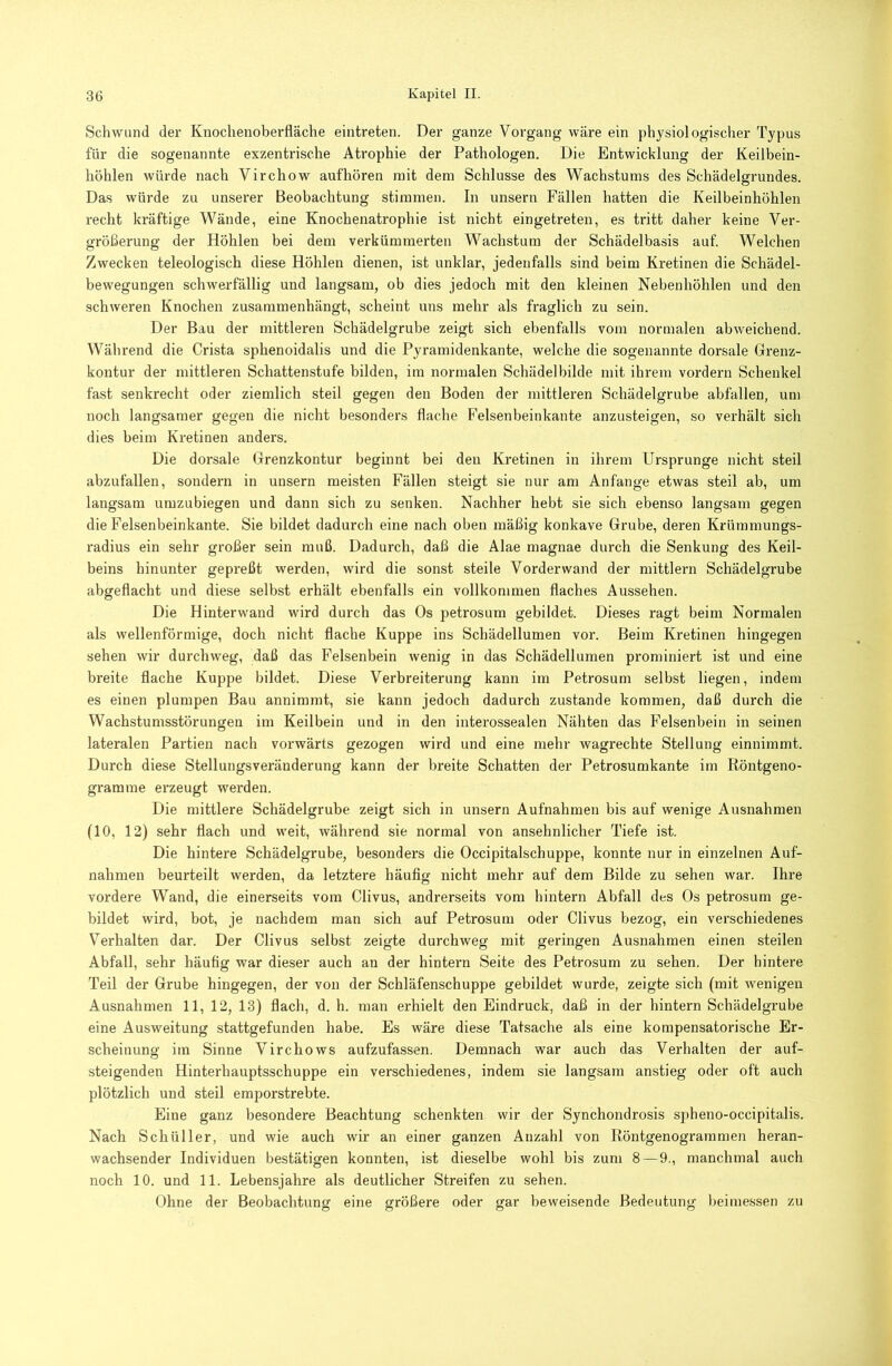 Schwund der Knochenoberfläche eintreten. Der ganze Vorgang wäre ein physiologischer Typus für die sogenannte exzentrische Atrophie der Pathologen. Die Entwicklung der Keilbein- höhlen würde nach Virchow aufhören mit dem Schlüsse des Wachstums des Schädelgrundes. Das würde zu unserer Beobachtung stimmen. In unsern Fällen hatten die Keilbeinhöhlen recht kräftige Wände, eine Knochenatrophie ist nicht eingetreten, es tritt daher keine Ver- größerung der Höhlen bei dem verkümmerten Wachstum der Schädelbasis auf. Welchen Zwecken teleologisch diese Höhlen dienen, ist unklar, jedenfalls sind beim Kretinen die Schädel- bewegungen schwerfällig und langsam, ob dies jedoch mit den kleinen Nebenhöhlen und den schweren Knochen zusammenhängt, scheint uns mehr als fraglich zu sein. Der Bau der mittleren Schädelgrube zeigt sich ebenfalls vom normalen abweichend. Während die Crista sphenoidalis und die Pyramidenkante, welche die sogenannte dorsale Grenz- kontur der mittleren Schattenstufe bilden, im normalen Schädelbilde mit ihrem vordem Schenkel fast senkrecht oder ziemlich steil gegen den Boden der mittleren Schädelgrube abfallen, um noch langsamer gegen die nicht besonders flache Felsenbeinkante anzusteigen, so verhält sich dies beim Kretinen anders. Die dorsale Grenzkontur beginnt bei den Kretinen in ihrem Ursprünge nicht steil abzufallen, sondern in unsern meisten Fällen steigt sie nur am Anfänge etwas steil ab, um langsam umzubiegen und dann sich zu senken. Nachher hebt sie sich ebenso langsam gegen die Felsenbeinkante. Sie bildet dadurch eine nach oben mäßig konkave Grube, deren Krümmungs- radius ein sehr großer sein muß. Dadurch, daß die Alae magnae durch die Senkung des Keil- beins hinunter gepreßt werden, wird die sonst steile Vorderwand der mittlern Schädelgrube abgeflacht und diese selbst erhält ebenfalls ein vollkommen flaches Aussehen. Die Hinterwand wird durch das Os petrosum gebildet. Dieses ragt beim Normalen als wellenförmige, doch nicht flache Kuppe ins Schädellumen vor. Beim Kretinen hingegen sehen wir durchweg, daß das Felsenbein wenig in das Schädellumen prominiert ist und eine breite flache Kuppe bildet. Diese Verbreiterung kann im Petrosum selbst liegen, indem es einen plumpen Bau annimmt, sie kann jedoch dadurch zustande kommen, daß durch die Wachstumsstörungen im Keilbein und in den interossealen Nähten das Felsenbein in seinen lateralen Partien nach vorwärts gezogen wird und eine mehr wagrechte Stellung einnimmt. Durch diese Stellungsveränderung kann der breite Schatten der Petrosumkante im Röntgeno- gramme erzeugt werden. Die mittlere Schädelgrube zeigt sich in unsern Aufnahmen bis auf wenige Ausnahmen (10, 12) sehr flach und weit, während sie normal von ansehnlicher Tiefe ist. Die hintere Schädelgrube, besonders die Occipitalschuppe, konnte nur in einzelnen Auf- nahmen beurteilt werden, da letztere häuflg nicht mehr auf dem Bilde zu sehen war. Ihre vordere Wand, die einerseits vom Clivus, andrerseits vom hintern Abfall des Os petrosum ge- bildet wird, bot, je nachdem man sich auf Petrosum oder Clivus bezog, ein verschiedenes Verhalten dar. Der Clivus selbst zeigte durchweg mit geringen Ausnahmen einen steilen Abfall, sehr häufig war dieser auch an der hintern Seite des Petrosum zu sehen. Der hintere Teil der Grube hingegen, der von der Schläfenschuppe gebildet wurde, zeigte sich (mit wenigen Ausnahmen 11, 12, 13) flach, d. h. man erhielt den Eindruck, daß in der hintern Schädelgrube eine Ausweitung stattgefunden habe. Es wäre diese Tatsache als eine kompensatorische Er- scheinung im Sinne Virchows aufzufassen. Demnach war auch das Verhalten der auf- steigenden Hinterhauptsschuppe ein verschiedenes, indem sie langsam anstieg oder oft auch plötzlich und steil eraporstrebte. Eine ganz besondere Beachtung schenkten wir der Synchondrosis spheno-occipitalis. Nach Schüller, und wie auch wir an einer ganzen Anzahl von Röntgenogrammen heran- wachsender Individuen bestätigen konnten, ist dieselbe wohl bis zum 8 — 9., manchmal auch noch 10. und 11. Lebensjahre als deutlicher Streifen zu sehen. Ohne der Beobachtung eine größere oder gar beweisende Bedeutung beiniessen zu