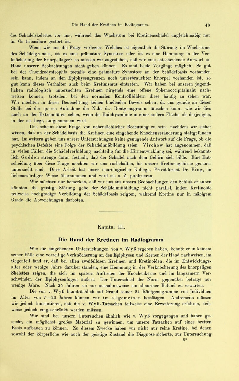 des Schädelskelettes vor uns, während das Wachstum bei Kretinenschädel ungleichmäßig nur im Os tribasilare gestört ist. Wenn wir uns die Frage vorlegen: Welches ist eigentlich die Störung im Wachstume des Schädelgrundes, ist es eine prämature Synostose oder ist es eine Hemmung in der Ver- knöcherung der Knorpellager? so müssen wir zugestehen, daß wir eine entscheidende Antwort an Hand unserer Beobachtungen nicht geben können. Es sind beide Vorgänge möglich. So gut bei der Chondrodystrophia foetalis eine prämature Synostose an der Schädelbasis vorhanden sein kann, indem an den Epiphysengrenzen noch unverbrauchter Knorpel vorhanden ist, so gut kann dieses Verhalten auch beim Kretinismus eintreten. Wir haben bei unseren jugend- lichen radiologisch untersuchten Kretinen nirgends eine olfene Sphenooccipitalnaht nach- weisen können, trotzdem bei den normalen Kontrollbildern diese häufig zu sehen war. Wir möchten in dieser Beobachtung keinen bindenden Beweis sehen, da uns gerade an dieser Stelle bei der queren Aufnahme der Naht das Röntgenograram täuschen kann, wie wir dies auch an den Extremitäten sehen, wenn die Epiphysenlinie in einer andern Fläche als derjenigen, in der sie liegt, aufgenommen wird. Uns scheint diese Frage von nebensächlicher Bedeutung zu sein, nachdem wir sicher wissen, daß an der Schädelbasis die Kretinen eine eingehende Knochenveränderung stattgefunden hat. Im weitern geben uns unsere Untersuchungen keine genügende Antwort auf die Frage, ob die psychischen Defekte eine Folge der Schädelmißbildung seien. Virchow hat angenommen, daß in vielen Fällen die Schädelverbildung nachteilig für die Hirnentwicklung sei, während bekannt- lich Gudden strenge daran festhält, daß der Schädel nach dem Gehirn sich bilde. Eine Ent- scheidung über diese Frage möchten wir uns Vorbehalten, bis unsere Kretinengehirne genauer untersucht sind. Diese Arbeit hat unser neurologischer Kollege, Privatdozent Dr. Bing, in liebenswürdiger Weise übernommen und wird sie s. Z. publizieren. Wir möchten nur bemerken, daß wir uns aus unsern Beobachtungen den Schluß erlauben könnten, die geistige Störung gehe der Schädelmißbildung nicht parallel, indem Kretinoide teilweise hochgradige Verbildung der Schädelbasis zeigten, während Kretine nur in mäßigem Grade die Abweichungen darboten. Kapitel III. Die Hand der Kretinen im Radiogramm. Wie die eingehenden Untersuchungen von v. Wyß ergeben haben, konnte er in keinem seiner Fälle eine vorzeitige Verknöcherung an den Epiphysen und Kernen der Hand nach weisen, im Gegenteil fand er, daß bei allen zweifellosen Kretinen und Kretinoiden, die im Entwicklungs- alter oder wenige Jahre darüber standen, eine Hemmung in der Verknöcherung des knorpeligen Skelettes zeigen, die sich im spätem Auftreten der Knochenkerne und im langsamem Ver- schwinden der Epiphysenfugen äußert. Der Unterschied der Norm gegenüber betrage nur wenige Jahre. Nach 25 Jahren sei nur ausnahmsweise ein abnormer Befund zu erwarten. Die von v. Wyß hauptsächlich auf Grund seiner 24 Röntgenogramme von Individuen im Alter von 7—20 Jahren können wir im allgemeinen bestätigen. Andrerseits müssen wir jedoch konstatieren, daß die v. W y ß - Tatsachen teilweise eine Erweiterung erfahren, teil- weise jedoch eingeschränkt werden müssen. Wir sind bei unsern Untersuchen ähnlich wie v. Wyß vorgegangen und haben ge- sucht, ein möglichst großes Material zu gewinnen, um unsere Tatsachen auf einer breiten Basis auf bauen zu können. Zu diesem Zwecke haben wir nicht nur reine Kretine, bei denen sowohl der körperliche wie auch der geistige Zustand die Diagnose sicherte, zur Untersuchung 6*